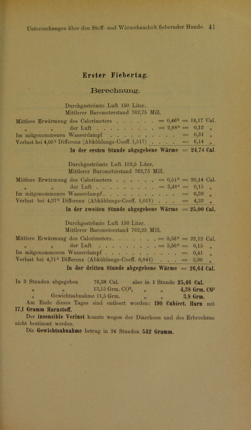 Erster Fiebertag. Berechnung. Durchgeströmte Luft 150 Liter. Mittlerer Barometerstand 762,75 Mill. Mittlere Erwärmung des Calorimeters = 0,46° = 18,17 Cal. „ „ der Luft = 2,88» _ 0,12 „ Im mitgenommenen Wasserdampf = 0,31 „ Verlust bei 4,05° Differenz (Abkühlungs-Coeff. 1,517) , . . . = 6,14 „ In der ersten Stunde abgegebene Wärme — 24,74 Cal. Durchgeströmte Luft 152,5 Liter. Mittlerer Barometerstand 762,75 Mill. Mittlere Erwärmung des Calorimeters = 0,51° = 20,14 Cal. „ „ der Luft = 3,48° = 0,15 „ Im mitgenommenen Wasserdampf = 0,39 „ Verlust bei 4,27° Differenz (Abkühlungs-Coeff. 1,011) ... = 4,32 „ In der zweiten Stunde abgegebene Wärme = 25,00 Cal. Durchgeströmte Luft 150 Liter. Mittlerer Barometerstand 762,25 Mill. Mittlere Erwärmung des Calorimeters = 0,56° = 22,12 „ „ der Luft = 3,56° = 0,15 Im mitgenommenen Wasserdampf = 0,41 Verlust bei 4,71° Differenz (Abkühlungs-Coeff. 0,841) . . . = 3,96 Cal. r> r> v In der dritten Stunde abgegebene Wärme = 26,64 Cal. In 3 Stunden abgegeben 76,38 Cal. also in 1 Stunde 25,46 Cal. » » 13,15 Grm. CO3, „ „ 4,38 Gmi. CO2 » Gewichtsabnahme 11,5 Grm. „ „ 3,8 Grm. Am Ende dieses Tages sind entleert worden: 190 Cubicct. Harn mit 17,1 Gramm Harnstoff. Der insensible Verlust konnte wegen der Diarrhoen und des Erbrechens nicht bestimmt werden. Die Gewichtsabnahme betrug in 24 Stunden 542 Gramm.