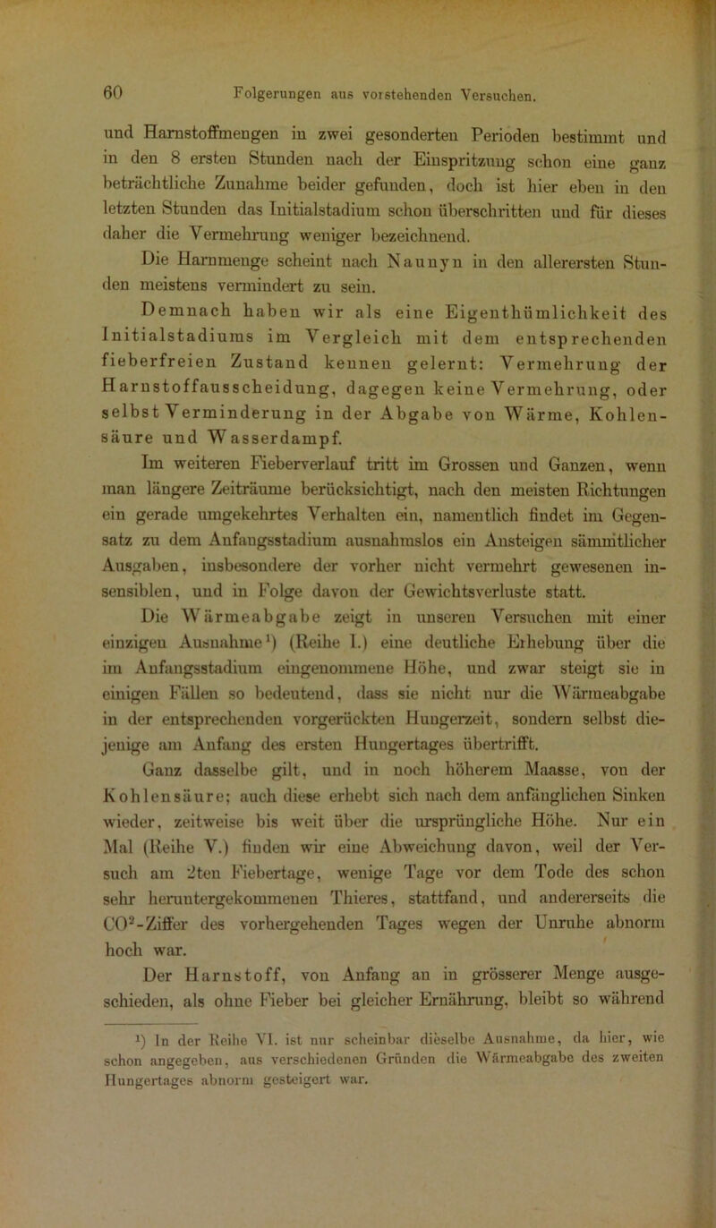 und Hamstoffmengen in zwei gesonderten Perioden bestimmt und in den 8 ersten Stunden nach der Einspritzung schon eine ganz beträchtliche Zunahme beider gefunden, doch ist hier eben in den letzten Stunden das Initialstadium schon überschritten und für dieses daher die Vermehrung weniger bezeichnend. Die Hammenge scheint nach Naunyn in den allerersten Stun- den meistens vermindert zu sein. Demnach haben wir als eine Eigentümlichkeit des Initialstadiums im Vergleich mit dem entsprechenden fieberfreien Zustand kennen gelernt: Vermehrung der Harnstoffausscheidung, dagegen keine Vermehrung, oder selbst Verminderung in der Abgabe von Wärme, Kohlen- säure und Wasserdampf. Im weiteren Fieberverlauf tritt im Grossen und Ganzen, wenn man längere Zeiträume berücksichtigt, nach den meisten Richtungen ein gerade umgekehrtes Verhalten ein, namentlich findet im Gegen- satz zu dem Anfangsstadium ausnahmslos ein Ansteigen sämmtlicher Ausgaben, insbesondere der vorher nicht vermehrt gewesenen in- sensiblen, und in Folge davon der Gewichtsverluste statt. Die Wärmeabgabe zeigt in unseren Versuchen mit einer einzigen Ausnahme1) (Reihe I.) eine deutliche Eihebung über die im Anfangsstadium eingenommene Höhe, und zwar steigt sie in einigen Fällen so bedeutend, dass sie nicht nur die Wärmeabgabe in der entsprechenden vorgerückten Huugerzeit, sondern selbst die- jenige am Anfang des ersten Huugertages übertrifft. Ganz dasselbe gilt, und in noch höherem Maasse, von der Kohlensäure; auch diese erhebt sich nach dem anfänglichen Sinken wieder, zeitweise bis weit über die ursprüngliche Höhe. Nur ein Mal (Reihe V.) fiuden wir eine Abweichung davon, weil der Ver- such am 2ten Fiebertage, wenige Tage vor dem Tode des schon sehr heruntergekommenen Thieres, stattfand, und andererseits die CO3-Ziffer des vorhergehenden Tages wegen der Unruhe abnorm hoch war. Der Harnstoff, von Anfang an in grösserer Menge ausge- schieden, als ohne Fieber bei gleicher Ernährung, bleibt so während ln der Reihe VI. ist nur scheinbar dieselbe Ausnahme, da hier, wie schon angegeben, aus verschiedenen Gründen die Wärmeabgabe des zweiten Hungertages abnorm gesteigert war.