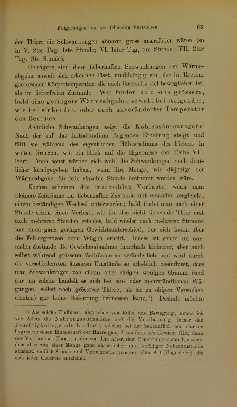 der Thiere die Schwankungen abnorm gross ausgefallen wären (so in Y. 2ter Tag, lste Stunde; VI. lster Tag, 2te Stunde; VII. 2ter Tag, 3te Stunde). Uebrigens sind diese fieberhaften Schwankungen der Wärme- abgabe, soweit sich erkennen lässt, unabhängig von der im Rectum gemessenen Körpertemperatur, die auch ihrerseits viel beweglicher ist, als im fieberfreien Zustande. Wir finden bald eine grössere, bald eine geringere Wärmeabgabe, so wohl bei steigender, wie bei sinkender, oder auch unveränderter Temperatur des Rectums. Aehnliche Schwankungen zeigt die Kohlensäureausgabe. Nach der auf das Initialstadium folgenden Erhebung steigt und fällt sie während des eigentlichen Höhestadiums des Fiebers in weiten Grenzen, wie ein Blick auf die Ergebnisse der Reihe VII. lehrt. Auch sonst würden sich wohl die Schwankungen noch deut- licher kundgegeben haben, wenn ihre Menge, wie diejenige der Wärmeabgabe, für jede einzelne Stunde bestimmt worden wäre. Ebenso scheinen die insensiblen Verluste, wenn man kleinere Zeiträume im fieberhaften Zustande mit einander vergleicht, einem beständigen Wechsel unterworfen; bald findet man nach einer Stunde schon einen Verlust, wie ihn das nicht fiebernde Thier erst nach mehreren Stunden erleidet, bald wieder nach mehreren Stunden nur einen ganz geringen Gewichtsunterschied, der sich kaum über die Fehlergrenzen beim Wägen erhebt. Indess ist schon im nor- malen Zustande die Gewichtsabnahme innerhalb kleinerer, aber auch selbst während grösserer Zeiträume so veränderlich und wird durch die verschiedensten äusseren Umstände so erheblich beeinflusst, dass man Schwankungen von einem oder einigen wenigen Gramm (und nur um solche handelt es sich bei ein- oder mehrstündlichen Wä- gungen, selbst noch grösserer Thiere, als sie zu obigen Versuchen dienten) gar keine Bedeutung beimessen kann.J) Deshalb möchte *) Als solche Einflüsse, abgesehen von Ruhe und Bewegung, nenne ich vor Allem die Nahrungsaufnahme und die Verdauung, ferner den Feuchtigkeitsgehalt der Luft, welcher bei der bekanntlich sehr starken hygroscopischen Eigenschaft der Haare ganz besonders in’s Gewicht fällt, dann der Verlust an Haaren, der von dem Alter, dem Ernährungszustand, ausser- dem aber von einer Menge ganz äusserlicher und zufälliger Nebenumstände abhängt, endlich Staub und Verunreinigungen aller Art (Ungeziefer), die sich jeder Controle entziehen.