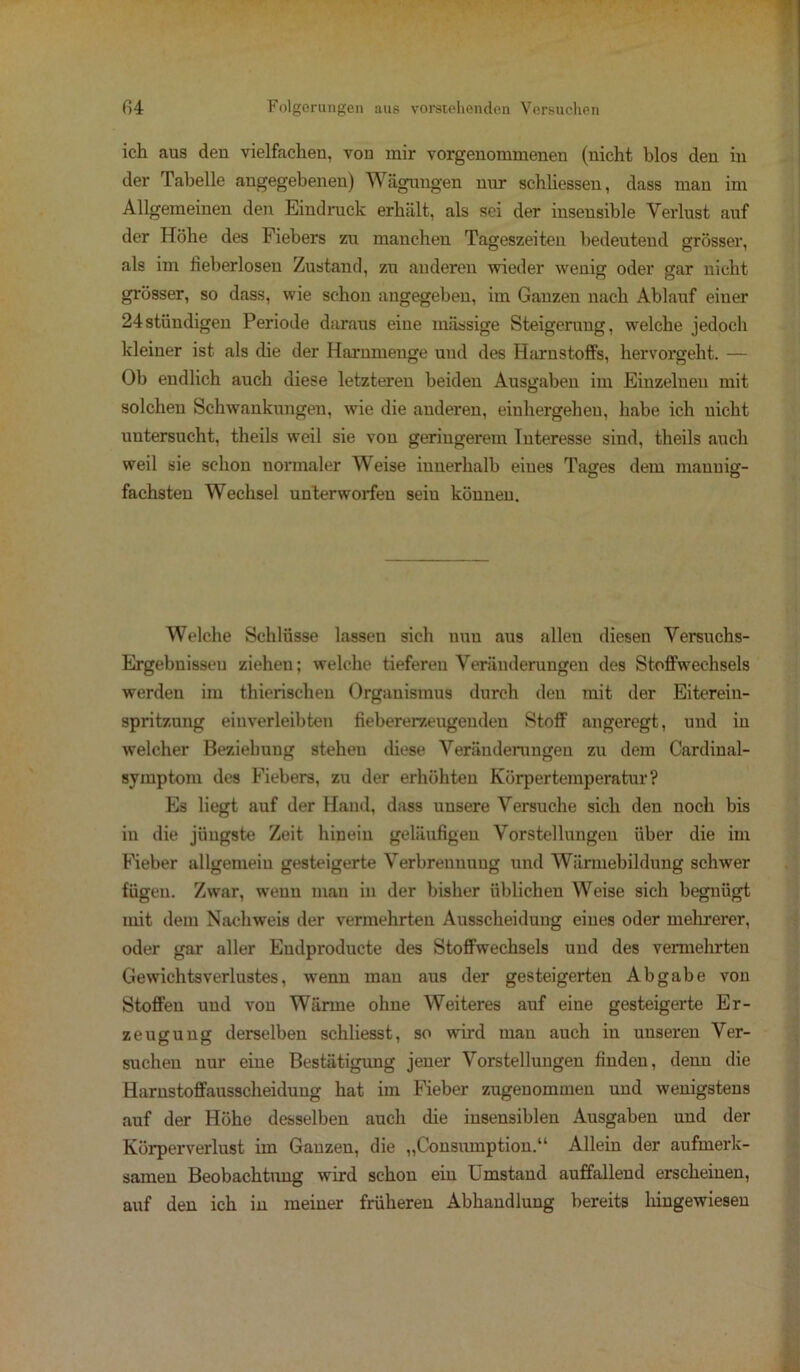 ich aus den vielfachen, von mir vorgenommenen (nicht blos den in der Tabelle angegebenen) Wägungen nur schliessen, dass man im Allgemeinen den Eindruck erhält, als sei der insensible Verlust auf der Höhe des Fiebers zu manchen Tageszeiten bedeutend grösser, als im fieberlosen Zustand, zu anderen wieder wenig oder gar nicht grösser, so dass, wie schon angegeben, im Ganzen nach Ablauf einer 24stündigen Periode daraus eine massige Steigerung, welche jedoch kleiner ist als die der Harnmenge und des Harnstoffs, hervorgeht. — Ob endlich auch diese letzteren beiden Ausgaben im Einzelnen mit solchen Schwankungen, wie die anderen, einhergehen, habe ich nicht untersucht, theils weil sie von geringerem Interesse sind, theils auch weil sie schon normaler Weise innerhalb eines Tages dem mannig- fachsten Wechsel unterworfen sein können. Welche Schlüsse lassen sich nun aus allen diesen Versuchs- Ergebnissen ziehen; welche tieferen Veränderungen des Stoffwechsels werden im thierischen Organismus durch den mit der Eiterein- spritzung eiuverleibten fiebererzeugeuden Stoff angeregt, und in welcher Beziehung steheu diese Veränderungen zu dem Cardinal- symptom des Fiebers, zu der erhöhten Körpertemperatur? Es liegt auf der Hand, dass unsere Versuche sich den noch bis in die jüngste Zeit hinein geläufigen Vorstellungen über die im Fieber allgemein gesteigerte Verbrennung und Wärmebildung schwer fügen. Zwar, wenn mau in der bisher üblichen Weise sich begnügt mit dem Nachweis der vermehrten Ausscheidung eines oder mehrerer, oder gar aller Eudproducte des Stoffwechsels und des vermehrten Gewichtsverlustes, wenn man aus der gesteigerten Abgabe von Stoffen und von Wärme ohne Weiteres auf eine gesteigerte Er- zeugung derselben schliesst, so wird man auch in unseren Ver- suchen nur eine Bestätigung jener Vorstellungen finden, denn die Harnstoffausscheidung hat im Fieber zugenommen und wenigstens auf der Höhe desselben auch die insensiblen Ausgaben und der Körperverlust im Ganzen, die „Consumption.“ Allein der aufmerk- samen Beobachtung wird schon ein Umstand auffallend erscheinen, auf deu ich in meiner früheren Abhandlung bereits hingewieseu