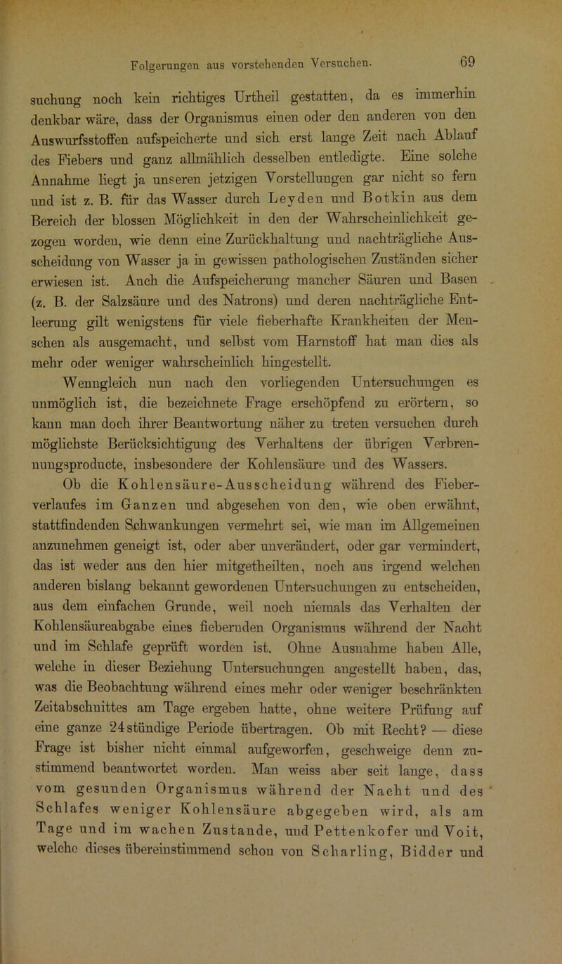 suchung noch kein richtiges Urtheil gestatten, da es immerhin denkbar wäre, dass der Organismus einen oder den anderen von den Auswurfsstoffen aufspeicherte und sich erst lange Zeit nach Ablauf des Fiebers und ganz allmählich desselben entledigte. Eine solche Annahme liegt ja unseren jetzigen Vorstellungen gar nicht so fern und ist z. B. für das Wasser durch Leyden und Botkin aus dem Bereich der blossen Möglichkeit in den der Wahrscheinlichkeit ge- zogen worden, wie denn eine Zurückhaltung und nachträgliche Aus- scheidung von Wasser ja in gewissen pathologischen Zuständen sicher erwiesen ist. Auch die Aufspeicherung mancher Säuren und Basen (z. B. der Salzsäure und des Natrons) und deren nachträgliche Ent- leerung gilt wenigstens für viele fieberhafte Krankheiten der Men- schen als ausgemacht, und selbst vom Harnstoff hat man dies als mehr oder weniger wahrscheinlich hingestellt. Wenngleich nun nach den vorliegenden Untersuchungen es unmöglich ist, die bezeichnete Frage erschöpfend zu erörtern, so kann man doch ihrer Beantwortung näher zu treten versuchen durch möglichste Berücksichtigung des Verhaltens der übrigen Verbren- nungsproducte, insbesondere der Kohlensäure und des Wassers. Ob die Kohlensäure-Ausscheidung während des Fieber- verlaufes im Ganzen und abgesehen von den, wie oben erwähnt, stattfindenden Schwankungen vennehrt sei, wie man im Allgemeinen anzunehmen geneigt ist, oder aber unverändert, oder gar vermindert, das ist weder aus den hier mitgetheilten, noch aus irgend welchen anderen bislang bekannt gewordenen Untersuchungen zu entscheiden, aus dem einfachen Grunde, weil noch niemals das Verhalten der Kohlensäureabgabe eines fiebernden Organismus während der Nacht und im Schlafe geprüft worden ist. Ohne Ausnahme haben Alle, welche in dieser Beziehung Untersuchungen angestellt haben, das, was die Beobachtung während eines mehr oder weniger beschränkten Zeitabschnittes am Tage ergeben hatte, ohne weitere Prüfung auf eine ganze 24stündige Periode übertragen. Ob mit Recht? — diese Frage ist bisher nicht einmal aufgeworfen, geschweige denn zu- stimmend beantwortet worden. Man weiss aber seit lange, dass vom gesunden Organismus während der Nacht und des Schlafes weniger Kohlensäure abgegeben wird, als am Tage und im wachen Zustande, uud Pettenkofer und Voit, welche dieses übereinstimmend schon von Scharling, Bidder und