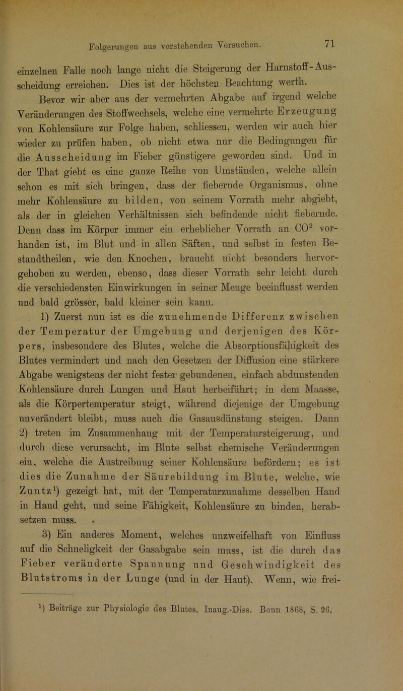 einzelnen Falle noch lange nicht die Steigerung der Harnstoff-Aus- scheidung erreichen. Dies ist der höchsten Beachtung wertli. Bevor wir aber aus der vermehrten Abgabe auf irgend welche Veränderungen des Stoffwechsels, welche eine vermehrte Erzeugung von Kohlensäure zur Folge haben, schliessen, werden wir auch hier wieder zu prüfen haben, oh nicht etwa nur die Bedingungen für die Ausscheidung im Fieber günstigere geworden sind. Und in der That giebt es eine ganze Reihe vou Umständen, welche allein schon es mit sich bringen, dass der fiebernde Organismus, ohne mehr Kohlensäure zu bilden, von seinem Vorrath mehr abgiebt, als der in gleichen Verhältnissen sich befindende nicht fiebernde. Denn dass im Körper immer ein erheblicher Vorrath an CO2 vor- handen ist, im Blut und in allen Säften, und selbst in festen Be- standteilen, wie den Knochen, braucht nicht besonders hervor- gehoben zu werden, ebenso, dass dieser Vorrath sehr leicht durch die verschiedensten Einwirkungen in seiner Menge beeinflusst werden und bald grösser, bald kleiner sein kann. 1) Zuerst nun ist es die zunehmende Differenz zwischen der Temperatur der Umgebung und derjenigen des Kör- pers, insbesondere des Blutes, welche die Absorptionsfähigkeit des Blutes vermindert und nach den Gesetzen der Diffusion eine stärkere Abgabe wenigstens der nicht fester gebundenen, einfach abdunstenden Kohlensäure durch Lungen und Haut herbeiführt; in dem Maasse, als die Körpertemperatur steigt, während diejenige der Umgebung unverändert bleibt, muss auch die Gasausdünstung steigen. Dann 2) treten im Zusammenhang mit der Temperatursteigerung, und durch diese verursacht, im Blute selbst chemische Veränderungen eiu, welche die Austreibung seiner Kohlensäure befördern; es ist dies die Zunahme der Säurebildung im Blute, welche, wie Zuntz1) gezeigt hat, mit der Temperatur zun ah me desselben Hand in Hand geht, und seine Fähigkeit, Kohlensäure zu binden, herab- setzen muss. 3) Ein anderes Moment, welches unzweifelhaft von Einfluss auf die Schueligkeit der Gasabgabe sein muss, ist die durch das Fieber veränderte Spannung und Geschwindigkeit des Blutstroms in der Lunge (und in der Haut). Wenn, wie frei- r) Beiträge zur Physiologie des Blutes. Inaug.-Diss. Bonn 1868, S. 26.