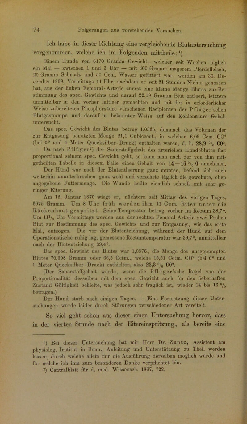 Ich habe in dieser Richtung eine vergleichende Blutuntersuchung vorgeuommen, welche ich im Folgenden mittheile:1) Einen) Hunde von 6170 Gramm Gewicht, welcher seit Wochen täglich ein Mal — zwischen 1 und 3 Uhr — mit 300 Gramm magerem Pferdefleisch, 20 Gramm Schmalz und 50 Ccm. Wasser gefüttert war, werden am 30. De- cember 18G9, Vormittags 11 Uhr, nachdem er seit 21 Stunden Nichts genossen hat, aus der linken Femoral-Arterie zuerst eine kleine Menge Blutes zur Be- stimmung des spec. Gewichts und darauf 22,19 Gramm Blut entleert, letztere unmittelbar in den vorher luftleer gemachten und mit der in erforderlicher Weise zubereiteten Phosphorsäure versehenen Recipienten der Pflüger’schen Blutgaspumpe und darauf in bekannter Weise auf den Kohlensäure-Gehalt untersucht. Das spec. Gewicht des Blutes betrug 1,0565, demnach das Volumen der zur Entgasung benutzten Menge 21,1 Cubiccent., in welchen 6,09 Ccm. CO2 (bei 0° und 1 Meter Quecksilber-Druck) enthalten waren, d. h. 28,9 % CO'-’. Da nach Pflüger2) der Sauerstoffgehalt des arteriellen Hundeblutes fast proportional seinem spec. Gewicht geht, so kann man nach der von ihm mit- getheilten Tabelle in diesem Falle einen Gehalt von 14 —16 % 0 annehmen. Der Hund war nach der Blutentleerung ganz munter, befand sich auch weiterhin ununterbrochen ganz wohl und verzehrte täglich die gewohnte, oben angegebene Futtermenge. Die Wunde heilte ziemlish schnell mit sehr ge- ringer Eiterung. Am 12. Januar 1870 wiegt er, nüchtern seit Mittag des vorigen Tages, 6075 Gramm. Um 8 Uhr früh werden ihm 11 Ccm. Eiter unter die Rückenhaut gespritzt. Seine Temperatur betrug vorher im Rectum 38,7°. Um IH/a Uhr Vormittags werden aus der lechten Femoral-Arterio zwei Proben Blut zur Bestimmung des spec. Gewichts und zur Entgasung, wie das erste Mal, entzogen. Die vor der Blutentziehung, während der Hund auf dem Operationstische ruhig lag, gemessene Rectumtemperatur war 39,7°, unmittelbar nach der Blutentziehung 39,4°. Das spec. Gewicht des Blutes war 1,0576, die Menge des ausgepumpten Blutes 70,308 Gramm oder 66,5 Cctm., welche 15,51 Cctm. CO2 (bei 0° und l Meter Quecksilber-Druck) enthielten, also 28,3 °/o CO2. (Der Sauerstoffgehalt würde, wenn die Pflüger’sche Regel von der Proportionalität desselben mit dem spec. Gewicht auch für den fieberhaften Zustand Gültigkeit behielte, was jedoch sehr fraglich ist, wieder 14 bis 16 % betragen.) Der Hund starb nach einigen Tagen. - Eine Fortsetzung dieser Unter- suchungen wurde leider durch Störungen verschiedener Art vereitelt. So viel geht schon aus dieser einen Untersuchung hervor, dass in der vierten Stunde nach der Eitereinspritzuug, als bereits eine 1) Bei dieser Untersuchung hat mir Herr Dr. Zuntz, Assistent am physiolog. Institut in Bonn, Anleitung und Unterstützung zu Theil werden lassen, durch welche allein mir die Ausführung derselben möglich wurde und für welche ich ihm zum besonderen Danke verpflichtet bin. 2) Centralblatt für d. med. Wissensch. 1867, 722.