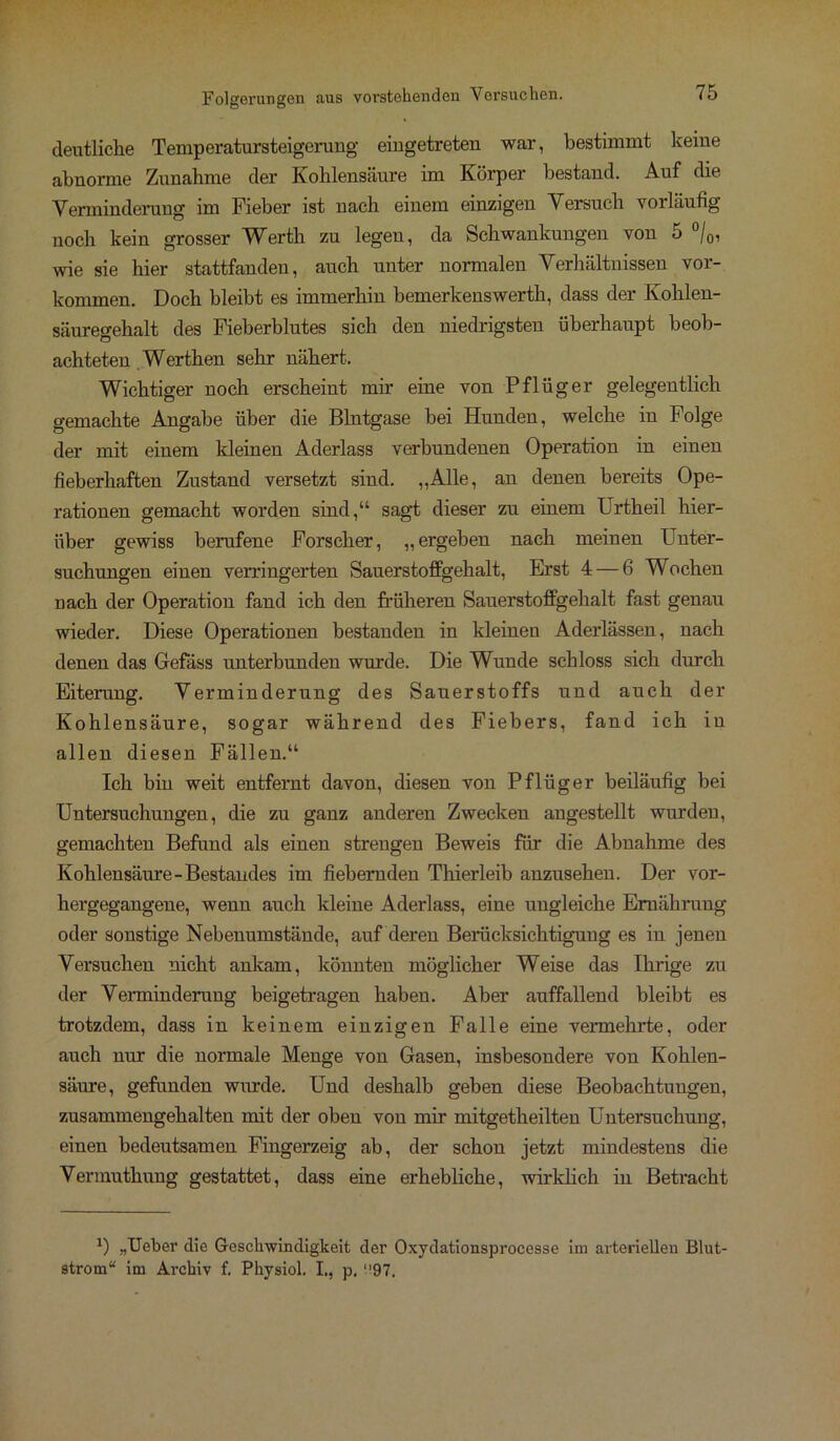 deutliche Temperatursteigerung eiugetreten war, bestimmt keine abnorme Zunahme der Kohlensäure im Körper bestand. Auf die Verminderung im Fieber ist nach einem einzigen Versuch vorläufig noch kein grosser Werth zu legeu, da Schwankungen von 5 °/0, wie sie hier stattfanden, auch unter normalen Verhältnissen Vor- kommen. Doch bleibt es immerhin bemerkenswert!!, dass der Kohlen- säuregehalt des Fieberblutes sich den niedrigsten überhaupt beob- achteten Werthen sehr nähert. Wichtiger noch erscheint mir eine von Pflüger gelegentlich gemachte Angabe über die Blntgase bei Hunden, welche in Folge der mit einem kleinen Aderlass verbundenen Operation in einen fieberhaften Zustand versetzt sind. „Alle, an denen bereits Ope- rationen gemacht worden sind,“ sagt dieser zu einem Urtheil hier- über gewiss berufene Forscher, „ergeben nach meinen Unter- suchungen einen verringerten Sauerstoffgehalt, Erst 4 — 6 Wochen nach der Operation fand ich den früheren Sauerstoffgehalt fast genau wieder. Diese Operationen bestanden in kleinen Aderlässen, nach denen das Gefäss unterbunden wurde. Die Wunde schloss sich durch Eiterung. Verminderung des Sauerstoffs und auch der Kohlensäure, sogar während des Fiebers, fand ich in allen diesen Fällen.“ Ich bin weit entfernt davon, diesen von Pflüger beiläufig bei Untersuchungen, die zu ganz anderen Zwecken angestellt wurden, gemachten Befund als einen strengen Beweis für die Abnahme des Kohlensäure-Bestandes im fiebernden Thierleib anzusehen. Der vor- hergegangene, wenn auch kleine Aderlass, eine ungleiche Ernährung oder sonstige Nebenumstände, auf deren Berücksichtigung es in jenen Versuchen nicht ankam, könnten möglicher Weise das Ihrige zu der Verminderung beigetragen haben. Aber auffallend bleibt es trotzdem, dass in keinem einzigen Falle eine vermehrte, oder auch nur die normale Menge von Gasen, insbesondere von Kohlen- säure, gefunden wurde. Und deshalb geben diese Beobachtungen, zusammengehalten mit der oben von mir mitgetheilten Untersuchung, einen bedeutsamen Fingerzeig ab, der schon jetzt mindestens die Vermuthung gestattet, dass eine erhebliche, wirklich in Betracht *) „lieber die Geschwindigkeit der Oxydationsprocesse im arteriellen Blut- strom“ im Archiv f. Physiol. I., p. ‘'97.