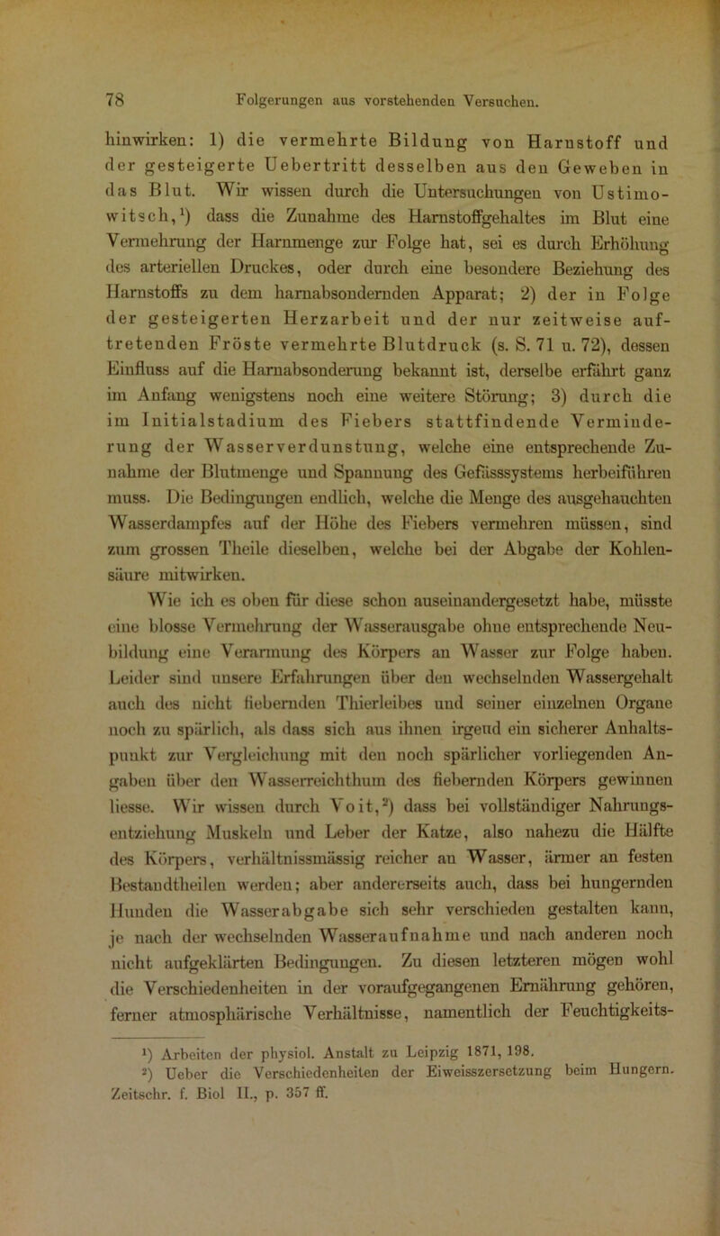 hinwirken: 1) die vermehrte Bildung von Harnstoff und der gesteigerte Uebertritt desselben aus den Geweben in das Blut. Wir wissen durch die Untersuchungen von Ustimo- witsch,1) dass die Zunahme des Hamstoffgehaltes im Blut eine Vermehrung der Harnmenge ziu- Folge hat, sei es durch Erhöhung des arteriellen Druckes, oder durch eine besondere Beziehung des Harnstoffs zu dem hamabsondernden Apparat; 2) der in Folge der gesteigerten Herzarbeit und der nur zeitweise auf- tretenden Fröste vermehrte Blutdruck (s. S. 71 u. 72), dessen Einfluss auf die Harnabsonderung bekannt ist, derselbe erfahrt ganz im Anfang wenigstens noch eine weitere Störung; 3) durch die im Initialstadium des Fiebers stattfindende Verminde- rung der Wasserverdunstung, welche eine entsprechende Zu- nahme der Blutmenge und Spannung des Gefiisssystems herbeiführeu muss. Die Bedingungen endlich, welche die Menge des ausgehauchten Wasserdampfes auf der Höhe des Fiebers vermehren müssen, sind zum grossen Theile dieselben, welche bei der Abgabe der Kohlen- säure mitwirken. Wie ich es oben für diese schon auseinandergesetzt habe, müsste eine blosse Vermehrung der Wasserausgabe ohne entsprechende Neu- bildung eine Verarmung des Körpers an Wasser zur Folge haben. Leider sind unsere Erfahrungen über den wechselnden Wassergehalt auch des nicht fiebernden Thierleibes und seiner einzelnen Organe noch zu spärlich, als dass sich aus ihnen irgend ein sicherer Anhalts- punkt zur Vergleichung mit den noch spärlicher vorliegenden An- gaben über den Wasserreichthum des fiebernden Körpers gewinnen liesse. Wir wissen durch Yoit,2) dass bei vollständiger Nalirungs- entziehunsr Muskeln und Leber der Katze, also nahezu die Hälfte des Körpers, verhältnissmässig reicher an Wasser, ärmer an festen Bestandtheilen werden; aber andererseits auch, dass bei hungernden Hunden die Wasserabgabe sich sehr verschieden gestalten kann, je nach der wechselnden Wasseraufnahme und nach anderen noch nicht aufgeklärten Bedingungen. Zu diesen letzteren mögen wohl die Verschiedenheiten in der voraufgegangenen Ernährung gehören, ferner atmosphärische Verhältnisse, namentlich der heuchtigkeits- *) Arbeiten der physiol. Anstalt zu Leipzig 1871, 198. 2) Ueber die Verschiedenheiten der Eiweisszersetzung beim Hungern. Zeitschr. f. ßiol II., p. 357 ff.