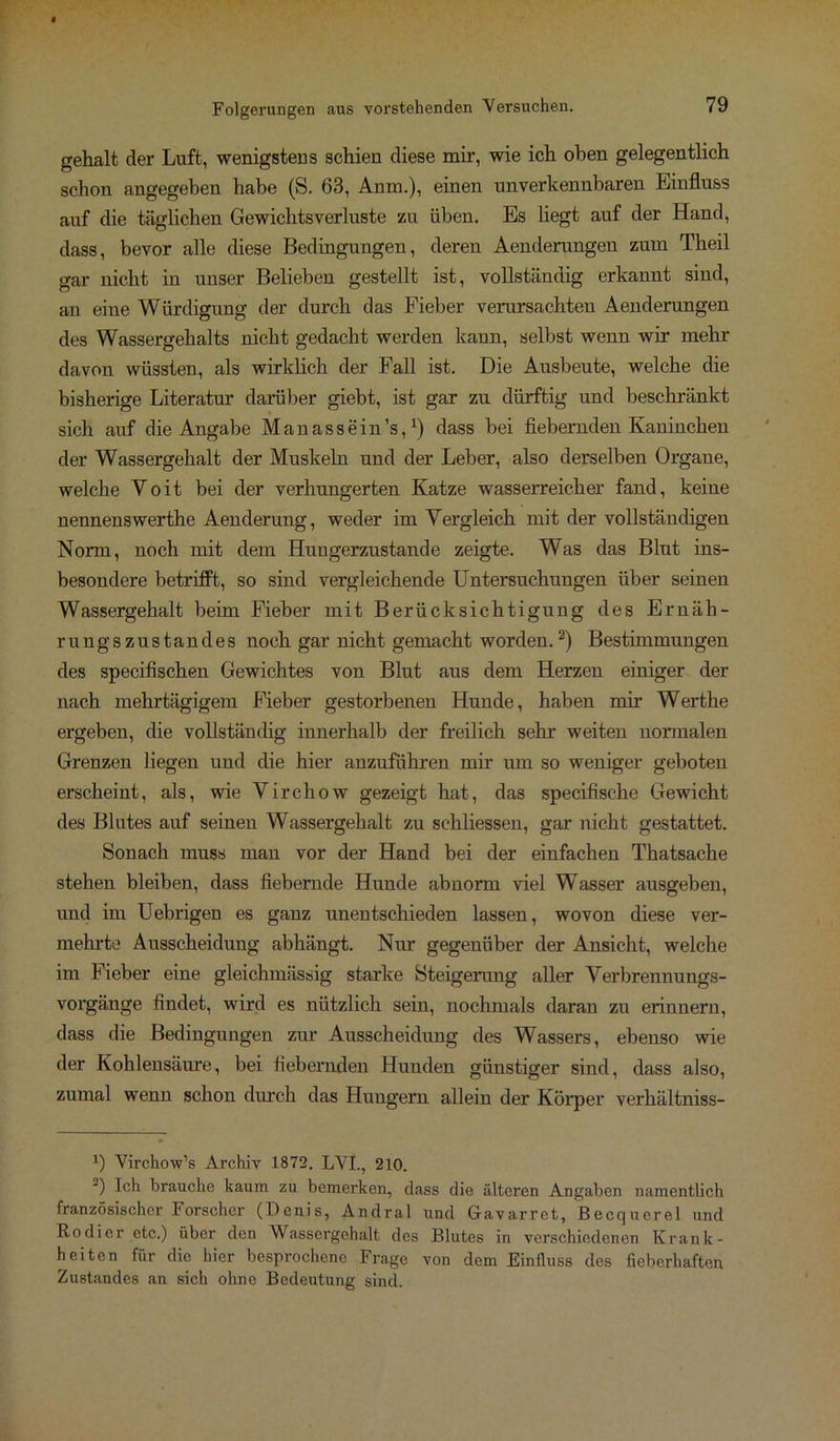 gehalt der Luft, wenigstens schien diese mir, wie ich oben gelegentlich schon angegeben habe (S. 63, Anm.), einen unverkennbaren Einfluss auf die täglichen Gewichtsverluste zu üben. Es liegt auf der Hand, dass, bevor alle diese Bedingungen, deren Aenderungen zum Theil gar nicht in unser Belieben gestellt ist, vollständig erkannt sind, an eine Würdigung der durch das Fieber verursachten Aenderungen des Wassergehalts nicht gedacht werden kann, selbst wenn wir mehr davon wüssten, als wirklich der Fall ist. Die Ausbeute, welche die bisherige Literatur darüber giebt, ist gar zu dürftig und beschränkt sich auf die Angabe Manassein’s,1) dass bei fiebernden Kaninchen der Wassergehalt der Muskeln und der Leber, also derselben Organe, welche Yoit bei der verhungerten Katze wasserreicher fand, keine nennenswerthe Aenderung, weder im Vergleich mit der vollständigen Norm, noch mit dem Hungerzustande zeigte. Was das Blut ins- besondere betrifft, so sind vergleichende Untersuchungen über seinen Wassergehalt beim Fieber mit Berücksichtigung des Ernäh- rungszustandes noch gar nicht gemacht worden.2) Bestimmungen des specifischen Gewichtes von Blut aus dem Herzen einiger der nach mehrtägigem Fieber gestorbenen Hunde, haben mir Werthe ergeben, die vollständig innerhalb der freilich sehr weiten normalen Grenzen liegen und die hier anzuführen mir um so weniger geboten erscheint, als, wie Virchow gezeigt hat, das specifische Gewicht des Blutes auf seinen Wassergehalt zu sehliessen, gar nicht gestattet. Sonach muss man vor der Hand bei der einfachen Thatsache stehen bleiben, dass fiebernde Hunde abnorm viel Wasser ausgeben, und im Uebrigen es ganz unentschieden lassen, wovon diese ver- mehrte Ausscheidung abhängt. Nur gegenüber der Ansicht, welche im Fieber eine gleichmässig starke Steigerung aller Verbrennungs- vorgänge findet, wird es nützlich sein, nochmals daran zu erinnern, dass die Bedingungen zur Ausscheidung des Wassers, ebenso wie der Kohlensäure, bei fiebernden Hunden günstiger sind, dass also, zumal wenn schon durch das Hungern allein der Körper verhältniss- 1) Virchow’s Archiv 1872. LVI., 210. 2) Uh brauche kaum zu bemerken, dass die älteren Angaben namentlich französischer Forscher (Denis, Andral und Gfavarret, Becquerel und Kodier etc.) über den Wassergehalt des Blutes in verschiedenen Krank- heiten für die hier besprochene Frage von dem Einfluss des fieberhaften Zustandes an sich ohne Bedeutung sind.