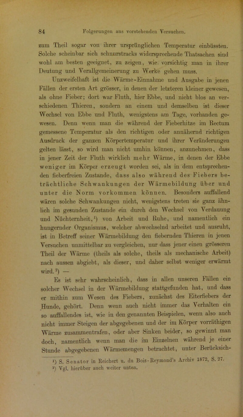 zum Tlieil sogar von ihrer ursprünglichen Temperatur eiubüssten. Solche scheinbar sich schnurstracks widersprechende Thatsachen sind wohl am besten geeignet, zu zeigen, wie. vorsichtig man in ihrer Deutung und Verallgemeinerung zu Werke gehen muss. Unzweifelhaft ist die Wärme-Einnahme und Ausgabe in jenen Fällen der ersten Art grösser, iu denen der letzteren kleiner gewesen, als ohne Fieber; dort war Fluth, hier Ebbe, und nicht blos an ver- schiedenen Thieren, sondern an einem und demselben ist dieser Wechsel von Ebbe und Fluth, wenigstens am Tage, vorhanden ge- wesen. Denn wenn man die während der Fieberhitze im Rectum gemessene Temperatur als den richtigen oder annähernd richtigen Ausdruck der ganzen Körpertemperatur und ihrer Veränderungen gelten lässt, so wird man nicht umhin können, anzunehmen, dass in jener Zeit der Fluth wirklich mehr Wärme, in denen der Ebbe weniger im Körper erzeugt worden sei, als in dem entsprechen- den fieberfreien Zustande, dass also während des Fiebers be- trächtliche Schwankungen der Wärmebildung über und unter die Norm Vorkommen können. Besonders airffallend wären solche Schwankungen nicht, wenigstens treten sie ganz ähn- lich im gesuuden Zustande ein durch den Wechsel von Verdauung und Nüchternheit,1) von Arbeit und Ruhe, und namentlich ein hungernder Organismus, welcher abwechselnd arbeitet und ausruht, ist in Betreff seiner Wärmebildung den fiebernden Thieren in jenen Versuchen unmittelbar zu vergleichen, nur dass jener eineu grösseren Theil der Wärme (theils als solche, theils als mechanische Arbeit) nach aussen abgiebt, als dieser, und daher selbst weniger erwärmt wird.2) — Es ist sehr wahrscheinlich, dass in allen unseren Fällen ein solcher Wechsel iu der W ärmebildung stattgefunden hat, und dass er mithin zum Wesen des Fiebers, zunächst des Eiterfiebers der Hunde, gehört. Denn wenn auch nicht immer das Verhalten ein so auffallendes ist, wie in den genannten Beispielen, wenn also auch nicht immer Steigen der abgegebenen und der im Körper vorräthigen Wärme zusammentrafeu, oder aber Sinken beider, so gewinnt man doch, namentlich wenn man die im Einzelnen während je einer Stunde abgegebenen Wärmemengen betrachtet, unter Berücksich- i) S. Senator in Reichert u. du Bois-Reymond’s Archiv 1872, S. 27. 3) Vgl. hierüber auch weiter unten.