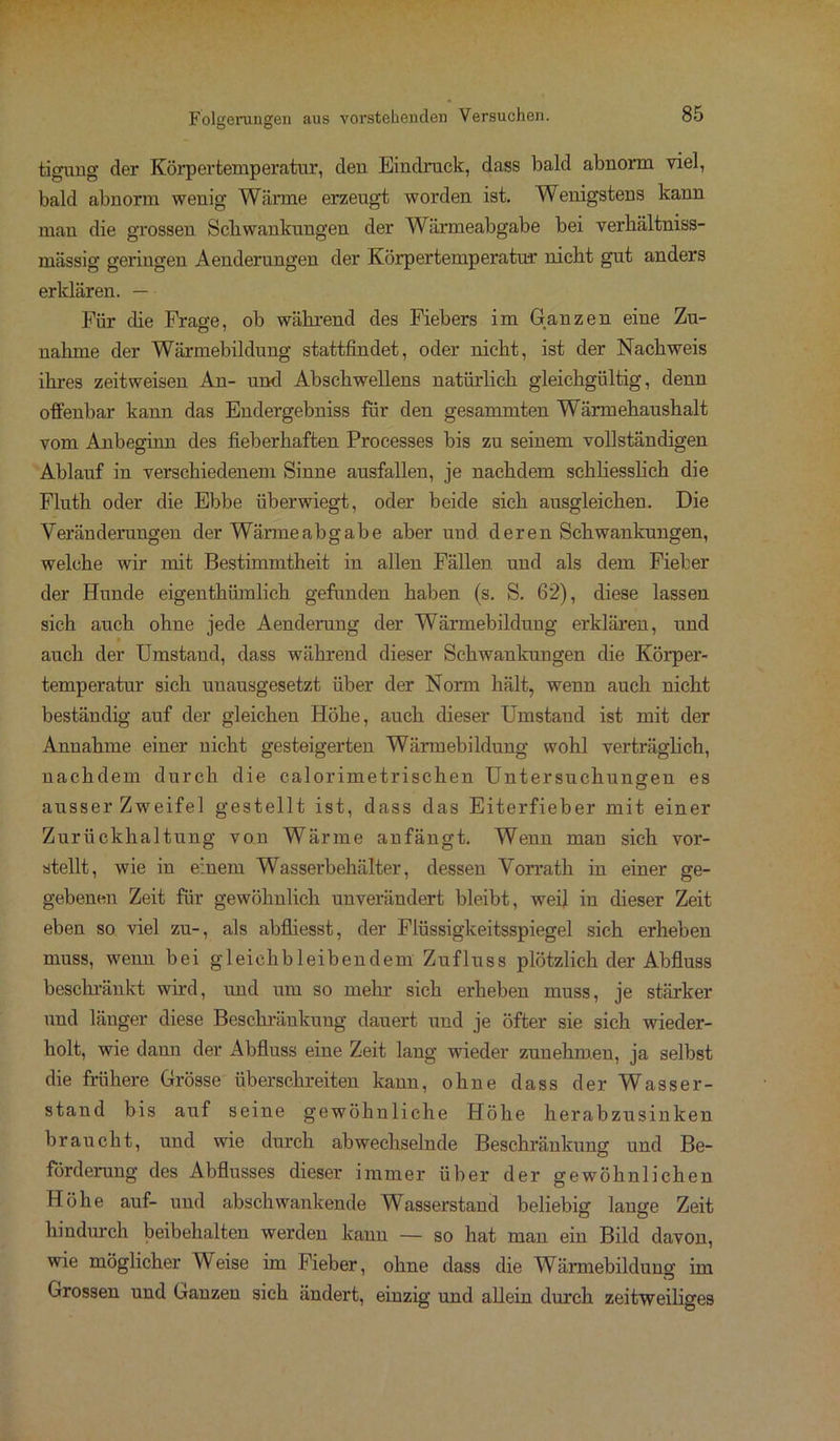 tigung der Körpertemperatur, deu Eindruck, dass bald abnorm viel, bald abnorm wenig Wärme erzeugt worden ist. Wenigstens kann man die grossen Schwankungen der Wärmeabgabe bei verhältniss- mässig geringen Aenderungen der Körpertemperatur nicht gut anders erklären. — Für die Frage, ob während des Fiebers im Ganzen eine Zu- nahme der Wärmebildung stattfindet, oder nicht, ist der Nachweis ihres zeitweisen An- und Abschwellens natürlich gleichgültig, denn offenbar kann das Endergebniss für den gesammten Wärmehaushalt vom Anbeginn des fieberhaften Processes bis zu seinem vollständigen Ablauf in verschiedenem Sinne ausfallen, je nachdem schliesslich die Fluth oder die Ebbe überwiegt, oder beide sich ausgleichen. Die Veränderungen der Wärmeabgabe aber und. deren Schwankungen, welche wir mit Bestimmtheit in allen Fällen und als dem Fieber der Hunde eigenthümlich gefunden haben (s. S. 62), diese lassen sich auch ohne jede Aenderung der Wärmebildung erklären, und auch der Umstand, dass während dieser Schwankungen die Körper- temperatur sich unausgesetzt über der Norm hält, wenn auch nicht beständig auf der gleichen Höhe, auch dieser Umstand ist mit der Annahme einer nicht gesteigerten Wärmebildung wohl verträglich, nachdem durch die calorimetrischen Untersuchungen es ausser Zweifel gestellt ist, dass das Eiterfieber mit einer Zurückhaltung von Wärme anfängt. Wenn man sich vor- stellt, wie in einem Wasserbehälter, dessen Vorrath in einer ge- gebenen Zeit für gewöhnlich unverändert bleibt, weil in dieser Zeit eben so viel zu-, als abfliesst, der Flüssigkeitsspiegel sich erheben muss, wenn bei gl eich bl eiben dem Zufluss plötzlich der Abfluss beschränkt wird, und um so mehr sich erheben muss, je stärker und länger diese Beschränkung dauert und je öfter sie sich wieder- holt, wie dann der Abfluss eine Zeit lang wieder zunehmen, ja selbst die frühere Grösse überschreiten kann, ohne dass der Wasser- stand bis auf seine gewöhnliche Höhe herabzusinken braucht, und wie durch abwechselnde Beschränkung und Be- förderung des Abflusses dieser immer über der gewöhnlichen Höhe auf- und abschwankende Wasserstand beliebig lange Zeit hindurch beibehalten werden kann — so hat man ein Bild davon, wie möglicher W eise im Fieber, ohne dass die Wärmebildung im Grossen und Ganzen sich ändert, einzig und allein durch zeitweiliges