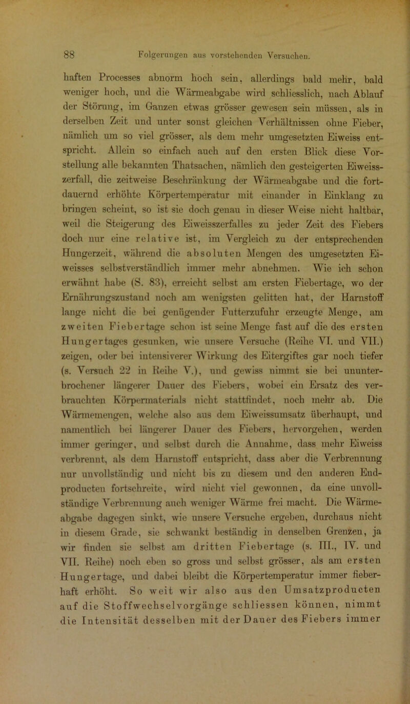 haften Processes abnorm hoch sein, allerdings bald mehr, bald weniger hoch, und die Wärmeabgabe wird schliesslich, nach Ablauf der Störung, im Ganzen etwas grösser gewesen sein müssen, als in derselben Zeit und unter sonst gleichen Verhältnissen ohne Fieber, nämlich um so viel grösser, als dem mehr umgesetzten Eiweiss ent- spricht. Allein so einfach auch auf den ersten Blick diese Vor- stellung alle bekannten Thatsachen, nämlich den gesteigerten Eiweiss- zerfall, die zeitweise Beschränkung der Wärmeabgabe und die fort- dauernd erhöhte Körpertemperatur mit einander in Einklang zu bringen scheint, so ist sie doch genau in dieser Weise nicht haltbar, weil die Steigerung des Eiweisszerfalles zu jeder Zeit des Fiebers doch nur eine relative ist, im Vergleich zu der entsprechenden Hungerzeit, während die absoluten Mengen des umgesetzten Ei- weisses selbstverständlich immer mehr abnehmeu. Wie ich schon erwähnt habe (S. 83), erreicht selbst am ersten Fiebertage, wo der Ernährungszustand noch am wenigsten gelitten hat, der Harnstoff lange nicht die bei genügender Futterzufuhr erzeugte Menge, am zweiten Fiebertage schon ist seine Menge fast auf die des ersten Hungertages gesunken, wie unsere Versuche (Reihe VT. und VII.) zeigen, oder bei intensiverer Wirkung des Eitergiftes gar noch tiefer (s. Versuch 22 in Reihe V.), und gewiss nimmt sie bei ununter- brochener längerer Dauer des Fiebers, wobei ein Ersatz des ver- brauchten Körpermaterials nicht stattfindet, noch mehr ab. Die Wärmemengen, welche also aus dem Eiweissumsatz überhaupt, und namentlich bei längerer Dauer des Fiebers, hervorgehen, werden immer geriuger, und selbst durch die Annahme, dass mehr Eiweiss verbrennt, als dem Harnstoff entspricht, dass aber die Verbrennung nur unvollständig und nicht bis zu diesem und den anderen End- producten fortschreite, wird nicht viel gewonnen, da eine unvoll- ständige Verbrennung auch weniger Wärme frei macht. Die Wärme- abgabe dagegen sinkt, wie unsere Versuche ergeben, durchaus nicht in diesem Grade, sie schwankt beständig in denselben Grenzen, ja wir finden sie selbst am dritten Fiebertage (s. III., IV. und VII. Reihe) noch eben so gross und selbst grösser, als am ersten Hunger tage, und dabei bleibt die Körpertemperatur immer fieber- haft erhöht. So weit wir also aus den Umsatzproducten auf die Stoffwechsel Vorgänge schliessen können, nimmt die Intensität desselben mit der Dauer des Fiebers immer