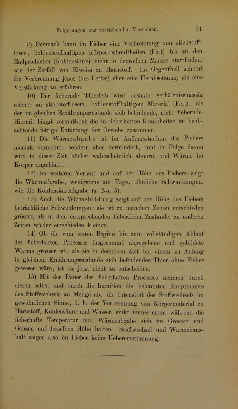 9) Demnach kann im Fieber eine Verbrennung von stickstoff- losen, kohlenstoffhaltigen Körperbestancltheilen (Fett) bis zu den Endproducten (Kohlensäure) nicht in demselben Maasse stattfinden, wie der Zerfall von Eiweiss zu Harnstoff. Im Gegentheil scheint die Verbrennung jener (des Fettes) eher eine Herabsetzung, als eine Verstärkung zu erfahren. 10) Der fiebernde Thierleib wird deshalb verhältnissmässig reicher an stickstofflosem, kohlenstoffhaltigem Material (Fett), als der im gleichen Ernährungszustände sich befindende, nicht fiebernde. Hiermit hängt vermuthlich die in fieberhaften Krankheiten zu beob- achtende fettige Entartung der Gewebe zusammen. 11) Die Wärmeabgabe ist im Anfangsstadium des Fiebers niemals vermehrt, sondern eher vermindert, und in Folge davon wird in dieser Zeit höchst wahrscheinlich abnorm viel Wärme im Körper angehäuft. 12) Im weiteren Verlauf und auf der Höhe des Fiebers zeigt die Wärmeabgabe, wenigstens am Tage, ähnliche Schwankungen, wie die Kohlensäureabgabe (s. No. 5). 13) Auch die Wärmebildung zeigt auf der Höhe des Fiebers beträchtliche Schwankungen; sie ist zn manchen Zeiten entschieden grösser, als in dem entsprechenden fieberfreien Zustande, zu anderen Zeiten wieder entschieden kleiner. 14) Ob die vom ersten Beginn bis zum vollständigen Ablauf des fieberhaften Processes insgesammt abgegebene und gebildete Wärme grösser ist, als sie in derselben Zeit bei einem zu Anfang in gleichem Ernährungszustände sich befindenden Thier ohne Fieber gewesen wäre, ist bis jetzt nicht zu entscheiden. 15) Mit der Dauer des fieberhaften Processes nehmen durch diesen selbst und durch die Inanition die bekannten Endproducte des Stoffwechsels an Menge ab, die Intensität des Stoffwechsels im gewöhnlichen Sinne, d. h. der Verbrennung von Körpermaterial zu Harnstoff, Kohlensäure und Wasser, sinkt immer mehr, während die fieberhafte Temperatur und Wärmeabgabe sich im Grossen und Ganzen auf derselben Höhe halten. Stoffwechsel und Wärmehaus- halt zeigen also im Fieber keine Uebereinstimmung.