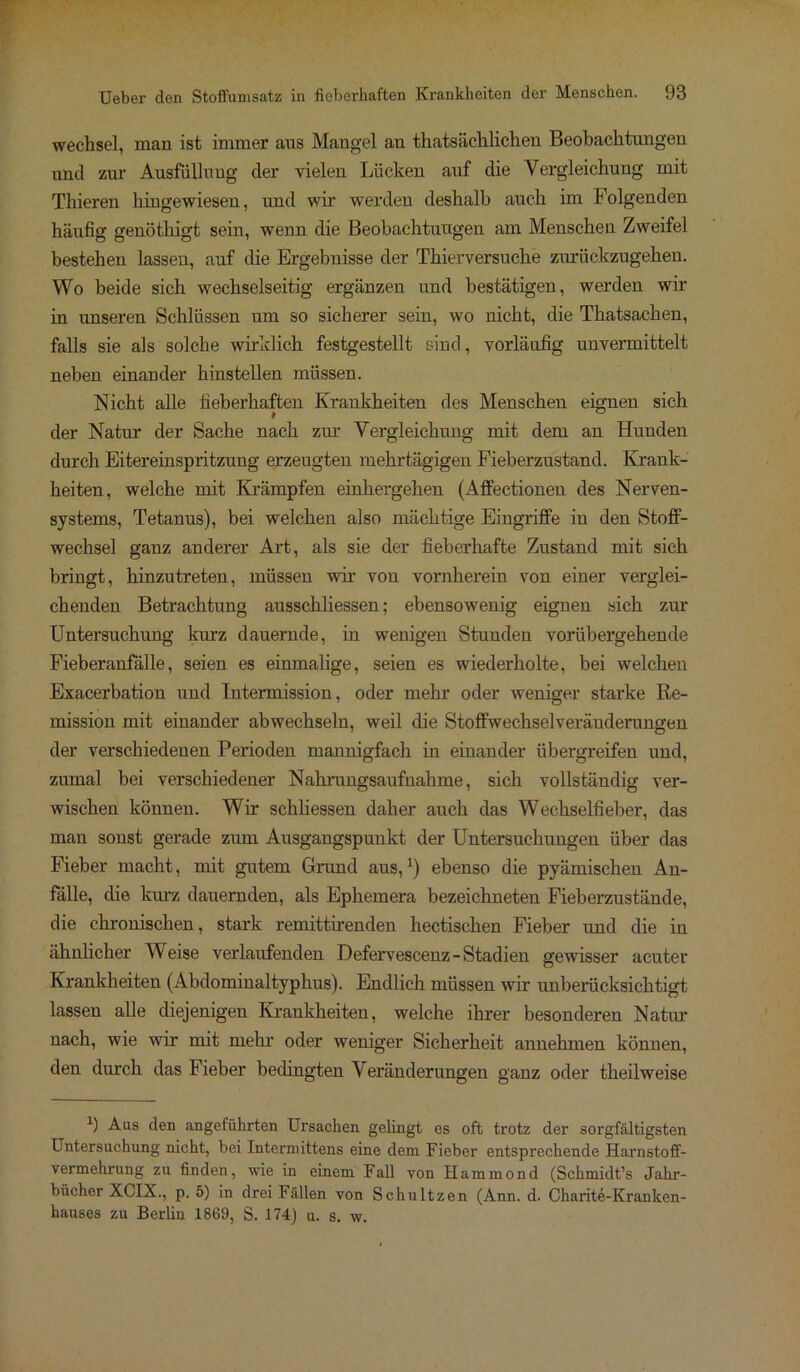 Wechsel, man ist immer aus Mangel an thatsächlichen Beobachtungen und zur Ausfüllung der vielen Lücken auf die Vergleichung mit Thieren hingewiesen, und wir werden deshalb auch im Folgenden häufig genöthigt sein, wenn die Beobachtungen am Menschen Zweifel bestehen lassen, auf die Ergebnisse der Thierversuche zurückzugehen. Wo beide sich wechselseitig ergänzen und bestätigen, werden wir in unseren Schlüssen um so sicherer sein, wo nicht, die Thatsaehen, falls sie als solche wirklich festgestellt sind, vorläufig unvermittelt neben einander hinstellen müssen. Nicht alle fieberhaften Krankheiten des Menschen eignen sich der Natur der Sache nach zur Vergleichung mit dem an Hunden durch Eitereinspritzung erzeugten mehrtägigen Fieberzustand. Krank- heiten, welche mit Krämpfen einhergehen (Affectionen des Nerven- systems, Tetanus), bei welchen also mächtige Eingriffe in den Stoff- wechsel ganz anderer Art, als sie der fieberhafte Zustand mit sich bringt, hinzutreten, müssen wir von vornherein von einer verglei- chenden Betrachtung ausschliessen; ebensowenig eignen sich zur Untersuchung kurz dauernde, in wenigen Stunden vorübergehende Fieberanfälle, seien es einmalige, seien es wiederholte, bei welchen Exacerbation und Intermission, oder mehr oder weniger starke Re- mission mit einander abwechseln, weil die Stoffwechselveränderungen der verschiedenen Perioden mannigfach in einander übergreifen und, zumal bei verschiedener Nahrungsaufnahme, sich vollständig ver- wischen können. Wir schliessen daher auch das Wechselfieber, das man sonst gerade zum Ausgangspunkt der Untersuchungen über das Fieber macht, mit gutem Grund aus,*) ebenso die pyämischen An- fälle, die kurz dauernden, als Ephemera bezeichneten Fieberzustände, die chronischen, stark remittirenden hectischen Fieber und die in ähnlicher Weise verlaufenden Defervescenz - Stadien gewisser acuter Krankheiten (Abdominaltyphus). Endlich müssen wir unberücksichtigt lassen alle diejenigen Krankheiten, welche ihrer besonderen Natur nach, wie wir mit mehr oder weniger Sicherheit annehmen könuen, den durch das Fieber bedingten Veränderungen ganz oder theilweise 9 Aus den angeführten Ursachen gelingt es oft trotz der sorgfältigsten Untersuchung nicht, bei Intermittens eine dem Fieber entsprechende Harnstoff- vermehrung zu finden, wie in einem Fall von Hammond (Schmidt’s Jahr- bücher XCIX., p. 5) in drei Fällen von Schultzen (Ann. d. Charite-Kranken- hauses zu Berlin 1869, S. 174) u. s. w.