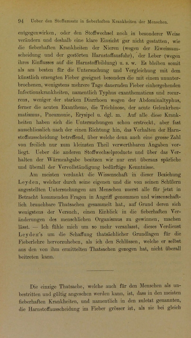 entgegenwirken, oder den Stoffwechsel noch in besonderer Weise verändern und deshalb eine klare Einsicht gar nicht gestatten, wie die fieberhaften Krankheiten der Nieren (wegen der Eiweissaus- scheidung und der gestörten Harnstoffausfuhr), der Leber (wegen ihres Einflusses auf die Harnstoffbildung) u. s. w. Es bleiben somit als am besten für die Untersuchung und Vergleichung mit dem künstlich erzeugten Fieber geeignet besonders die mit einem ununter- brochenen, wenigstens mehrere Tage dauernden Fieber einhergehenden Infectionskrankheiten, namentlich Typhus exanthematicus und recur- rens, weniger der starken Diarrhoen wegen der Abdominaltyphus, ferner die acuten Exantheme, die Trichinose, der acute Gelenkrheu- matismus, Pneumonie, Erysipel u. dgl. m. Auf alle diese Krank- heiten haben sich die Untersuchungen schon erstreckt, aber fast ausschliesslich nach der einen Richtung hin, das Verhalten der Harn- stoffausscheidung betreffend, über welche denn auch eine grosse Zahl von freilich nur zum kleinsten Theil verwerthbaren Angaben vor- liegt. Ueber die anderen Stoffwechselproducte und über das Ver- halten der Wärmeabgabe besitzen wir nur erst überaus spärliche und überall der Vervollständigung bedürftige Kenntnisse. Am meisten verdankt die Wissenschaft in dieser Beziehung Leyden, welcher durch seine eigenen und die von seinen Schülern angestellten Untersuchungen am Menschen zuerst alle für jetzt in Betracht kommenden Fragen in Angriff genommen und wissenschaft- lich brauchbare Thatsachen gesammelt hat, auf Grund deren sich wenigstens der Versuch, einen Einblick in die fieberhaften Ver- änderungen des menschlichen Organismus zu gewinuen, machen lässt. — Ich fühle mich um so mehr veranlasst, dieses Verdienst Leyden’s um die Schaffung tliatsächlicher Grundlagen für die Fieberlehre hervorzuheben, als ich den Schlüssen, welche er selbst aus den von ihm ermittelten Thatsachen gezogen hat, nicht überall beitreten kann. Die einzige Thatsache, welche auch für den Menschen als un- bestritten und gültig angesehen werden kann, ist, dass in den meisten fieberhaften Krankheiten, und namentlich in den zuletzt genannten, die Harnstoffausscheidung im Fieber grösser ist, als sie bei gleich