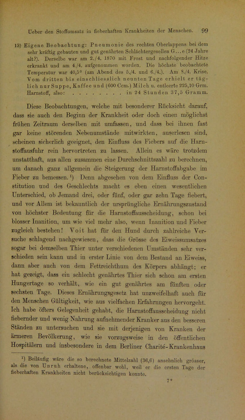 13) Eigene Beobachtung: Pneumonie des rechten Oberlappens bei dem sehr kräftig gebauten und gut genährten Schlächtergesellen G...e(24 Jahre alt?). Derselbe war am 2./4. 1870 mit Frost und nachfolgender Hitze erkrankt und am 4./4. aufgenommen worden. Die höchste beobachtete Temperatur war 40,5° (am Abend des 5./4. und 6./4.). Am S./4. Krise. Vom dritten bis einschliesslich neunten Tage erhielt er täg- lich nur Suppe, Kaffee und (600 Ccm.) Milch u. entleerte 225,10 Grm. Harnstoff, also: in 24 Stunden 37,5 Gramm. Diese Beobachtungen, welche mit besonderer Rücksicht darauf, dass sie auch den Beginn der Krankheit oder doch einen möglichst frühen Zeitraum derselben mit umfassen, und dass bei ihnen fast gar keine störenden Nebenumstände mitwirkten, auserlesen sind, scheinen sicherlich geeignet, den Einfluss des Fiebers auf die Harn- stoffausfuhr rein hervortreten zu lassen. Allein es wäre trotzdem unstatthaft, aus allen zusammen eine Durchschnittszahl zu berechnen, um danach ganz allgemein die Steigerung der Hamstoffabgabe im Fieber zu bemessen.x) Denn abgesehen von dem Einfluss der Con- stitution und des Geschlechts macht es eben einen wesentlichen Unterschied, ob Jemand drei, oder fünf, oder gar zehn Tage fiebert, und vor Allem ist bekanntlich der ursprüngliche Ernährungszustand von höchster Bedeutung für die Harnstoffausscheidung, schon bei blosser Inanition, um wie viel mehr also, wenn Inanition und Fieber zugleich bestehen! Yoit hat für den Hund durch zahlreiche Ver- suche schlagend nachgewiesen, dass die Grösse des Eiweissumsatzes sogar bei demselben Thier uuter verschiedenen Umständen sehr ver- schieden sein kann und in erster Linie von dem Bestand an Eiweiss, dann aber auch von dem Fettreichthum des Körpers abhängt; er hat gezeigt, dass ein schlecht genährtes Thier sich schon am ersten Hungertage so verhält, wie ein gut genährtes am fünften oder sechsten Tage. Dieses Ernährungsgesetz hat unzweifelhaft auch für den Menschen Gültigkeit, wie aus vielfachen Erfahrungen hervorgeht. Ich habe öfters Gelegenheit gehabt, die Harnstoffausscheidung nicht fiebernder und wenig Nahrung aufnehmender Kranker aus den besseren Ständen zu untersuchen und sie mit derjenigen von Kranken der ärmeren Bevölkerung, wie sie vorzugsweise in deu öffentlichen Hospitälern und insbesondere in dem Berliner Charite-Krankenhaus a) Beiläufig wäre die so berechnete Mittelzahl (36,6) ansehnlich grosser, als die von Unruh erhaltene, offenbar wohl, weil er die ersten Tage der fieberhaften Krankheiten nicht berücksichtigen konnte. 7*