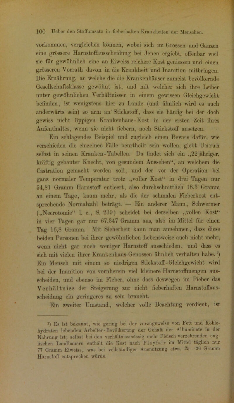 Vorkommen, vergleichen können, wobei sich im Grossen und Ganzen eine grössere Harustoffausscheidung bei Jenen ergiebt, offenbar weil sie für gewöhnlich eine an Eiweiss reichere Kost gemessen und einen grösseren Vorrath davon in die Krankheit und Inanition mitbringeu. Die Ernährung, au welche die die Krankenhäuser zumeist bevölkernde Gesellschaftsklasse gewöhnt ist, und mit welcher sich ihre Leiber unter gewöhulichen Verhältnissen in einem gewissen Gleichgewicht befinden, ist wenigstens hier zu Lande (und ähnlich wird es auch anderwärts sein) so arm an Stickstoff, dass sie häufig bei der doch gewiss uicht üppigen Krankenhaus-Kost iu der ersten Zeit ihres Aufenthaltes, wenn sie nicht fiebern, noch Stickstoff ansetzen. Ein schlagendes Beispiel und zugleich einen Beweis dafür, wie verschieden die einzelnen Fälle beurtheilt sein wollen, giebt Unruh selbst in seinen Kranken-Tabellen. Da findet sich ein „22jähriger, kräftig gebauter Knecht, von gesundem Aussehen“, au welchem die Castration gemacht werden soll, und der vor der Operation bei ganz normaler Temperatur trotz „voller Kost“ in drei Tagen nur 54,81 Gramm Harnstoff entleert, also durchschnittlich 18,3 Gramm an einem Tage, kaum mehr, als die der schmalen Fieberkost ent- sprechende Normalzahl beträgt. — Ein anderer Mann, Schweriner („Necrotomie“ 1. c., S. 239) scheidet bei derselben „vollen Kost“ iu vier Tagen gar nur 67,347 Gramm aus, also im Mittel für einen Tag 16,8 Gramm. Mit Sicherheit kann man annehmen, dass diese beiden Personen bei ihrer gewöhnlichen Lebensweise auch nicht mehr, wenn nicht gar noch weniger Harnstoff ausschieden, und dass es sich mit vielen ihrer Krankeuliaus-Genossen ähnlich verhalten habe. *) Ein Mensch mit einem so niedrigen Stickstoff-Gleichgewicht wird bei der Inanition von vornherein viel kleinere Harustoffmengen aus- scheideu, und ebenso im Fieber, ohne dass deswegen im Fieber das Verhältniss der Steigerung zur nicht fieberhaften Hamstoffaus- scheiduug ein geringeres zu sein braucht. Ein zweiter Umstand, welcher volle Beachtung verdient, ist i) Es ist bekannt, wie gering bei der vorzugsweise von Fett und Kohle- hydraten lebenden Arbeiter-Bevölkerung der Gehalt der Alburainate in der Nahrung ist; selbst bei den verhfdtnissmässig mehr Fleisch verzehrenden eng- lischen Landbauern entladt die Kost nach Playfair iin Mittel täglich nur 77 Gramm Eiweiss, was bei vollständiger Ausnutzung etwa 25 — 26 Gramm Harnstoff entsprechen würde.