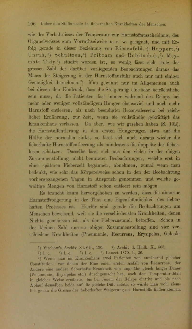 wie des Verhältnisses der Temperatur zur Harustoffausscheiduug, des Orgaueiweisses zum Vorrathseiweiss u. s. w. geeignet, und mit Er- folg gerade in dieser Beziehuug von Riesenfeld,1) Huppert,2) Unruh,3) Schultzeu,4) Pribram und Robitschek,5) Mey- mott Tidy6) studirt worden ist, so wenig lässt sich trotz der grossen Zahl der darüber vorliegenden Beobachtungen daraus das Maass der Steigerung in der Harnstoffausfuhr auch nur mit einiger Genauigkeit berechnen.7) Man gewinnt nur im Allgemeinen auch bei diesen den Eindruck, dass die Steigerung eine sehr beträchtliche sein muss, da die Patienten fast immer während des Relaps bei mehr oder weniger vollständigem Hunger ebensoviel und noch mehr Harnstoff entleeren, als nach beendigter Reconvalescenz bei reich- licher Ernährung, zur Zeit, wenn sie vollständig gekräftigt das Krankenhaus verlassen. Da aber, wie wir gesehen haben (S. 102), die Hamstoffentlerung in den ersten Hungertagen etwa auf die Hälfte der normalen sinkt, so lässt sich auch daraus wieder die fieberhafte Harnstoffentleerung als mindestens die doppelte der fieber- losen schätzen. Dasselbe lässt sich aus den vielen in der obigen Zusammenstellung nicht benutzten Beobachtungen, welche erst in einer späteren Fieberzeit begannen, abnehmen, zumal wenn man bedenkt, wie sehr das Körpereiweiss schon in den der Beobachtung vorhergegaugenen Tagen in Anspruch genommen und welche ge- waltige Mengen von Harnstoff schon entleert sein mögen. Es braucht kaum hervorgehoben zu werden, dass die abnorme Harnstoffsteigerung in der Tliat eine Eigeuthümlichkeit des fieber- haften Processes ist. Hierfür sind gerade die Beobachtungen am Menschen beweisend, weil sie die verschiedensten Krankheiten, denen Nichts gemeinsam ist, als der Fieberzustand, betreffen. Schon in der kleinen Zahl unserer obigen Zusammenstellung sind vier ver- schiedene Krankheiten (Pneumonie, Recurrens, Erysipelas, Gelenk- 7) Virchow’s Archiv XLVII., 130. J) Archiv d. Heilk. X., 503. 3) 1. c. 4) 1. c. s) 1. c. 6) Lancet 1870. I., 26. 7) Wenn man im Krankenhaus zwei Patienten von annähernd gleicher Constitution, von denen der Eine einen ersten Anfall von Recurrens, der Andere eine andere fieberhafte Krankheit von ungefähr gleich langer Dauer (Pneumonie. Erysipelas etc.) durchgemacht hat, nach dem Temperaturabfall in gleicher Weise ernährte, bis bei Jenem der Relaps eintritt und bis nach Ablauf desselben beide auf die gleiche Diät setzte, so würde man wohl ziem- lich genau die Grosse der fieberhaften Steigerung des Harnstoffs finden können.