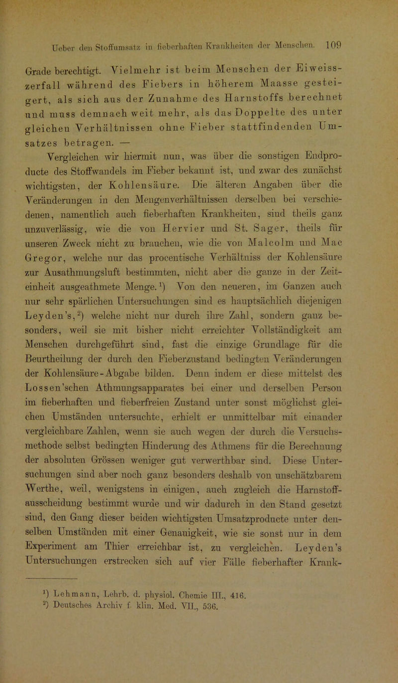 Grade berechtigt. Vielmehr ist beim Meeschen der Eiweiss- zerfall während des Fiebers in höherem Maasse gestei- gert, als sich aus der Zunahme des Harnstoffs berechnet und muss demnach weit mehr, als das Doppelte des unter gleichen Verhältnissen ohne Fieber stattfindenden Um- satzes betragen. — Vergleichen wir hiermit nun, was über die sonstigen Endpro- ducte des Stoffwandels im Fieber bekannt ist, und zwar des zunächst wichtigsten, der Kohlensäure. Die älteren Angaben über die Veränderungen in den Mengenverhältnissen derselben bei verschie- denen, namentlich auch fieberhaften Krankheiten, sind theils gauz unzuverlässig, wie die von Her vier und St. Säger, theils für unseren Zweck nicht zu brauchen, wie die von Malcolm und Mac Gregor, welche nur das procentische Verhältniss der Kohlensäure zur Ausathmungsluft bestimmten, nicht aber die ganze in der Zeit- einheit ausgeathmete Menge.1) Von den neueren, im Ganzen auch nur sehr spärlichen Untersuchungen sind es hauptsächlich diejenigen Leyden’s,2) welche nicht nur durch ihre Zahl, sondern ganz be- sonders, weil sie mit bisher nicht erreichter Vollständigkeit am Menschen durchgeführt sind, fast die einzige Grundlage für die Beurtheilung der durch den Fieberzustand bedingten Veränderungen der Kohlensäure-Abgabe bilden. Denn indem er diese mittelst des Lossen’sc-hen Athmungsapparates bei einer und derselben Person im fieberhaften und fieberfreien Zustand unter sonst möglichst glei- chen Umständen untersuchte, erhielt er unmittelbar mit einander vergleichbare Zahlen, wenn sie auch wegen der durch die Versuchs- methode selbst bedingten Hinderung des Athmens für die Berechnung der absoluten Grössen weniger gut verwerthbar sind. Diese Unter- suchungen sind aber noch ganz besonders deshalb von unschätzbarem Werthe, weil, wenigstens in einigen, auch zugleich die Harnstoff- ausscheidung bestimmt wurde und wir dadurch in den Stand gesetzt sind, den Gang dieser beiden wichtigsten Umsatzproducte unter den- selben Umständen mit einer Genauigkeit, wie sie sonst nur in dem Experiment am Thier erreichbar ist, zu vergleichen. Leyden’s Untersuchungen erstrecken sich auf vier Fälle fieberhafter Krank- B Lehmann, Lehrb. d. physiol. Chemie III., 416. 2) Deutsches Archiv f klin. Med. VII., 536.