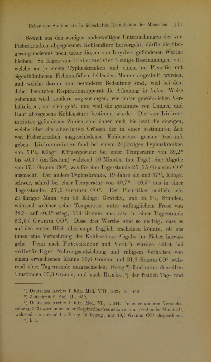 Soweit aus den wenigen anderweitigen Untersuchungen der von Fieberkranken abgegebenen Kohlensäure hervorgeht, dürfte die Stei- gerung meistens noch unter diesem von Leyden gefundenen Werthe bleiben. So liegen von Liebermeister1) einige Bestimmungen vor, welche an je einem Typhuskranken und einem an Pleuritis mit eigentümlichen Fieberanfallen leidenden Manne angestellt wurden, und welche darum von besonderer Bedeutung sind, weil bei dem dabei benutzten Respirationsapparat die Athmung in keiner Weise o-ehemmt wird, sondern ungezwungen, wie unter gewöhnlichen Ver- hältnissen, vor sich geht, und weil die gesammte von Lungen und Haut abgegebene Kohlensäure bestimmt wurde. Die von Lieber- m ei st er gefundenen Zahlen sind daher auch bis jetzt die einzigen, welche über die absoluten Grössen der in einer bestimmten Zeit von Fieberkranken ausgeschiedenen Kohlensäure genaue Auskunft geben. Liebermeister fand bei einem 24jährigen Typhuskranken von 541/2 Kilogr. Körpergewicht bei einer Temperatur von 39,2° bis 40,00 (im Rectum) während 40 Minuten (am Tage) eine Abgabe von 17,1 Gramm CO2, was für eine Tagesstunde 25,65 Gramm CO2 ausmacht. Der andere Typhuskranke, 19 Jahre alt und 371/2 Kilogr. schwer, schied bei einer Temperatur von 40,7°—40,9° aus in einer Tagesstunde: 27,9 Gramm CO2. Der Pleuritiker endlich, ein 20jähriger Mann von 53 Kilogr. Gewicht, gab in 3^ Stunden, während welcher seine Temperatur unter anfänglichem Frost von 38,3° auf 40,3° stieg, 114 Gramm aus, also in einer Tagesstunde 32,57 Gramm CO2. Diese drei Werthe sind so niedrig, dass es auf den ersten Blick überhaupt fraglich erscheinen könnte, ob aus ihnen eine Vennehrung der Kohlensäure-Abgabe im Fieber hervor- gehe. Denn nach Pettenkofer und Voit2) wurden selbst bei vollständiger Nahrungsentziekung und ruhigem Verhalten von einem erwachsenen Manne 35,6 Gramm und 31,6 Gramm CO2 wäh- rend einer Tagesstunde ausgeschieden; Berg 3) fand unter denselben Umständen 35,3 Gramm, und nach Ranke,4) der freilich Tag- und 0 Deutsches Archiv f. klin. Med. VIII., 203; X., 452. 2) Zeitschrift f. Biol. EL, 459. 3) Deutsches Archiv f. klin. Med. VI., p. 344. In einer anderen Versuchs- reihe (p.353) wurden bei einer Respirationsfrequenz von nur 7—9 in der Minute (!), während sie normal bei Berg 15 betrug, nur 19,5 Gramm CO2 ahsgeathmet- 4) 1. c.