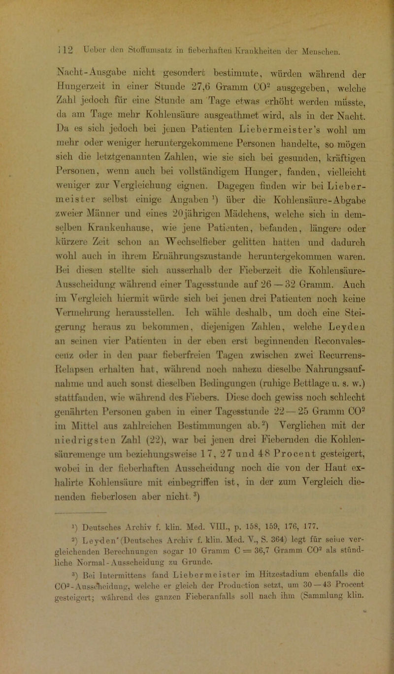 Nac-ht-Ausgabe nicht gesondert bestimmte, würden während der Hungerzeit in einer Stunde 27,0 Gramm GO2 ausgegeben, welche Zahl jedoch für eine Stunde am Tage etwas erhöht werden müsste, da am Tage mehr Kohlensäure ausgeathmet wird, als in der Nacht. Da es sich jedoch bei jenen Patienten Liebermeister’s wohl um mehr oder weniger heruntergekommene Personen handelte, so mögen sich die letztgenannten Zahlen, wie sie sich bei gesunden, kräftigen Personen, wenn auch bei vollständigem Hunger, fanden, vielleicht weniger zur Vergleichung eignen. Dagegen finden wir bei Lieber- meister selbst einige Angaben ’) über die Kohlensäure-Abgabe zweier Männer und eines 20jährigen Mädchens, welche sich in dem- selben Krankenhause, wie jene Patienten, befanden, längere oder kürzere Zeit schon an Wechselfieber gelitten hatten und dadurch wohl auch iu ihrem Ernährungszustände heruntergekommen waren. Bei diesen stellte sich ausserhalb der Fieberzeit die Kohlensäure- Ausscheidung während einer Tagesstunde auf 26 —32 Gramm. Auch im Vergleich hiermit würde sich bei jenen drei Patienten noch keine Vermehrung heraussteilen. Ich wähle deshalb, um doch eine Stei- gerung heraus zu bekommen, diejenigen Zahlen, welche Leyden an seinen vier Patienten in der eben erst beginnenden Reconvales- cenz oder in den paar fieberfreien Tagen zwischen zwei Recurrens- Relapsen erhalten hat, während noch nahezu dieselbe Nahrungsauf- nahme und auch sonst dieselben Bedingungen (ruhige Bettlage u. s. w.) stattfaudeu, wie während des Fiebers. Diese doch gewiss noch schlecht genährten Personen gaben in einer Tagesstunde 22 — 25 Gramm CO3 im Mittel aus zahlreichen Bestimmungen ab.2) Verglichen mit der niedrigsten Zahl (22), war bei jenen drei Fiebernden die Kohlen- sänremenge um beziehungsweise 17, 27 und 48 Procent gesteigert, wobei in der fieberhaften Ausscheidung noch die von der Haut ex- lialirte Kohlensäure mit einbegriffen ist, in der zum Vergleich die- nenden fieberlosen aber nicht.3) J) Deutsches Archiv f. klin. Med. \HL, p. 158, 159, 176, 177. 3) Leyden'(Deutsches Archiv f. klin. Med. V., S. 364) legt für seine ver- gleichenden Berechnungen sogar 10 Gramm C = 36,7 Gramm CO3 als stünd- liche Normal-Ausscheidung zu Grunde. 3) Bei lntermittens fand Lieber me ister im Hitzestadium ebenfalls die COa-Ausscheidung, welche er gleich der Production setzt, um 30 — 43 Procent gesteigert; während des ganzen Fieberanfalls soll nach ihm (Sammlung klin.
