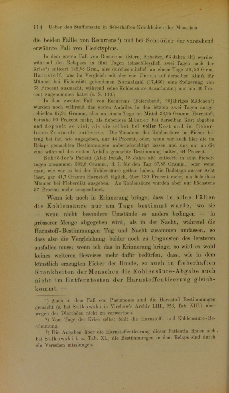 die beiden Füllle von Recurrens1) und bei Schröder der vorstehend erwähnte Fall von Flecktyphus. In dem ersten Fall von Recurrens (Stern, Arbeiter, 63 Jahre alt) wurden während des Relapses in fünf Tagen (einschliesslich zwei Tagen nach der Krise3) entleert 142,ä8 Grm., also durchschnittlich an einem Tage 28,52 Grm. Harnstoff, was im Vergleich mit der von Unruh auf derselben Klinik für Männer bei Fieberdiät gefundenen Normalzahl (17,466) eine Steigerung von 63 Procent ausmacht, während seine Kohlensäure-Ausathmung nur um 30 Pro- oent zugenommen hatte (s. S. 110.) In dem zweiten Fall von Recurrens (Feierabend, 20jähriges Mädchen3) wurden noch während des ersten Anfalles in den letzten zwei Tagen ausge- schieden 67,91 Gramm, also an einem Tage im Mittel 33,95 Gramm Harnstoff, beinahe 90 Procent mehr, als fieberlose Männer bei derselben Kost abgeben und doppelt so viel, als sie selbst bei voller Kost und im fieber- losen Zustande entleerte. Hie Zunahme der Kohlensäure im Fieber be- trug bei ihr, wie angegeben, nur 44 Procent, oder, wenn wir auch hier die im Relaps gemachten Bestimmungen unberücksichtigt lassen und uns nur an die eine während des ersten Anfalls gemachte Bestimmung halten, 64 Procent. Sehröder’s Patient (Alex Iwask, 18 Jahre alt) entleerte in acht Fieber- tagen zusammen 302,8 Gramm, d. i. für den Tag 37,85 Gramm, oder wenn man, wie wir es bei der Kohlensäure gethan haben, die Badetage ausser Acht lässt, gar 41,7 Gramm Harnstoff täglich, über 130 Procent mehr, als fieberlose Männer bei Fieberdi&t ausgeben. An Kohlensäure wurden aber nur höchstens 57 Procent mehr ausgeathmet. Wenn ich noch in Erinnerung bringe, dass in allen Fällen die Kohlensäure nur am Tage bestimmt wurde, wo sie — wenn uicht besondere Umstände es anders bedingen — in grösserer Menge abgegeben wird, als in der Nacht, während die Harnstoff-Bestimmungen Tag und Nacht zusammen umfassen, so dass also die Vergleichung beider noch zu Uugunsten des letzteren ausfallen muss; wenn ich das in Erinnerung bringe, so wird es wohl keines weiteren Beweises mehr dafür bedürfen, dass, wie in dem künstlich erzeugten Fieber der Hunde, so auch in fieberhaften Krankheiten der Menschen die Kohlensäure-Abgabe auch nicht im Entferntesten der Harustoffentleerung gleich- kommt. — i) Auch in (1cm Fall von Pneumonie sind die Harnstoff-Bestimmungen gemacht (s. bei Salkowski in Virchow’s Archiv LIII., 223, Tab. XIII.), aber wegen der Diarrhöen nicht zu verwerthen. 3) Vom Tage der Krise selbst fehlt die Harnstoff- und Kohlensäure-Be- stimmung. 3) Die Angaben über die Harnstoffentleerung dieser Patientin finden sich . bei Salkowski 1. c., Tab. XI., die Bestimmungen in dem Relaps sind durch ein Versehen misslungen.