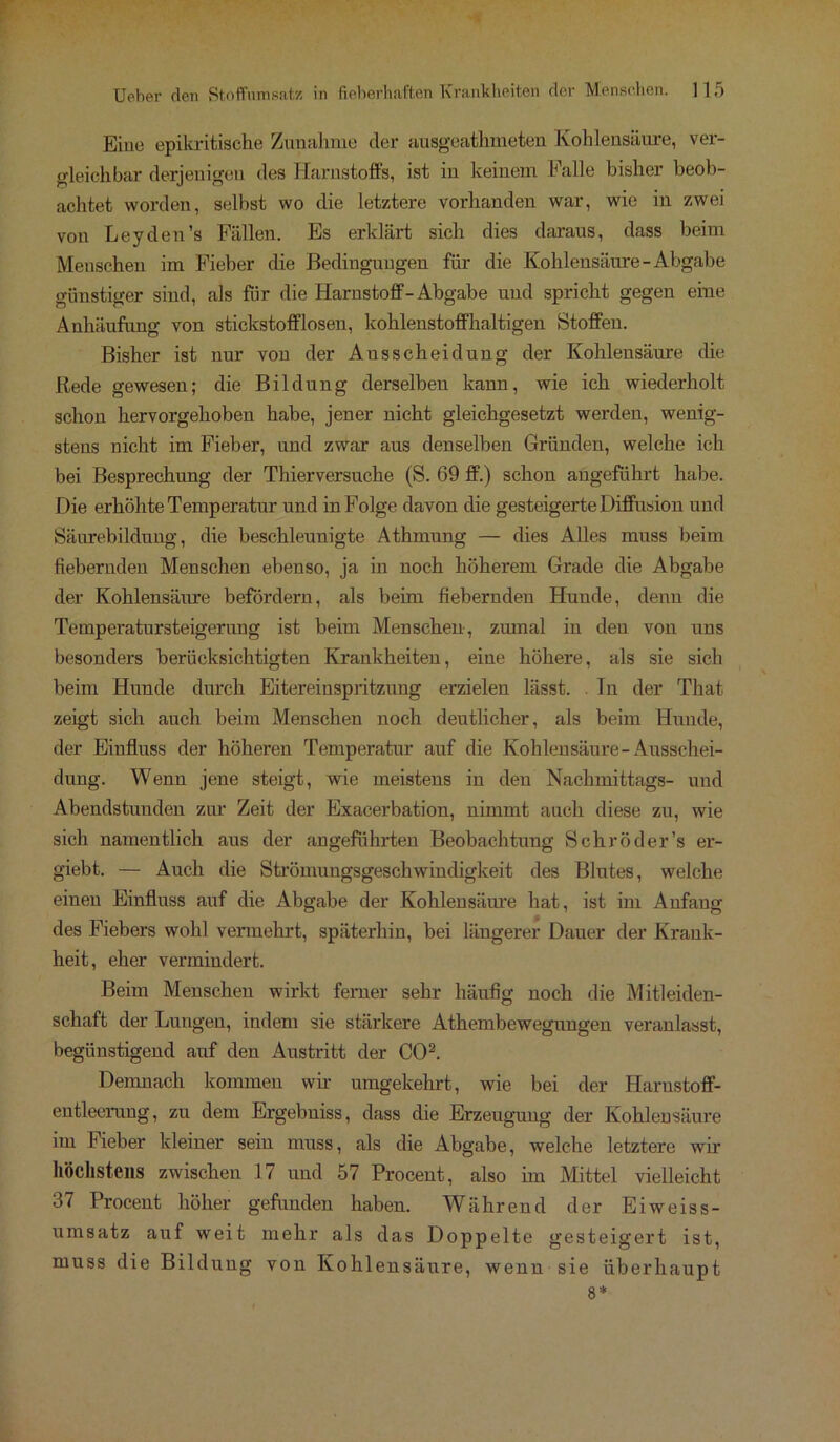 Eine epikritische Zunahme der ausgeathmeten Kohlensäure, ver- gleichbar derjenigen des Harnstoffs, ist in keinem Falle bisher beob- achtet worden, selbst wo die letztere vorhanden war, wie in zwei von Leyden’s Fällen. Es erklärt sich dies daraus, dass beim Menschen im Fieber die Bedingungen für die Kohlensäure-Abgabe günstiger sind, als für die Harnstoff - Abgabe und spricht gegen eine Anhäufung von stickstofflosen, kohlenstoffhaltigen Stoffen. Bisher ist nur von der Ausscheidung der Kohlensäure (he Rede gewesen; die Bildung derselben kann, wie ich wiederholt schon hervorgehoben habe, jener nicht gleichgesetzt werden, wenig- stens nicht im Fieber, und zwar aus denselben Gründen, welche ich bei Besprechung der Thierversuche (S. 69 ff.) schon angeführt habe. Die erhöhte Temperatur und in Folge davon die gesteigerte Diffusion und Säurebildung, die beschleunigte Athmung — dies Alles muss beim fiebernden Menschen ebenso, ja in noch höherem Grade die Abgabe der Kohlensäure befördern, als beim fiebernden Hunde, denn die Temperatursteigerung ist beim Menschen, zumal in den von uns besonders berücksichtigten Krankheiten, eine höhere, als sie sich beim Hunde durch Eitereinspritzung erzielen lässt. . In der That zeigt sich auch beim Menschen noch deutlicher, als beim Hunde, der Einfluss der höheren Temperatur auf die Kohlensäure-Ausschei- dung. Wenn jene steigt, wie meistens in den Nachmittags- und Abendstunden zur Zeit der Exacerbation, nimmt auch diese zu, wie sich namentlich aus der angeführten Beobachtung Schröder’s er- giebt. — Auch die Strömungsgeschwindigkeit des Blutes, welche eineu Einfluss auf die Abgabe der Kohlensäure hat, ist im Anfang des Fiebers wohl vermehrt, späterhin, bei längerer Dauer der Krank- heit, eher vermindert. Beim Menschen wirkt ferner sehr häufig noch die Mitleiden- schaft der Lungen, indem sie stärkere Athembewegungen veranlasst, begünstigend auf den Austritt der CO2. Demnach kommen wir umgekehrt, wie bei der Harustoff- eutleenmg, zu dem Ergebniss, dass die Erzeugung der Kohlensäure im Fieber kleiner sein muss, als die Abgabe, welche letztere wir höchstens zwischen 17 und 57 Procent, also im Mittel vielleicht 37 Procent höher gefunden haben. Während der Eiweiss- umsatz auf weit mehr als das Doppelte gesteigert ist, muss die Bildung von Kohlensäure, wenn sie überhaupt 8*