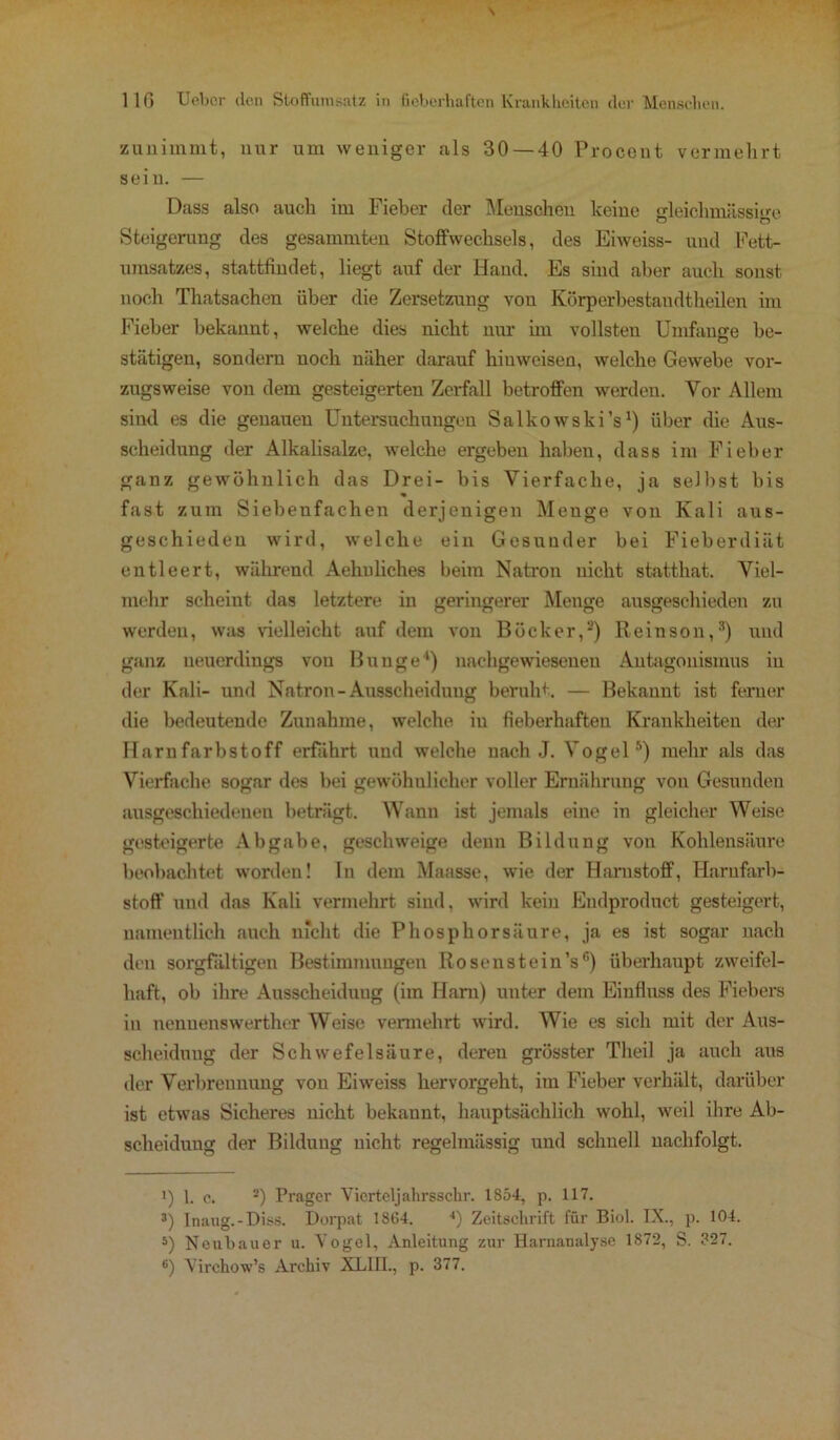 zunimmt, nur um weniger als 30 — 40 Procout vermehrt sein. — Dass also auch im Fieber der Menschen keine gleichmässige Steigerung des gesummten Stoffwechsels, des Eiweiss- und Fett- umsatzes, stattfindet, liegt auf der Hand. Es sind aber auch sonst noch Thatsachen über die Zersetzung vou Körperbestandtheilen im Fieber bekannt, welche dies nicht nur im vollsten Umfange be- stätigen, sondern uoch näher darauf hiuweisen, welche Gewebe vor- zugsweise von dem gesteigerten Zerfall betroffen werden. Vor Allem sind es die genauen Untersuchungen Salkowski’s1) über die Aus- scheidung der Alkalisalze, welche ergeben haben, dass im Fieber ganz gewöhnlich das Drei- bis Vierfache, ja selbst bis fast zum Siebenfachen derjenigen Menge von Kali aus- geschieden wird, welche ein Gesunder bei Fieberdiät entleert, während Aehuliches beim Natron nicht statthat. Viel- mehr scheint das letztere in geringerer Menge ausgeschieden zu werden, was vielleicht auf dem von Bück er,2) Reinson,3) und ganz neuerdings vou Bunge4 5) nachgewiesenen Antagonismus in der Kali- und Natron-Ausscheidung beruht. — Bekannt ist ferner die bedeutende Zunahme, welche iu fieberhaften Krankheiten der Harnfarbstoff erfährt uud welche nach J. Vogel 3) mehr als das Vierfache sogar des bei gewöhnlicher voller Ernährung von Gesunden ausgeschiedenen beträgt. Wann ist jemals eine in gleicher Weise gesteigerte Abgabe, geschweige denn Bildung vou Kohlensäure beobachtet worden! In dem Maasse, wie der Harnstoff, Harnfarb- stoff und das Kali vermehrt sind, wird kein Endprodnct gesteigert, namentlich auch nicht die Phosphorsäure, ja es ist sogar nach den sorgfältigen Bestimmungen Rosenstein’s6) überhaupt zweifel- haft, ob ihre Ausscheidung (im Ham) unter dem Einfluss des Fiebers in nennenswerther Weise vennehrt wird. Wie es sich mit der Aus- scheidung der Schwefelsäure, dereu grösster Theil ja auch aus der Verbrennung von Eiweiss hervorgeht, im Fieber verhält, darüber ist etwas Sicheres nicht bekannt, hauptsächlich wohl, weil ihre Ab- scheidung der Bildung nicht regelmässig und schnell uachfolgt. i) 1. c. •) Prager Vicrteljahrsschr. 1854, p. 117. 3) Inaug.-Diss. Dorpat 1864. *) Zeitschrift für Biol. IX., p. 104. 5) Neubauer u. Vogel, Anleitung zur Harnanalyse 1872, S. 327. 6) Virehow’s Archiv XLHL, p. 377.