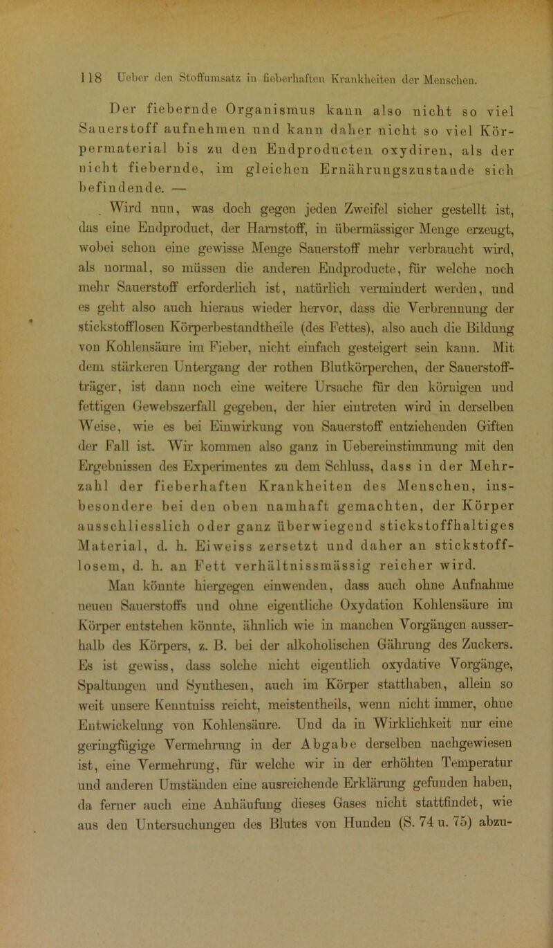 Dev fiebernde Organismus kann also nicht so viel Sauerstoff aufnehmen und kann daher nicht so viel Kör- permaterial bis zu den Endproducten oxydiren, als der nicht fiebernde, im gleichen Ernährungszustände sich befindende. — . Wird nun, was doch gegen jeden Zweifel sicher gestellt ist, das eine Endproduct, der Harnstoff, in übermässiger Menge erzeugt, wobei schon eine gewisse Menge Sauerstoff mehr verbraucht wird, als normal, so müssen die anderen Eudproducte, für welche noch mehr Sauerstoff erforderlich ist, natürlich vermindert werden, und es geht also auch hieraus wieder hervor, dass die Verbrennung der stickstoffloseu Körperbestandtheile (des Fettes), also auch die Bildung von Kohlensäure im Fieber, nicht einfach gesteigert sein kann. Mit dem stärkeren Untergang der rothen Blutkörperchen, der Sauerstoff- träger, ist dann noch eine weitere Ursache für den körnigen und fettigen Gewebszerfall gegeben, der hier eiutreten wird iu derselben Weise, wie es bei Einwirkung von Sauerstoff entziehenden Giften der Fall ist. Wir kommen also ganz iu Uebereinstimmung mit den Ergebnissen des Experimentes zu dem Schluss, dass in der Mehr- zahl der fieberhaften Krankheiten des Menschen, ins- besondere bei den oben namhaft gemachten, der Körper ausschliesslich oder ganz überwiegend stickstoffhaltiges Material, d. h. Eiweiss zersetzt und daher an stickstoff- losem, d. h. an Fett verhältnissmässig reicher wird. Man könnte hiergegen einweudeu, dass auch ohne Aufnahme neuen Sauerstoffs und ohne eigentliche Oxydation Kohlensäure im Körper entstehen könnte, ähnlich wie in manchen Vorgängen ausser- halb des Körpers, z. B. bei der alkoholischen Giihruug des Zuckers. Es ist gewiss, dass solche nicht eigentlich oxydative Vorgänge, Spaltungen und Synthesen, auch im Körper statthaben, allein so weit unsere Keuntuiss reicht, meistentheils, wenn nicht immer, ohne Entwickelung von Kohlensäure. Und da in Wirklichkeit nur eine geringfügige Vennehrung in der Abgabe derselben nachgewiesen ist, eine Vermehrung, für welche wir iu der erhöhten Temperatur und anderen Umständen eine ausreichende Erklärung gefunden haben, da ferner auch eine Anhäufung dieses Gases uicht stattfindet, wie aus den Untersuchungen des Blutes von Hunden (S. /4 u. 75) abzu-