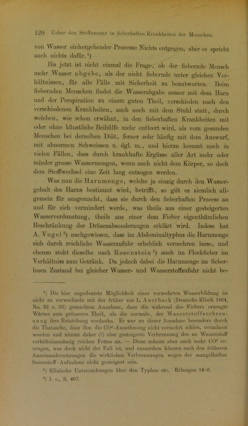 von Wasser einhergeliender Processe Nichts entgegen, aber es spricht auch nichts dafür. *) Bis jetzt ist nicht einmal die Frage, ob der fiebernde Mensch mehr Wasser ab gebe, als der nicht fiebernde unter gleichen Ver- hältnissen, für alle Fälle mit Sicherheit zu beantworten. Beim fiebernden Menschen findet die Wasserabgabe ausser mit dem Harn und der Perspiration zu einem guten Theil, verschieden nach den verschiedenen Krankheiten, auch noch mit dem Stuhl statt, durch welchen, wie schon erwähnt, in den fieberhaften Krankheiten mit oder ohne künstliche Beihülfe mein- entleert wird, als vom gesunden Menschen bei derselben Diät, ferner sehr häufig mit dem Auswurf, mit abnormen Schweissen u. dgl. m., und hierzu kommt noch in vielen Fällen, dass durch krankhafte Ergüsse aller Art mehr oder minder grosse Wassermengen, wenn auch nicht dem Körper, so doch dem Stoffwechsel eine Zeit lang entzogen werden. Was nun die Har um enge, welche ja einzig durch den Wasser- gehalt des Harns bestiuuut wird, betrifft, so gilt es ziemlich all- gemein für ausgemacht, dass sie durch den fieberhaften Process an und für sich vermindert werde, was theils «aus einer gesteigerten Wasserverdunstung, theils aus einer dem Fieber eigenthümlichen Beschränkung der Drüsenabsonderungen erklärt wird. Indess hat A. Vogel -) nachgewiesen, dass im Abdominaltyphus die Hammenge sich durch reichliche Wasserzufuhr erheblich vermehren lasse, und ebenso stellt dieselbe nach Kosenstein 3) auch im Fleckfieber im Verhältniss zum Getränk. Da jedoch dabei die Harnmenge im fieber- losen Zustaud bei gleicher Wasser- und Wasserstoffzufuhr nicht be- x) Die liier angedeutete Möglichkeit einer vermehrten Wasserbildung ist nicht zu verwechseln mit der früher von L. Auerbach (Deutsche Klinik 1864, No. 22 u. 23) gemachten Annahme, dass die während des Fiebers erzeugte Wärme zum grösseren Theil, als die normale, der Wasserstoffverbren- n u ng ihre Entstehung verdanke. Er war zu dieser Annahme besonders durch die Thatsaehe, dass ihm die CO--Ausathmung nicht vermehrt schien, veranlasst worden und nimmt daher (?) eine gesteigerte Verbrennung des an Wasserstoff verhältnissmässig reichen Fettes an. — Diese müsste aber auch mehr CO2 er- zeugen, was doch nicht der Fall ist. und ausserdem können nach den früheren Auseinandersetzungen die wirklichen Verbrennungen wegen der mangelhaften Sauerstoff-Aufnahme nicht gesteigert sein. 2) Klinische Untersuchungen über den Typhus etc. Erlangen 18. 6. 3) L c., S. 407.