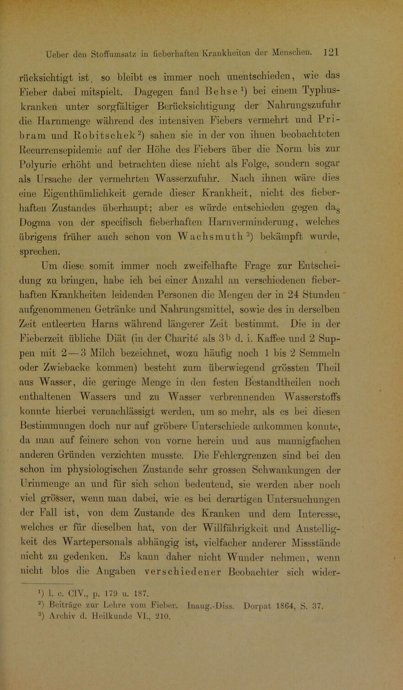 rücksichtigt ist, so bleibt es immer noch unentschieden, wie das Fieber dabei mitspielt. Dagegen fand Behse1) bei einem Typbus- kranken unter sorgfältiger Berücksichtigung der Nahrungszufuhr die Harnmenge wahrend des intensiven Fiebers vermehrt und Pri- bram und Robitschek2) sahen sic in der von ihnen beobachteten Recurrensepidemie auf der Höhe des Fiebers über die Norm bis zur Polyurie erhöht und betrachten diese nicht als Folge, sondern sogar als Ursache der vermehrten Wasserzufukr. Nach ihnen wäre dies eine Eigentümlichkeit gerade dieser Krankheit, nicht des fieber- haften Zustandes überhaupt; aber es würde entschieden gegen dag Dogma von der specifiscli fieberhaften Haruverminderung., welches übrigens früher auch schon von Wachsmuth3) bekämpft wurde, sprechen. Um diese somit immer noch zweifelhafte Frage zur Entschei- dung zu bringen, habe ich bei einer Anzahl an verschiedenen fieber- haften Krankheiten leidenden Personen die Mengen der in 24 Stunden aufgenommenen Getränke und Nahrungsmittel, sowie des in derselben Zeit entleerten Harns während längerer Zeit bestimmt. Die in der Fieberzeit übliche Diät (in der Charite als 3 b d. i. Kaffee und 2 Sup- pen mit 2 — 3 Milch bezeichnet, wozu häufig noch 1 bis 2 Semmeln oder Zwiebacke kommen) besteht zum überwiegend grössten Theil aus Wasser, die geringe Menge in den festen Bestandtheilen noch enthaltenen Wassers und zu Wasser verbrennenden Wasserstoffs konnte hierbei vernachlässigt werden, um so mehr, als es bei diesen Bestimmungen doch nur auf gröbere Unterschiede aukommen konnte, da man auf feinere schon von vorne herein und aus mannigfachen anderen Gründen verzichten musste. Die Fehlergrenzen sind bei den schon im physiologischen Zustande sehr grossen Schwankungen der Urimnenge an und für sich schon bedeutend, sie werden aber noch viel grösser, wenn man dabei, wie es bei derartigen Untersuchungen der Fall ist, von dem Zustande des Kranken und dem Interesse, welches er für dieselben hat, von der Willfährigkeit und Anstellig- keit des Wartepersonals abhängig ist, vielfacher anderer Missstände nicht zu gedenken. Es kann daher nicht Wunder nehmen, wenn nicht blos die Angaben verschiedener Beobachter sich wider- ») 1. e. C1V., p. 179 u. 187. *) Beiträge zur Lehre vom Fieber. Inaug.-Dias. Dorpat 1864, S. 37. 3) Archiv d. Heilkunde VI., 210.