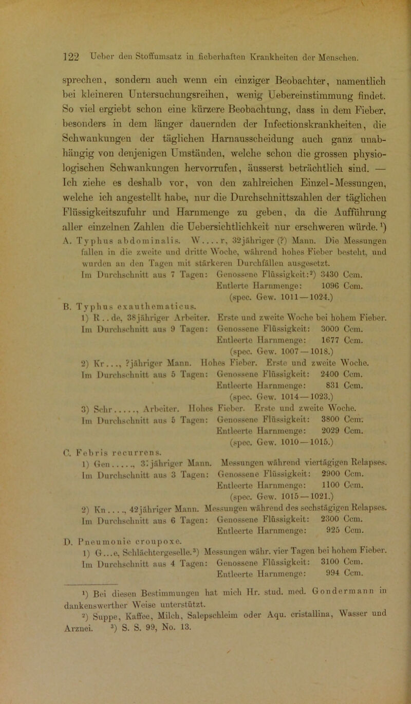 sprechen, sondern auch wenn ein einziger Beobachter, namentlich bei kleineren Untersuchungsreihen, wenig Uebereinstimmung findet. So viel ergiebt schon eine kürzere Beobachtung, dass in dem Fieber, besonders in dem länger dauernden der Infectionskrankheiten, die Schwankungen der täglichen Harnausscheidung auch ganz unab- hängig von denjenigen Umständen, welche schon die grossen physio- logischen Schwankungen hervorrafen, äusserst beträchtlich sind. — Ich ziehe es deshalb vor, von den zahlreichen Einzel-Messungen, welche ich angestellt habe, um- die Durchschnittszahlen der täglichen Flüssigkeitszufuhr und Harnmeuge zu geben, da die Aufführung aller einzelnen Zahlen die Uebersiehtlichkeit nur erschweren würde.') A. Typhus abdominalis. W....r, 32jähriger (?) Mann. Die Messungen fallen in die zweite und dritte Woche, während hohes Fieber besteht, und wurden an den Tagen mit stärkeren Durchfällen ausgesetzt. Im Durchschnitt aus 7 Tagen: Genossene Flüssigkeit:* 2) 3430 Ccm. Entlerte Hammenge: 1096 Ccm. (spec. Gew. 1011—1024.) B. Typhus exauthematicus. 1) R .. de, 38 jähriger Arbeiter. Erste und zweite Woche bei hohem Fieber. Im Durchschnitt aus 9 Tagen: Genossene Flüssigkeit: 3000 Ccm. Entleerte Harnmenge: 1677 Ccm. (spec. Gew. 1007 — 1018.) 2) Kr..., Pjähriger Mann. Hohes Fieber. Erste und zweite Woche. Im Durchschnitt aus 5 Tagen: Genossene Flüssigkeit: 2400 Ccm. Entleerte Harnmenge: 831 Ccm. (spec. Gew. 1014—1023.) 3) Sehr Arbeiter. Hohes Fieber. Erste und zweite Woche. Im Durchschnitt aus 5 Tagen: Genossene Flüssigkeit: 3800 Ccm. Entleerte Harnmenge: 2029 Ccm. (spec. Gew. 1010—1015.) C. Febris recurrens. 1) Gen 31 jähriger Mann. Messungen während viertägigen Relapses. Im Durchschnitt aus 3 Tagen: Genossene Flüssigkeit: 2900 Ccm. Entleerte Harnmenge: 1100 Ccm. (spec. Gew. 1015 —1021.) 2) Kn 42 jähriger Mann. Messungen während des sechstägigen Relapses. Im Durchschnitt aus 6 Tagen: Genossene Flüssigkeit: 2300 Ccm. Entleerte Harnmenge: 925 Ccm. D. Pneumouie croupoxe. 1) G...e, Schlächtergeselle.3) Messungen währ, vier Tagen bei hohom Fieber. Im Durchschnitt aus 4 Tagen: Genossene l*lüssigkeit: 3100 Ccm. Entleerte Harnmenge: 994 Ccm. 1) Bei diesen Bestimmungen hat mich llr. stud. mcd. bondermann in daukenswerther Weise unterstützt. 2) Suppe, Kaffee, Milch, Salepschleim oder Aqu. cristallina, Wasser und Arznei. 3) S. S. 99, No. 13.
