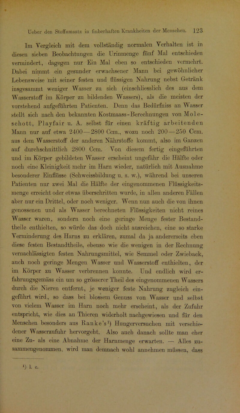 Im Vergleich mit dem vollständig normalen Verhalten ist in diesen sieben Beobachtungen die Urinmenge fünf Mal entschieden vermindert, dagegen nur Bin Mal eben so entschieden vermehrt. Dabei nimmt ein gesunder erwachsener Mann bei gewöhnlicher Lebensweise mit seiner festen und flüssigen Nahrung nebst Getränk insgesammt weniger Wasser zu sich (einschliesslich des aus dem Wasserstoff im Körper zu bildenden Wassers), als die meisten der vorstehend aufgeführten Patienten. Denn das Bedürfhiss an Wasser stellt sich nach den bekannten Kostmaass - Berechnungen von Mole- schott, Playfair u. A. selbst für einen kräftig arbeitenden Mann nur auf etwa 2400 — 2800 Ccm., wozu noch 200 — 250 Ccm. aus dem Wasserstoff der anderen Nährstoffe kommt, also im Ganzen auf durchschnittlich 2800 Ccm. Von diesem fertig eingeführten und im Körper gebildeten Wasser erscheint ungefähr die Hälfte oder noch eine Kleinigkeit mehr im Harn wieder, natürlich mit Ausnahme besonderer Einflüsse (Schweissbildung u. s. w.), während bei unseren Patienten nur zwei Mal die Hälfte der eingenommenen Flüssigkeits- menge erreicht oder etwas überschritten wurde, in allen anderen Fällen aber nur ein Drittel, oder noch weniger. Wenn nun auch die von ihnen genossenen und als Wasser berechneten Flüssigkeiten nicht reines Wasser waren, sondern noch eine geringe Menge fester Bestand- teile enthielten, so würde das doch nicht ausreichen, eine so starke Verminderung des Harns zu erklären, zumal da ja andererseits eben diese festen Bestandteile, ebenso wie die wenigen in der Rechnung vernachlässigten festen Nahrungsmittel, wie Semmel oder Zwieback, auch noch geringe Mengen Wasser und Wasserstoff enthielten, der im Körper zu Wasser verbrennen konnte. Und endlich wird er- fahrungsgemäss ein um so grösserer Theil des eingenommenen Wassers durch die Nieren entfernt, je weniger feste Nahrung zugleich ein- geführt wird, so dass bei blossem Genuss von Wasser und selbst von vielem Wasser im Harn noch mehr erscheint, als der Zufuhr entspricht, wie dies au Thieren widerholt nachgewiesen und für den Menschen besonders aus Ranke’s1) Huugerversuchen mit verschie- dener Wasserzufuhr hervorgeht. Also auch danach sollte man eher eine Zu- als eine Abnahme der Harnmenge erwarten. — Alles zu- sammengenommen, wird man demnach wohl annehmen müssen, dass *) 1. c.