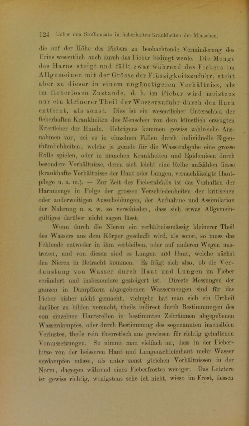 die auf der Höhe des Fiebers zu beobachtende Verminderung des Urins wesentlich auch durch das Fieber bedingt werde. Die Menge des Harns steigt und fällt zwar während des Fiebers im Allgemeinen mit der Grösse der Flüssigkeitszufuhr, steht aber zu dieser in einem ungünstigeren Verhältuiss, als im fieberlosen Zustande, d. h. im Fieber wird meistens nur ein kleinerer Theil der Wasserzufuhr durch den Harn entfernt, als sonst. Dies ist ein wesentlicher Unterschied der fieberhaften Krankheiten des Menschen Von dem künstlich erzeugten Eiterfieber der Hunde, üebrigens kommen gewiss zahlreiche Aus- nahmen vor, sei es in einzelnen Fällen durch individuelle Eigen- tümlichkeiten, welche ja gerade für die Wasserabgabe eine grosse Holle spielen, oder in manchen Krankheiten und Epidemieen durch besondere Verhältnisse, deren sich leicht eine Reihe aufzählen Hesse (krankhafte Verhältnisse der Haut oder Lungen, vernachlässigte Haut- pflege u. a. m.). — Zur Zeit des Fieberabfalls ist das Verhalten der Harnmenge in Folge der grossen Verschiedenheiten der kritischen oder anderweitigen Ausscheidungen, der Aufnahme und Assimilation der Nahrung u. s. w. so verschieden, dass sich etwas Allgemein- gültiges darüber nicht sagen lässt. Wenn durch die Nieren ein verhältnissmässig kleinerer Theil des Wassers aus dem Körper geschafft wird, als sonst, so muss das Fehlende entweder in ihm verbleiben, oder auf anderen Wegen aus- treten, und von diesen sind es Lungen mtd Haut, welche nächst den Nieren in Betracht kommen. Es frägt sich also, ob die Ver- dunstung von Wasser durch Haut und Lungen im Fieber verändert und insbesondere gesteigert ist. Directe Messungen der ganzen in Dampfform abgegebenen Wassermengen sind für das Fieber bisher nicht gemacht, vielmehr hat man sich ein Urtheil darüber zu bilden versucht, theils indirect durch Bestimmungen des von einzelnen Hautstellen in bestimmten Zeiträumen abgegebenen Wasserdampfes, oder durch Bestimmung des sogenannten insensiblen Verlustes, theils rein theoretisch aus gewissen für richtig gehaltenen Voraussetzungen. So nimmt man vielfach an, dass in der Fieber- hitze von der heisseren Haut und Lungenschleimhant mehr Wasser verdampfen müsse, als unter sonst gleichen Verhältnissen in der Norm, dagegen während eines Fieberfrostes weniger. Das Letztere ist gewiss richtig, wenigstens sehe ich nicht, wieso im Frost, dessen