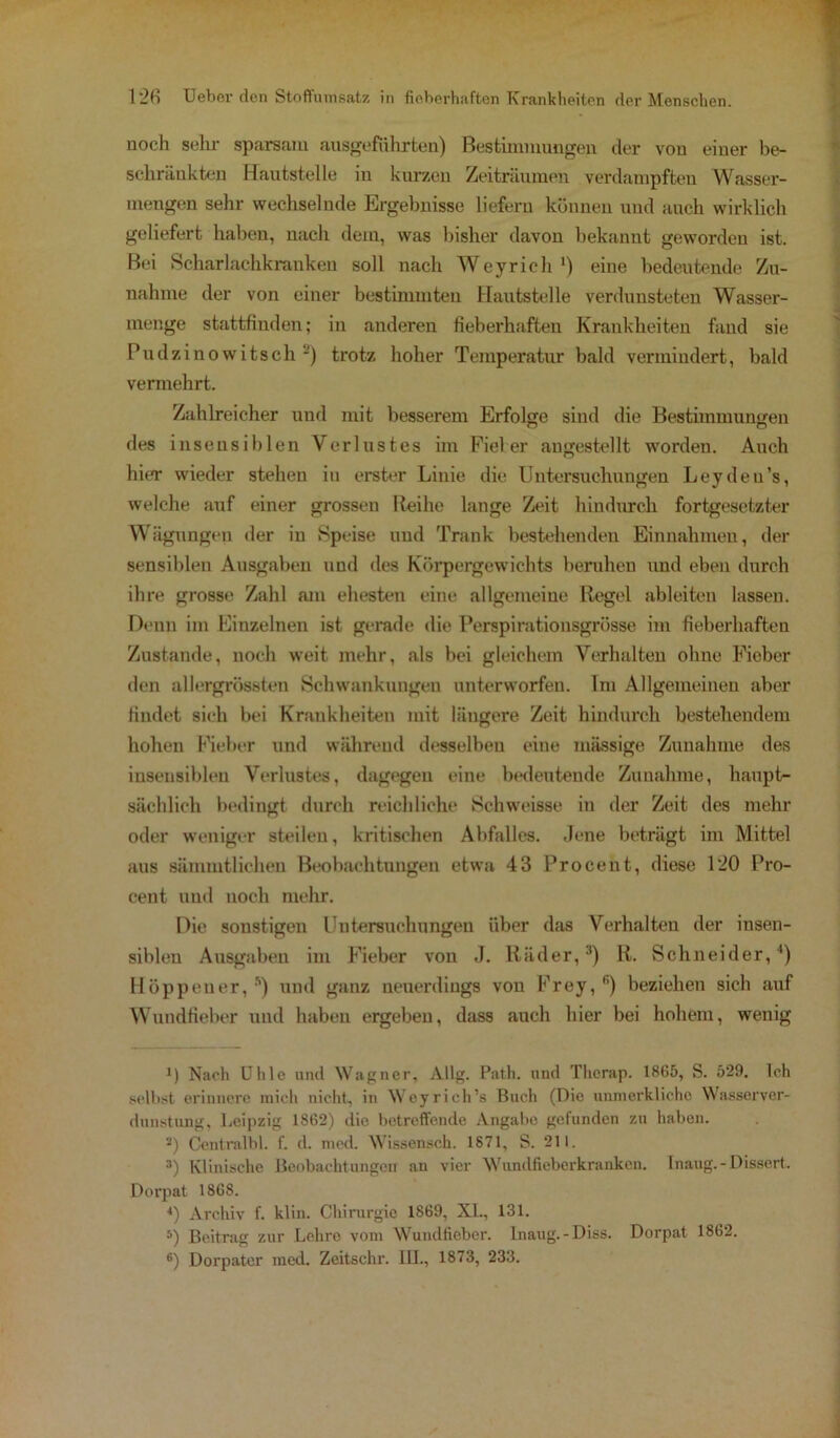 noch sehr sparsam ausgeführten) Bestimmungen der vou einer be- schränkten Hautstelle in kurzen Zeiträumen verdampften Wasser- mengen sehr wechselnde Ergebnisse liefern können und auch wirklich geliefert haben, nach dem, was bisher davon bekannt geworden ist. Bei Scharlachkranken soll nach Weyrich1) eine bedeutende Zu- nahme der von einer bestimmten Hautstelle verdunsteten Wasser- menge stattfinden; in anderen fieberhaften Krankheiten fand sie Pudzinowitsch 2) trotz hoher Temperatur bald vermindert, bald vermehrt. Zahlreicher und mit besserem Erfolge sind die Bestimmungen des insensiblen Verlustes im Fieber augestellt worden. Auch hier wieder stehen in erster Linie die Untersuchungen Leydeu’s, welche auf einer grossen Reihe lange Zeit hindurch fortgesetzter Wägungen der in Speise uud Trank bestehenden Einnahmen, der sensiblen Ausgaben und des Körpergewichts beruhen und eben durch ihre grosse Zahl am ehesten eine allgemeine Regel ableiten lassen. Denn im Einzelnen ist gerade die Perspirationsgrösse im fieberhaften Zustande, noch weit mehr, als bei gleichem Verhalten ohne Fieber den allergrössten Schwankungen unterworfen. Im Allgemeinen aber findet sich bei Krankheiten mit längere Zeit hindurch bestehendem hohen Fieber und während desselben eine massige Zunahme des insensiblen Verlustes, dagegen eine bedeutende Zunahme, haupt- sächlich bedingt durch reichliche Schweisse in der Zeit des mehr oder weniger steilen, kritischen Abfalles. Jene beträgt im Mittel aus säinmtlichen Beobachtungen etwa 43 Procent, diese 120 Pro- cent und noch mehr. Die sonstigen Untersuchungen über das Verhalten der insen- siblen Ausgaben im Fieber von J. Räder,3) R. Schneider,4) Höppener, ’’) und ganz neuerdings von Frey, ß) beziehen sich auf Wundfieber uud haben ergeben, dass auch hier bei hohem, wenig J) Nach tJlile und Wagner, Allg. Path. und Tlierap. 1865, S. 529. Ich selbst erinnere mich nicht, in Wcyrich’s Buch (Die unmorklicho Wasserver- dunstung, Leipzig 1862) die betreffende Angabe gefunden zu haben. а) Centralbl. f. d. med. Wissensch. 1871, S. 211. 3) Klinische Beobachtungen an vier Wundfieberkranken. Inaug.-Dissert. Dorpat 1868. 4) Archiv f. klin. Chirurgie 1869, XL., 131. 5) Beitrag zur Lehro vom Wundfieber. Inaug.-Diss. Dorpat 1862. б) Dorpator med. Zeitschi'. III., 1873, 233.