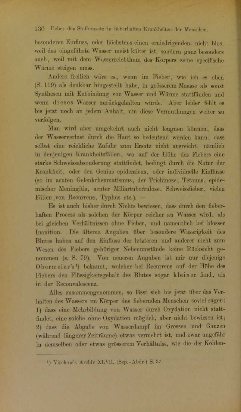 besonderen Einfluss, oder höchstens einen erniedrigenden, nicht blos, weil das eingeführte Wasser meist kälter ist, sondern ganz besonders auch, weil mit dem Wasserreichthum des Körpers seine specifische Wärme steigen muss. Anders freilich wäre es, wenn im Fieber, wie ich es oben (S. 119) als denkbar hingestellt habe, in grösserem Maasse als sonst Synthesen mit Entbindung von Wasser und Wärme stattfänden und wenn dieses Wasser zurückgehalten würde. Aber leider fehlt es bis jetzt noch an jedem Anhalt, um diese Yennuthungen weiter zu verfolgen. Man wird aber umgekehrt auch nicht leugnen können, dass der Wasserverlust durch die Haut so bedeutend werden kann, dass selbst eine reichliche Zufuhr zum Ersatz nicht ausreicht, nämlich in denjenigen Krankheitsfällen, wto auf der Höhe des Fiebers eine starke Schweissabsonderung stattfindet, bedingt durch die Natur der Krankheit, oder den Genius epidemicus, oder individuelle Einflüsse (so im acuten Gelenkrheumatismus, der Trichinose, Tetanus, epide- mischer Meningitis, acuter Miliartuberkulose, Schweissfieber, vielen Fällen.von Recurrens, Typhus etc.). — Es ist auch bisher durch Nichts bewiesen, dass durch den fieber- haften Process als solchen der Körper reicher an Wasser wTird, als bei gleichen Verhältnissen ohne Fieber, und namentlich bei blosser Inanition. Die älteren Angaben über besondere Wässrigkeit des Blutes haben auf den Einfluss der letzteren und anderer nicht zum Wesen des Fiebers gehöriger Nebenumstände keine Rücksicht ge- nommen (s. S. 79). Von neueren Angaben ist mir nur diejenige Obermeier’s') bekannt, welcher bei Recurrens auf der Höhe des Fiebers den Flüssigkeitsgehalt des Blutes sogar kleiner fand, als in der Reconvalescenz. Alles zusammengenommen, so lässt sich bis jetzt über das Ver- halten des Wassers im Körper des fiebernden Menschen soviel sagen: 1) dass eine Mehrbildung von Wasser durch Oxydation nicht statt- findet, eine solche ohne Oxydation möglich, aber nicht bewiesen ist; 2) dass die Abgabe von Wasserdampf im Grossen und Ganzen (wahrend längerer Zeiträume) etwas vermehrt ist, und zwar ungefähr in demselben oder etwas grösserem Verhältnis, wie die der Kohlen- !) Virchow’s Archiv XLVII. (Sep.-Abdr.) S. 37.