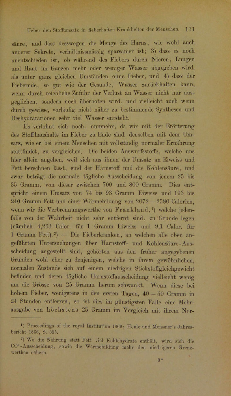 säure, und dass desswegen die Menge des Harns, wie wohl auch anderer Sekrete, verhältnissmässig sparsamer ist; 3) dass es noch unentschieden ist, ob während des Fiebers durch Nieren, Lungen und Haut im Ganzen mehr oder weniger Wasser abgegeben wird, als unter ganz gleichen Umständen ohne Fieber, und 4) dass der Fiebernde, so gut wie der Gesunde, Wasser zurückhalten kann, wenn durch reichliche Zufuhr der Verlust an Wasser nicht nur aus- o-eo-lichen, sondern noch überboten wird, und vielleicht auch wenn durch gewisse, vorläufig nicht näher zu bestimmende Synthesen und Deshydratationen sehr viel Wasser entsteht. Es verlohnt sich noch, nunmehr, da wir mit der Erörterung des Stoffhaushalts im Fieber zu Ende sind, denselben mit dem Um- satz, wie er bei einem Menschen mit vollständig normaler Ernährung stattfindet, zu vergleichen. Die beiden Auswurfsstoffe, welche uns hier allein angehen, weil sich aus ihnen der Umsatz an Eiweiss und Fett berechnen lässt, sind der Harnstoff und die Kohlensäure, und zwar beträgt die normale tägliche Ausscheidung von jenem '25 bis 35 Gramm, von dieser zwischen 700 und 800 Gramm. Dies ent- spricht einem Umsatz von 74 bis 93 Gramm Eiweiss und 193 bis 240 Gramm Fett und einer Wärmebildung von 2072 — 2580 Calorien, wenn wir die Verbrennungswerthe von Frankl and,1) welche jeden- falls von der Wahrheit nicht sehr entfernt sind, zu Grunde legen (nämlich 4,263 Calor, für 1 Gramm Eiweiss und 9,1 Calor, für 1 Gramm Fett).2) — Die Fieberkranken, an welchen alle oben an- geführten Untersuchungen über Harnstoff- und Kohlensäure-Aus- scheidung angestellt sind, gehörten aus den früher angegebenen Gründen wohl eher zu denjenigen, welche in ihrem gewöhnlichen, normalen Zustande sich auf einem niedrigen Stickstoffgleichgewicht befinden und deren tägliche Harnstoffausscheidung vielleicht wenig um die Grösse von 25 Gramm herum schwankt. Wenn diese bei hohem Fieber, wenigstens in den ersten Tagen, 40 — 50 Gramm in 24 Stunden entleeren, so ist dies im günstigsten Falle eine Mehr- ausgabe von höchstens 25 Gramm im Vergleich mit ihrem Nor- x) Procoedings of the royal Institution 1866; Henle und Meissner’s Jahres- bericht 1866, S. 3bb. ') Wo die Nahrung statt Fett viel Kohlehydrate enthält, wird sich die CO--Ausscheidung, sowie die Wärmebildung mehr den niedrigeren Grenz- werthen nähern. 9*