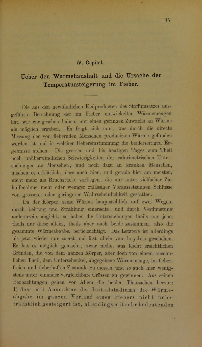 iV. Capitel. Ueber den Wärmehaushalt und die Ursache der Temperatursteigerung im Fieber. Die aus den gewöhnlichen Endprodukten des Stofiumsatzes aus- geführte Berechnung der im Fieber entwickelten Wärmemengen hat, wie wir gesehen haben, nur einen geringen Zuwachs an Wärme als möglich ergeben. Es trägt sich nnn, was durch die directe Messung der von fiebernden Menschen producirten Wärme gefunden worden ist und in welcher Ueberein Stimmung die beiderseitigen Er- gebnisse stehen. Die grossen und bis heutigen Tages zum Theil noch unüberwindlichen Schwierigkeiten der calorimetrischen Unter- suchungen an Menschen, und noch dazu an kranken Menschen, machen es erklärlich, dass auch hier, und gerade hier am meisten, nicht mehr als Bruchstücke vorliegen, die nur unter vielfacher Zu- hülfenalime mehr oder weniger zulässiger Voraussetzungen Schlüsse von grösserer oder geringerer Wahrscheinlichkeit gestatten. Da der Körper seine Wärme hauptsächlich auf zwei Wegen, durch Leitung und Strahlung einerseits, und durch Verdunstung andererseits abgiebt, so haben die Untersuchungen theils nur jene, theils nur diese allein,, theils aber auch beide zusammen, also die gesammte Wärmeabgabe, berücksichtigt. Das Letztere ist allerdings bis jetzt wieder uur zuerst und fast allein von Leyden geschehen. Er hat es möglich gemacht, zwar nicht, aus leicht ersichtlichen Gründen, die von dem ganzen Körper, aber doch von einem ansehn- lichen Theil, dem Unterschenkel, abgegebene Wärmemenge, im fieber- freien und fieberhaften Zustande zu messen und so auch hier wenig- stens unter einander vergleichbare Grössen zu gewinnen. Aus seinen Beobachtungen gehen vor Allem die beiden Thatsachen hervor: 1) dass mit Ausnahme des Initialstadiums die Wärme- abgabe im ganzen Verlauf eines Fiebers nicht unbe- trächtlichgesteigert ist, allerdings mit sehr bedeutenden