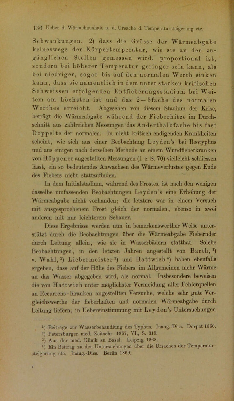 Schwankungen, 2) dass die Grosse der Wärmeabgabe keineswegs der Körpertemperatur, wie sie an den zu- gänglichen Stellen gemessen wird, proportional ist, sondern bei höherer Temperatur geringer sein kann, als bei niedriger, sogar bis auf den normalen Werth sinken kann, dass sie namentlich in dem unter starken kritischen Schweissen erfolgenden Entfieberungsstadium bei Wei- tem am höchsten ist und das 2—3fache des normalen Werthes erreicht. Abgesehen von diesem Stadium der Krise, beträgt die Wärmeabgabe während der Fieberhitze im Durch- schnitt aus zahlreichen Messungen das Anderthalbfache bis fast Doppelte der normalen. In nicht kritisch endigenden Krankheiten scheint, wie sich aus einer Beobachtung Leyden’s bei Ileotyphus und aus einigen nach derselben Methode an einem Wundfieberkranken von Höppener angestellten Messungen (1. c. S. 70) vielleicht schliessen lässt, ein so bedeutendes Anwachsen des Wänneverlustes gegen Ende des Fiebers nicht stattzufinden. In dem Initialstadium, während des Frostes, ist nach den wenigen dasselbe umfassenden Beobachtungen Leyden’s eine Erhöhung der Wärmeabgabe nicht vorhanden; die letztere war in einem Versuch mit ausgesprochenem Frost gleich der normalen, ebenso in zwei anderen mit nur leichterem Schauer. Diese Ergebnisse werden nun in bemerkenswerther Weise unter- stützt durch die Beobachtungen über die Wärmeabgabe Fiebernder durch Leitung allein, wie sie in Wasserbädern statthat. Solche Beobachtungen, in den letzten Jahren angestellt von Barth, *) v. Wahl,* 2) Liebermeister3) und Hattwich4) haben ebenfalls ergeben, dass auf der Höhe des Fiebers im Allgemeinen mehr Wärme an das Wasser abgegeben wird, als normal. Insbesondere beweisen die von Hattwich unter möglichster Vermeidung aller Fehlerquellen an Recurrens-Kranken angestellten Versuche, welche sehr gute Ver- gleichswerthe der fieberhaften und normalen Wärmeabgabe durch Leitung liefern, in Uebereinstimmung mit Leyden’s Untersuchungen 1) Beiträge zur Wasserbehandlung des Typhus. Inaug.-Diss. Dorpat 1866. 2) Petersburger med. Zeitschr. 1867, VI., S. 315. 3) Aus der med. Klinik zu Basel. Leipzig 1868. 4) Ein Beitrag zu den Untersuchungen über die Ursachen der Temperatur- steigerung etc. Inaug.-Diss. Berlin 1869.