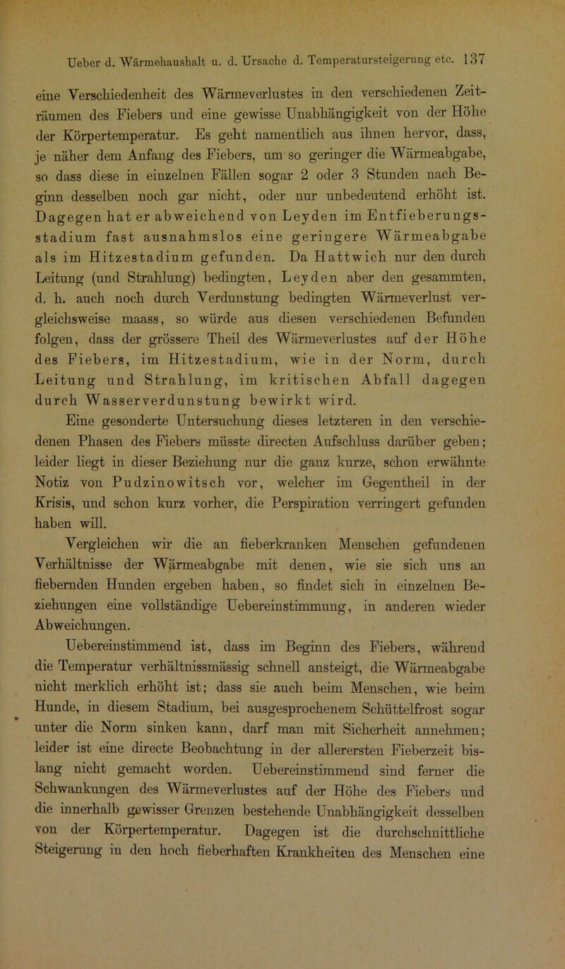 eine Verschiedenheit des Wärmeverlustes in den verschiedenen Zeit- räumen des Fiebers und eine gewisse Unabhängigkeit von der Höhe der Körpertemperatur. Es geht namentlich aus ihnen hervor, dass, je näher dem Anfang des Fiebers, um so geringer die Wärmeabgabe, so dass diese in einzelnen Fällen sogar 2 oder 3 Stunden nach Be- ginn desselben noch gar nicht, oder nur unbedeutend erhöht ist. Dagegen hat er abweichend von Leyden im Entfieberungs- stadium fast ausnahmslos eine geringere Wärmeabgabe als im Hitzestadium gefunden. Da Hattwich nur den durch Leitung (und Strahlung) bedingten, Leyden aber den gesammten, d. h. auch noch durch Verdunstung bedingten Wärmeverlust ver- gleichsweise maass, so würde aus diesen verschiedenen Befunden folgen, dass der grössere Theil des Wärmeverlustes auf der Höhe des Fiebers, im Hitzestadium, wie in der Norm, durch Leitung und Strahlung, im kritischen Abfall dagegen durch Wasserverdunstung bewirkt wird. Eine gesonderte Untersuchung dieses letzteren in den verschie- denen Phasen des Fiebers müsste directen Aufschluss darüber geben; leider liegt in dieser Beziehung nur die ganz kurze, schon erwähnte Notiz von Pudzinowitsch vor, welcher im Gegentheil in der Krisis, und schon kurz vorher, die Perspiration verringert gefunden haben will. Vergleichen wir die an fieberkranken Menschen gefundenen Verhältnisse der Wärmeabgabe mit denen, wie sie sich uns an fiebernden Hunden ergeben haben, so findet sich in einzelnen Be- ziehungen eine vollständige Uebereinstimmung, in anderen wieder Abweichungen. Uebereinstimmend ist, dass im Beginn des Fiebers, während die Temperatur verhältnissmässig schnell ansteigt, die Wärmeabgabe nicht merklich erhöht ist; dass sie auch beim Menschen, wie beim Hunde, in diesem Stadium, bei ausgesprochenem Schüttelfrost sogar unter die Norm sinken kann, darf man mit Sicherheit annehmen; leider ist eine directe Beobachtung in der allerersten Fieberzeit bis- lang nicht gemacht worden. Uebereinstimmend sind ferner die Schwankungen des Wärmeverlustes auf der Höhe des Fiebers und die innerhalb gewisser Grenzen bestehende Unabhängigkeit desselben von der Körpertemperatur. Dagegen ist die durchschnittliche Steigerung in den hoch fieberhaften Krankheiten des Menschen eine