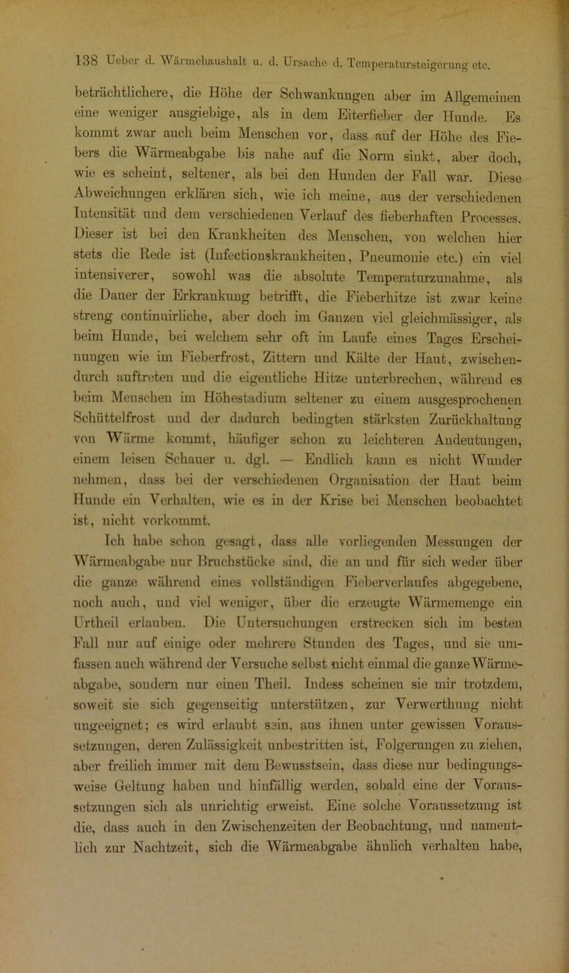 beträchtlichere, die Höhe der Schwankungen aber im Allgemeinen eine weniger ausgiebige, als in dem Eiterfieber der Hunde. Es kommt zwar auch beim Menschen vor, dass auf der Höhe des Fie- bers die Wärmeabgabe bis nahe auf die Norm sinkt, aber doch, wie es scheint, seltener, als bei den Hunden der Fall war. Diese Abweichungen erklären sich, wie ich meine, aus der verschiedenen Intensität und dem verschiedenen Verlauf des fieberhaften Processes. Dieser ist bei deu Krankheiten des Meuschen, von welchen hier stets die Rede ist (Infectionskraukheiten, Pneumonie etc.) ein viel intensiverer, sowohl was die absolute Temperaturzunahme, als die Dauer der Erkrankung betrifft, die Fieberhitze ist zwar keine streng continuirliche, aber doch im Ganzeu viel gleichmässiger, als beim Hunde, bei welchem sehr oft im Laufe eines Taffes Erschei- nungeu wie im Fieberfrost, Zittern und Kälte der Haut, zwischeu- durch auftreteu und die eigentliche Hitze unterbrechen, während es beim Menschen im Höhestadium seltener zu einem ausgesprochenen Schüttelfrost und der dadurch bedingten stärksten Zurückhaltung von Wärme kommt, häufiger schon zu leichteren Andeutungen, einem leisen Schauer u. dgl. — Endlich kann es nicht Wunder nehmen, dass bei der verschiedenen Organisation der Haut beim Hunde ein Verhalten, wie es in der Krise bei Menschen beobachtet ist, nicht vorkommt. Ich habe schon gesagt, dass alle vorliegenden Messungen der Wärmeabgabe nur Bruchstücke sind, die au und für sich weder über die ganze während eines vollständigen Fieberverlaufes abgegebene, noch auch, und viel weniger, über die erzeugte Wärmemenge eiu Urtheil erlauben. Die Untersuchungen erstrecken sich im besten Fall nur auf eiuige oder mehrere Stunden des Tages, und sie um- fassen auch während der Versuche selbst nicht einmal die ganze Wärme- abgabe, sondern nur einen Theil. Indess scheinen sie mir trotzdem, soweit sie sich gegenseitig unterstützen, zur Verwerthung nicht ungeeignet; es wird erlaubt sein, aus ihnen unter gewissen Voraus- setzungen, deren Zulässigkeit unbestritten ist, Folgerungen zu ziehen, aber freilich immer mit dem Bewusstsein, dass diese nur bedingungs- weise Geltung haben und hinfällig werden, sobald eine der Voraus- setzungen sich als unrichtig erweist. Eine solche Voraussetzung ist die, dass auch in den Zwischenzeiteu der Beobachtung, und nament- lich zur Nachtzeit, sich die Wärmeabgabe ähnlich verhalten habe,