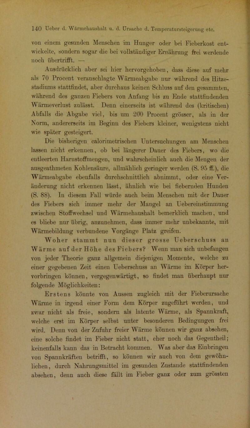 von einem gesunden Menschen im Hunger oder hei Fieberkost ent- wickelte, sondern sogar die bei vollständiger Ernährung frei werdende noch übertrifft. — Ausdrücklich aber sei hier hervorgehoben, dass diese auf mehr als 70 Procent veranschlagte Wärmeabgabe nur während des Hitze- stadiums stattfindet, aber durchaus keinen Schluss auf den gesammten, während des ganzen Fiebers von Anfang bis zu Ende stattfindenden Wärmeverlust znlässt. Denn einerseits ist während des (kritischen) Abfalls die Abgabe viel, bis um 200 Procent grösser, als in der Norm, andererseits im Beginn des Fiebers kleiner, wenigstens nicht wie später gesteigert. Die bisherigen calorimetrischen Untersuchungen am Menschen lassen nicht erkennen, ob bei längerer Dauer des Fiebers, wo die entleerten Harnstoffmengen, und wahrscheinlich auch die Mengen der ausgeathmeten Kohlensäure, allmählich geringer werden (S. 95 ff.), die Wärmeabgabe ebenfalls durchschnittlich abnimmt, oder eine Ver- änderung nicht erkennen lässt, ähnlich wie bei fiebernden Hunden (S. 88). In diesem Fall würde auch beim Menschen mit der Dauer des Fiebers sich immer mehr der Mangel an Uebereinstimmung zwischen Stoffwechsel und Wärmehaushalt bemerklich machen, und es bliebe nur übrig, anzunehmen, dass immer mehr unbekannte, mit Wärinebilduug verbundene Vorgänge Platz greifen. Woher stammt nun dieser grosse Ueberschuss an Wärme auf der Höhe des Fiebers? Wenn man sich unbefangen von jeder Theorie ganz allgemein diejenigen Momente, welche zu einer gegebenen Zeit einen Ueberschuss au Wärme im Körper her- vorbringen können, vergegenwärtigt, so findet man überhaupt nur folgende Möglichkeiten: Erstens könnte von Aussen zugleich mit der Fieberursache Wärme in irgend einer Form dem Körper zugeführt werden, und zwar nicht als freie, sondern als latente Wärme, als Spannkraft, welche erst im Körper selbst unter besonderen Bedingungen frei wird. Denn von der Zufuhr freier Wärme können wir ganz absehen, eine solche findet im Fieber nicht statt, eher noch das Gegentheil; keinenfalls kann das in Betracht kommen. Was aber das Einbringen von Spannkräften betrifft, so können wir auch von dem gewöhn- lichen, durch Nahrungsmittel im gesunden Zustande stattfindenden absehen, denn auch diese fällt im Fieber ganz oder zum grössten