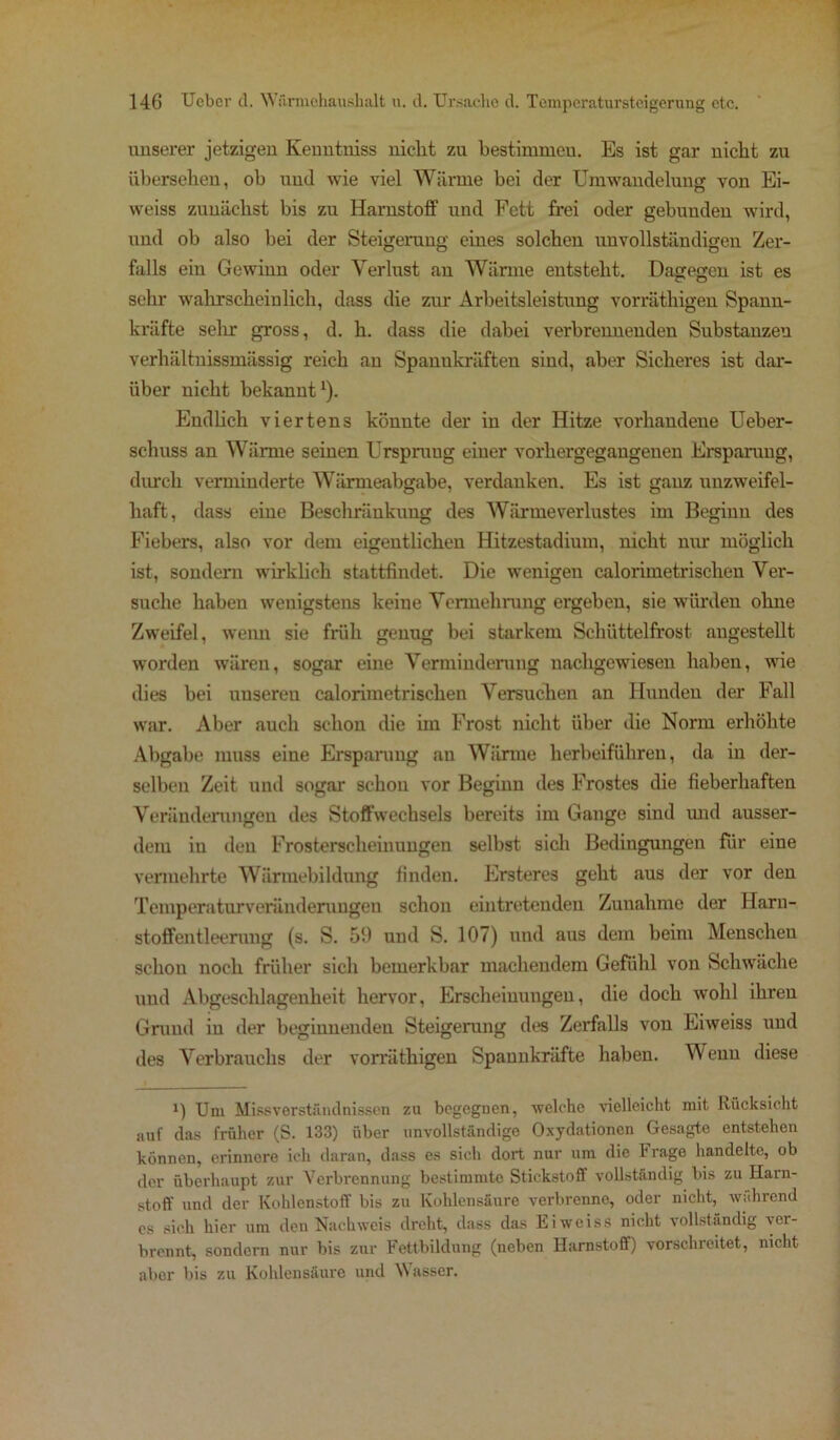 unserer jetzigen Keuntniss nicht zu bestimmen. Es ist gar nicht zu übersehen, ob und wie viel Wärme bei der Umwandelung von Ei- weiss zunächst bis zu Harnstoff und Fett frei oder gebunden wird, und ob also bei der Steigerung eines solchen unvollständigen Zer- falls ein Gewinn oder Verlust an Wärme entsteht. Dagegen ist es sehr wahrscheinlich, dass die zur Arbeitsleistung vorräthigen Spann- kräfte sehr gross, d. h. dass die dabei verbrennenden Substanzen verhältnissmässig reich an Spannkräften sind, aber Sicheres ist dar- über nicht bekannt1). Endlich viertens könnte der in der Hitze vorhandene Ueber- schuss an Wärme seinen Ursprung einer vorhergegangenen Ersparung, durch verminderte Wärmeabgabe, verdanken. Es ist ganz unzweifel- haft, dass eine Beschränkung des Wärme Verlustes im Beginn des Fiebers, also vor dem eigentlichen Hitzestadium, nicht nur möglich ist, sondern wirklich stattfindet. Die wenigen calorimetrischen Ver- suche haben wenigstens keine Vermehrung ergeben, sie würden ohne Zweifel, wenn sie früh genug bei starkem Schüttelfrost angestellt worden wären, sogar eine Verminderung nachgewiesen haben, wie dies bei uusereu calorimetrischen Versuchen an Hunden der Fall war. Aber auch schon die im Frost nicht über die Norm erhöhte Abgabe muss eine Ersparung an Wärme herbeiführen, da in der- selben Zeit und sogar schon vor Beginn des Frostes die fieberhaften Veränderungen des Stoffwechsels bereits im Gange sind und ausser- dem in den Frosterscheinungen selbst sich Bedingungen für eine vermehrte Wärmebildung finden. Ersteres geht aus der vor den Temperaturveränderungen schon eintretenden Zunahme der Harn- stoffentleerung (s. S. 51) und S. 107) und aus dem beim Menschen schon noch früher sich bemerkbar machendem Gefühl von Schwäche und Abgeschlagenheit hervor, Erscheinungen, die doch wohl ihren Grund in der beginnenden Steigerung des Zerfalls von Eiweiss und des Verbrauchs der vorräthigen Spannkräfte haben. Wenn diese i) Um Missverständnissen zu begegnen, ■welche vielleicht mit Rücksicht auf das früher (S. 133) über unvollständige Oxydationen Gesagte entstehen können, erinnere ich daran, dass es sich dort nur um die Frage handelte, ob der überhaupt zur Verbrennung bestimmte Stickstoff vollständig bis zu Harn- stoff und der Kohlenstoff bis zu Kohlensäure verbrenne, oder nicht, während es sieh hier um den Nachweis dreht, dass das Eiweiss nicht vollständig ver- brennt, sondern nur bis zur Fettbildung (neben Harnstoff) vorschreitet, nicht aber bis zu Kohlensäure und Wasser.