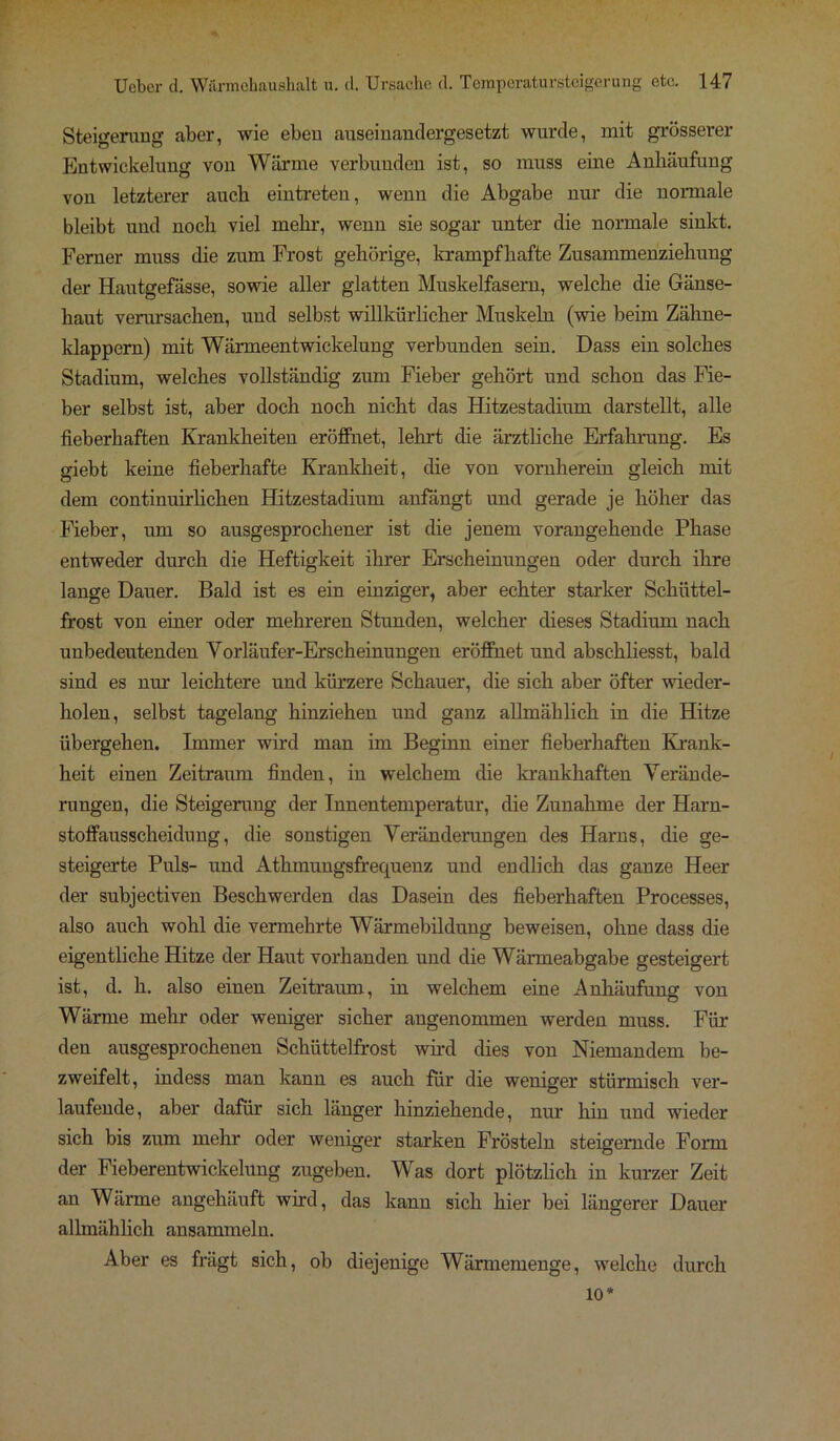 Steigerung aber, wie eben auseinandergesetzt wurde, mit grösserer Entwickelung von Wärme verbunden ist, so muss eine Anhäufung von letzterer auch eintreten, wenn die Abgabe um- die normale bleibt und noch viel mehr, wenn sie sogar unter die normale sinkt. Ferner muss die zum Frost gehörige, krampfhafte Zusammenziehung der Hautgefässe, sowie aller glatten Muskelfasern, welche die Gänse- haut verursachen, und selbst willkürlicher Muskeln (wie beim Zähne- klappern) mit Wärmeentwickelung verbunden sein. Dass ein solches Stadium, welches vollständig zum Fieber gehört und schon das Fie- ber selbst ist, aber doch noch nicht das Hitzestadium darstellt, alle fieberhaften Krankheiten eröffnet, lehrt die ärztliche Erfahrung. Es giebt keine fieberhafte Krankheit, die von vornherein gleich mit dem continuirlichen Hitzestadium anfängt und gerade je höher das Fieber, um so ausgesprochener ist die jenem vorangehende Phase entweder durch die Heftigkeit ihrer Erscheinungen oder durch ihre lange Dauer. Bald ist es ein einziger, aber echter starker Schüttel- frost von einer oder mehreren Stunden, welcher dieses Stadium nach unbedeutenden Vorläufer-Erscheinungen eröffnet und abschliesst, bald sind es nur leichtere und kürzere Schauer, die sich aber öfter wieder- holen, selbst tagelang hinziehen und ganz allmählich in die Hitze übergehen. Immer wird man im Beginn einer fieberhaften Krank- heit einen Zeitraum finden, in welchem die krankhaften Verände- rungen, die Steigerung der Innentemperatur, die Zunahme der Harn- stoffausscheidung, die sonstigen Veränderungen des Harns, die ge- steigerte Puls- und Athmungsfrequenz und endlich das ganze Heer der subjectiven Beschwerden das Dasein des fieberhaften Processes, also auch wohl die vermehrte Wärmebildung beweisen, ohne dass die eigentliche Hitze der Haut vorhanden und die Wärmeabgabe gesteigert ist, d. h. also einen Zeitraum, in welchem eine Anhäufung von Wärme mehr oder weniger sicher angenommen werden muss. Für den ausgesprochenen Schüttelfrost wird dies von Niemandem be- zweifelt, indess man kann es auch für die weniger stürmisch ver- laufende, aber dafür sich länger hinziehende, nur hin und wieder sich bis zum mehr oder weniger starken Frösteln steigernde Form der Fieberentwickelung zugeben. Was dort plötzlich in kurzer Zeit an Wärme angehäuft wird, das kann sich hier bei längerer Dauer allmählich ansammeln. Aber es frägt sich, ob diejenige Wärmemenge, welche durch 10*