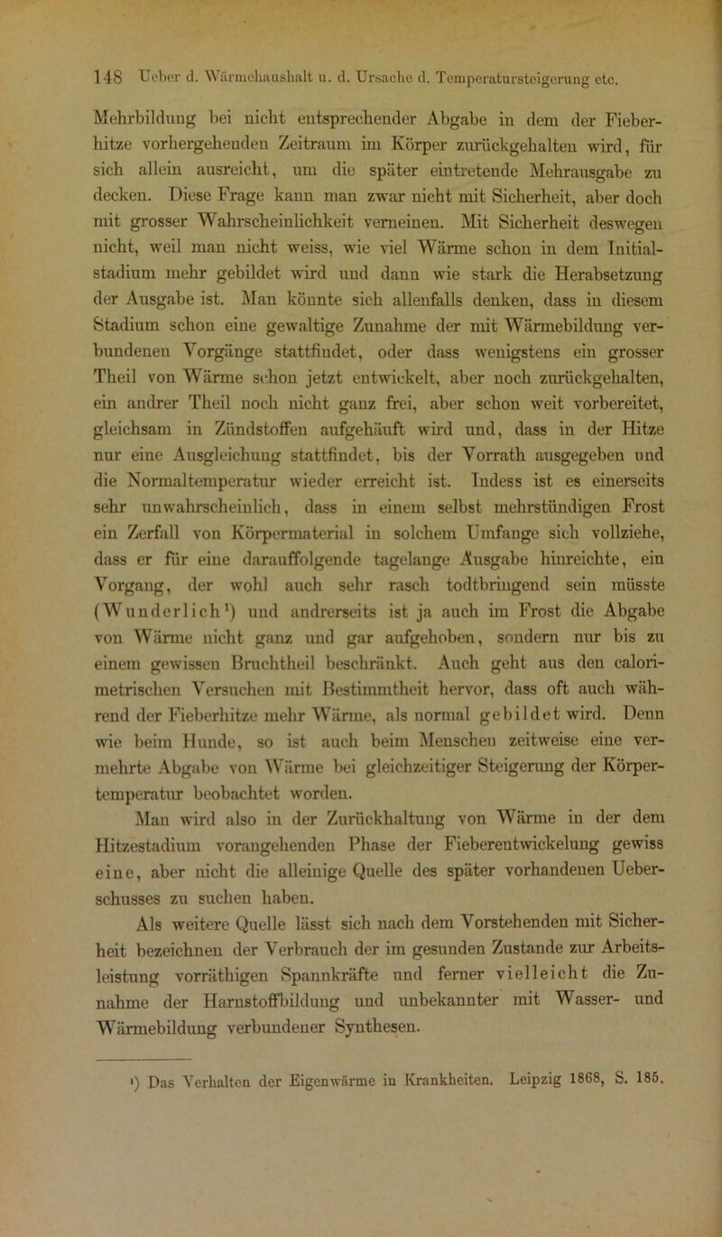 Mehrbildung bei nicht entsprechender Abgabe in dem der Fieber- hitze vorhergehenden Zeitraum hn Körper zurückgehalten wird, für sich allein ausreicht, um die später eintretende Mehrausgabe zu decken. Diese Frage kann man zwar nicht mit Sicherheit, aber doch mit grosser Wahrscheinlichkeit verneinen. Mit Sicherheit deswegen nicht, weil man nicht weiss, wie viel Wärme schon in dem Initial- stadium mehr gebildet wird und dann wie stark die Herabsetzung der Ausgabe ist. Man könnte sich allenfalls denken, dass in diesem Stadium schon eine gewaltige Zunahme der mit Wärmebildung ver- bundenen Vorgänge stattfiudet, oder dass wenigstens ein grosser Theil von Wärme schon jetzt entwickelt, aber noch zurückgehalten, ein andrer Theil noch nicht ganz frei, aber schon weit vorbereitet, gleichsam in Zündstoffen aufgehäuft wird und, dass in der Hitze nur eine Ausgleichung stattfindet, bis der Vorrath ausgegeben und die Normaltemperatur wieder erreicht ist. Indess ist es einerseits sehr unwahrscheinlich, dass in einem selbst mehrstündigen Frost ein Zerfall von Körpermaterial in solchem Umfange sich vollziehe, dass er für eine darauffolgende tagelange Ausgabe hiureichte, ein Vorgang, der wohl auch sehr rasch todtbringend sein müsste (Wunderlich1) und andrerseits ist ja auch im Frost die Abgabe vou Wärme nicht ganz und gar aufgehoben, sondern nur bis zu einem gewissen Bruchtheil beschränkt. Auch geht aus den calori- metrischen Versuchen mit Bestimmtheit hervor, dass oft auch wäh- rend der Fieberhitze mehr Wärme, als normal gebildet wird. Denn wie beim Hunde, so ist auch beim Menscheu zeitweise eine ver- mehrte Abgabe von Wärme bei gleichzeitiger Steigerung der Körper- temperatur beobachtet worden. Mau wird also in der Zurückhaltung von Wärme in der dem Hitzestadium vorangehenden Phase der Fieberentwickelung gewiss eine, aber nicht die alleinige Quelle des später vorhandenen Ueber- schusses zu suchen haben. Als weitere Quelle lässt sich nach dem Vorstehenden mit Sicher- heit bezeichnen der Verbrauch der im gesunden Zustande zur Arbeits- leistung vorräthigen Spannkräfte und ferner vielleicht die Zu- nahme der Harnstoffbilduug und unbekannter mit Wasser- und Wärmebildung verbundener Synthesen. ') Das Verhalten der Eigenwärme in Krankheiten. Leipzig 1868, S. 185.