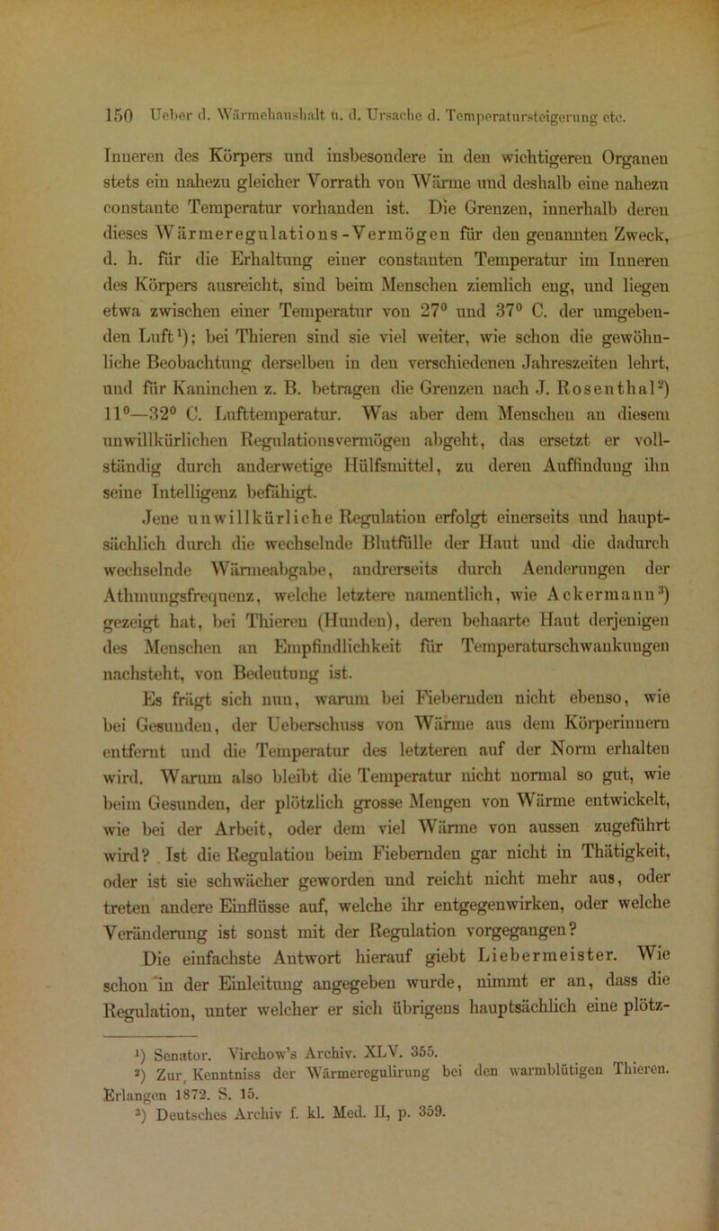 Inneren des Körpers und insbesondere in den wichtigeren Organen stets ein nahezu gleicher Vorrath von Wärme und deshalb eine nahezu constante Temperatur vorhanden ist. Die Grenzen, innerhalb deren dieses W ä r m e r e g u 1 a t i o n s - V e r m ö g e n für den genannten Zweck, d. h. fiir die Erhaltung einer constauten Temperatur im Inneren des Körpers ausreicht, sind beim Menschen ziemlich eng, und liegen etwa zwischen einer Temperatur von 27° und 37° C. der umgehen- den Luft!); bei Thieren sind sie viel weiter, wie schon die gewöhn- liche Beobachtung derselben in den verschiedenen Jahreszeiten lehrt, und fiir Kaninchen z. B. betragen die Grenzen nach J. Rosenthal* 2) 11°—32° C. Lufttemperatur. Was aber dem Menschen an diesem unwillkürlichen Regulationsvermögen abgeht, das ersetzt er voll- ständig durch auderwetige Hülfsmittel, zu deren Auffindung ihn seine Intelligenz befähigt. Jene unwillkürliche Regulation erfolgt einerseits und haupt- sächlich durch die wechselnde Blutfülle der Haut und die dadurch wechselnde Wärmeabgabe, andrerseits durch Aenderaugen der Athmungsfreqnenz, welche letztere namentlich, wie Ackermann3) gezeigt hat, bei Thieren (Hunden), deren behaarte Haut derjenigen des Menschen an Empfindlichkeit fiir Temperaturschwankungen nachsteht, von Bedeutung ist. Es friigt sich nun, warum bei Fiebernden nicht ebenso, wie bei Gesunden, der Ueberschuss von Wärme aus dem Körperiunern entfernt und die Temperatur des letzteren auf der Norm erhalten wird. Warum also bleibt die Temperatur nicht normal so gut, wie beim Gesunden, der plötzlich grosse Mengen von Wärme entwickelt, wie bei der Arbeit, oder dem viel Wärme von aussen zugeführt wird? Ist die Regulation beim Fiebernden gar nicht in Thätigkeit, oder ist sie schwächer geworden und reicht nicht mehr aus, oder treten andere Einflüsse auf, welche ihr entgegenwirken, oder welche Veränderung ist sonst mit der Regulation vorgegangen? Die einfachste Antwort hierauf giebt Liebermeister. Wie schon in der Einleitung angegeben wurde, nimmt er an, dass die Regulation, unter welcher er sich übrigens hauptsächlich eine plötz- i) Senator. Virchow’s Archiv. XLV. 355. a) Zur, Kenntniss der Wärmeregulirung bei den warmblütigen Thieren. Erlangen 1872. S. 15. 3) Deutsches Archiv f. kl. Med. II, p. 359.