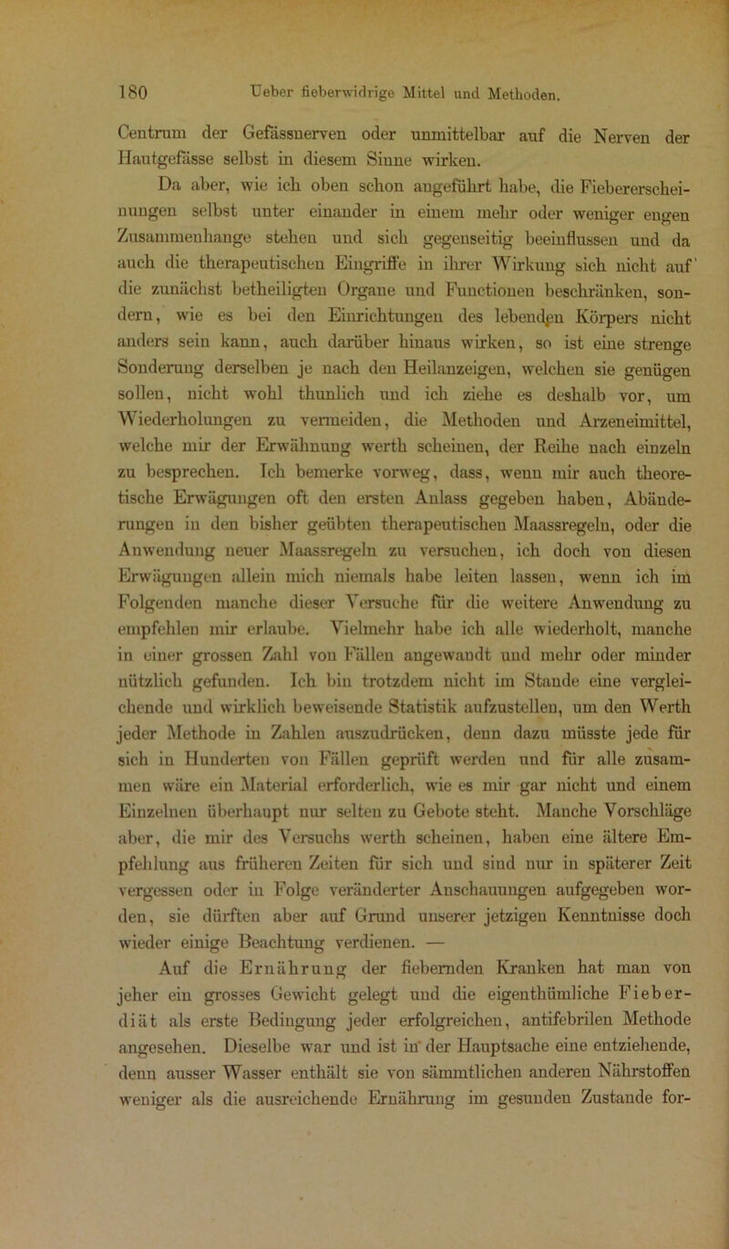 Centrum der Gefässnerven oder unmittelbar auf die Nerven der Hautgefässe selbst in diesem Sinne wirken. Da aber, wie ick oben schon angeführt habe, die Fiebererschei- nungen selbst unter einander in einem mehr oder weniger engen Zusammenhänge stehen und sich gegenseitig beeinflussen und da auch die therapeutischen Eingriffe in ihrer Wirkung sich nicht auf' die zunächst betheiligten Organe und Functionen beschränken, son- dern, wie es bei den Einrichtungen des lebenden Körpers nicht anders sein kann, auch darüber hinaus wirken, so ist eine strenge Sonderung derselben je nach den Heilanzeigen, welchen sie genügen sollen, nicht wohl thunlich und ich ziehe es deshalb vor, um Wiederholungen zu vermeiden, die Methoden und Arzeneimittel, welche mir der Erwähnung werth scheinen, der Reihe nach einzeln zu besprechen. Ich bemerke vorweg, dass, wenn mir auch theore- tische Erwägungen oft den ersten Anlass gegeben haben, Abände- rungen in den bisher geübten therapeutischen Maassregeln, oder die Anwendung neuer Maassregeln zu versuchen, ich doch von diesen Erwägungen allein mich niemals habe leiten lassen, wenn ich im Folgenden manche dieser Versuche für die weitere Anwendung zu empfehlen mir erlaube. Vielmehr habe ich alle wiederholt, manche in einer grossen Zahl von Fällen angewandt und mehr oder minder nützlich gefunden. Ich bin trotzdem nicht im Staude eine verglei- chende und wirklich beweisende Statistik aufzustellen, um den Werth jeder Methode in Zahlen auszudrücken, denn dazu müsste jede für sich in Hunderten von Fällen geprüft werden und für alle zusam- men wäre ein Material erforderlich, wie es mir gar nicht und einem Einzelnen überhaupt nur selten zu Gebote steht. Manche Vorschläge aber, die mir des Versuchs werth scheinen, haben eine ältere Em- pfehlung aus früheren Zeiten für sich und sind nur in späterer Zeit vergessen oder in Folge veränderter Anschauungen aufgegeben wor- den, sie dürften aber auf Grund unserer jetzigen Kenntnisse doch wieder einige Beachtung verdienen. — Auf die Ernährung der fiebernden Kranken hat man von jeher ein grosses Gewicht gelegt und die eigentkümliche Fieber- diät als erste Bedingung jeder erfolgreichen, antifebrilen Methode angesehen. Dieselbe war und ist in* der Hauptsache eine entziehende, denn ausser Wasser enthält sie von sämmtlichen anderen Nährstoffen weniger als die ausreichende Ernährung im gesunden Zustande for-