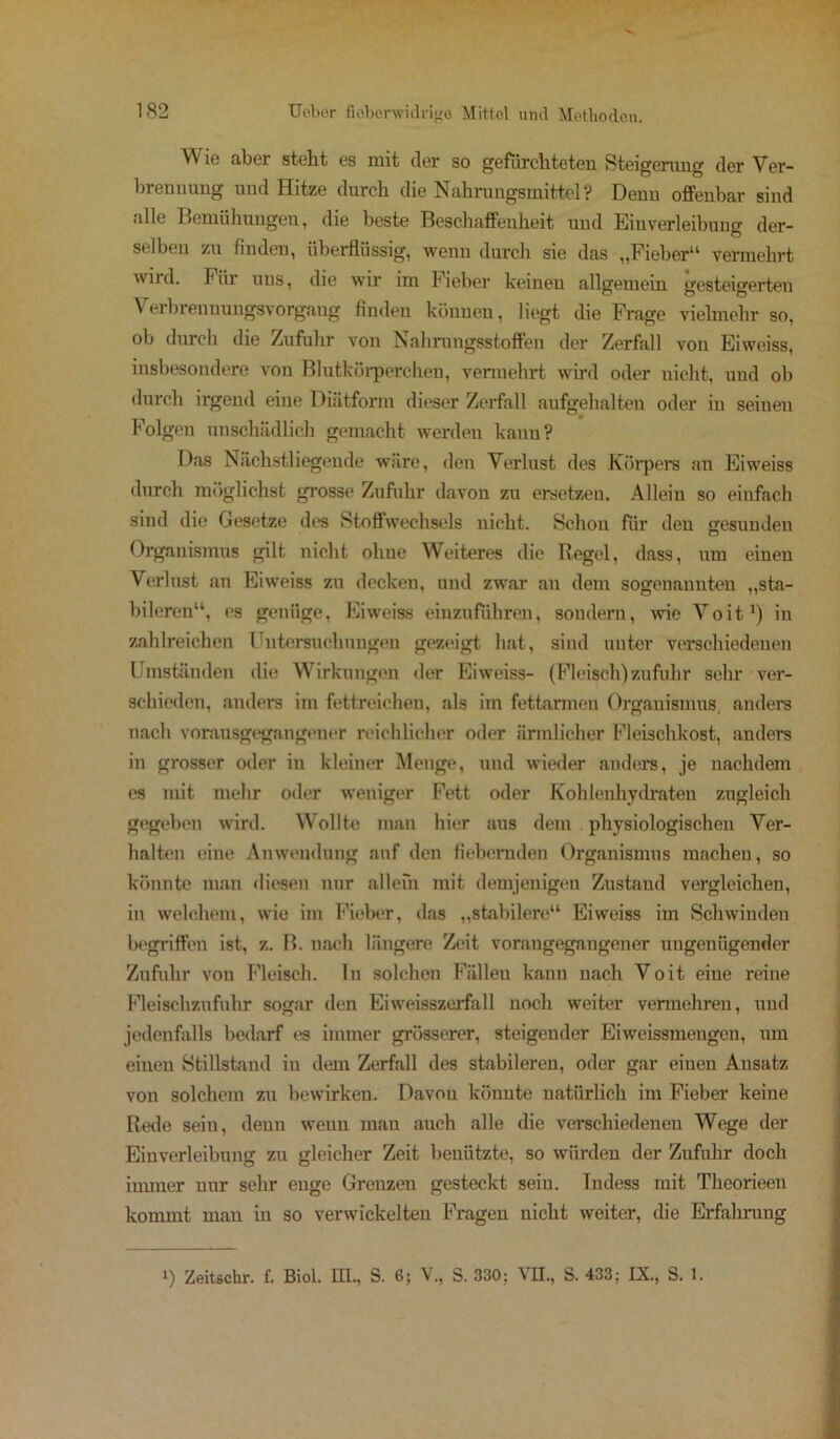 Wie aber steht es mit der so gefürchteten Steigerung der Ver- brennung und Hitze durch die Nahrungsmittel? Denn offenbar sind alle Bemühungen, die beste Beschaffenheit und Einverleibung der- selben zu finden, überflüssig, wenn durch sie das „Fieber“ vermehrt wird. Fiii uns, die wir im Fieber keinen allgemein gesteigerten \ erbrenuungsVorgang finden können, liegt die Frage vielmehr so, ob durch die Zufuhr von Nahrungsstoffen der Zerfall von Eiweiss, insbesondere von Blutkörperchen, vermehrt wird oder nicht, und ob durch irgend eine Diätform dieser Zerfall aufgehalten oder in seineu Folgen unschädlich gemacht werden kann? Das Nächstliegende wäre, den Verlust des Körpers an Eiweiss durch möglichst grosse Zufuhr davon zu ersetzen. Allein so einfach sind die Gesetze des Stoffwechsels nicht. Schon für den gesunden Organismus gilt nicht ohne Weiteres die Kegel, dass, um einen Verlust an Eiweiss zu decken, und zwar an dem sogenannten „sta- bileren“, es genüge, Eiweiss einzufdhren, sondern, wie Voit1) in zahlreichen Untersuchungen gezeigt hat, sind unter verschiedenen Umständen die Wirkungen der Eiweiss- (Fleisch) zufuhr sehr ver- schieden, anders im fettreichen, als im fettarmen Organismus anders nach vorausgegangeuor reichlicher oder ärmlicher Fleischkost, anders in grosser oder in kleiner Menge, und wieder anders, je nachdem es mit mehr oder weniger Fett oder Kohlenhydraten zugleich gegeben wird. Wollte man hier aus dem physiologischen Ver- halten eine Anwendung auf den fiebernden Organismus machen, so könnte man diesen nur allein mit demjenigen Zustand vergleichen, in welchem, wie im Fieber, das „stabilere“ Eiweiss im Schwinden begriffen ist, z. B. nach längere Zeit voraugegaugener ungenügender Zufuhr von Fleisch. In solchen Fällen kann nach Voit eine reine Fleischzufuhr sogar den Eiweisszerfall noch weiter vermehren, und jedenfalls bedarf es immer grösserer, steigender Eiweissmengen, um einen Stillstand in dem Zerfall des stabileren, oder gar einen Ansatz von solchem zu bewirken. Davon könnte natürlich im Fieber keine Rede sein, denn wenn mau auch alle die verschiedenen Wege der Einverleibung zu gleicher Zeit benützte, so würden der Zufuhr doch immer nur sehr enge Grenzen gesteckt sein. Indess mit Theorieen kommt mau in so verwickelten Fragen nicht weiter, die Erfahrung i) Zeitschr. f. Biol. HI., S. 6; V., S. 330; VH., S. 433; IX., S. 1.