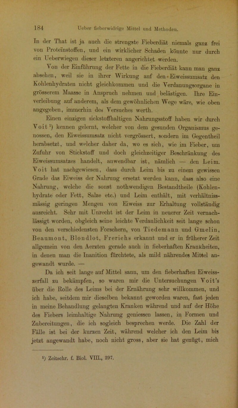 In der That ist ja auch die strengste Fieberdiät niemals ganz frei von 1 ’roteiustoffeu, und ein wirklicher Schaden könnte nur durch ein Ueberwiegen dieser letzteren angerichtet werden. Von der Einführung der Fette in die Fieberdiät kann mau ganz absehen, weil sie in ihrer Wirkung auf den • Eiweissumsatz den Kohlenhydraten nicht gleichkommeu uud die Verdauungsorgaue in grösserem Maasse in Anspruch nehmen uud belästigen. Ihre Ein- verleibung auf anderem, als dem gewöhnlichen Wege wäre, wie oben angegeben, immerhin des Versuches werth. Einen einzigen sickstoffhaltigeu Nahrungsstoff haben wir durch Voit1) kennen gelernt, welcher von dem gesunden Organismus ge- nossen, den Eiweissumsatz nicht vergrössert, sondern im Gegcntheil herabsetzt, uud welcher daher da, wo es sich, wie im Fieber, um Zufuhr von Stickstoff und doch gleichzeitiger Beschränkung des Eiweissumsatzes handelt, anwendbar ist, nämlich — den Leim. Voit hat nachgewiesen, dass durch Leim bis zu einem gewissen Grade das Eiweiss der Nahrung ersetzt werden kann, dass also eine Nahrung, welche die sonst nothweudigen Bestandtheile (Kohlen- hydrate oder Fett, Salze etc.) uud Leim enthält, mit verhältniss- miissig geringen Mengen von Eiweiss zur Erhaltung vollständig ausreicht. Sehr mit Unrecht ist der Leim iu neuerer Zeit veruach- lässigt worden, obgleich seine leichte Verdaulichkeit seit lange schon von den verschiedensten Forschern, von Tiedemann uud Gmelin, Beaumont, Blondlot, Frerichs erkauut und er in früherer Zeit allgemein von deu Aerzteu gerade auch in fieberhaften Krankheiten, in denen man die Iuauition fürchtete, als mild nährendes Mittel an- gewandt wurde. — Da ich seit lange auf Mittel saun, um den fieberhaften Eiweiss- zerfall zu bekämpfen, so waren mir die Untersuchungen Voit’s über die Rolle des Leims bei der Ernährung sehr willkommen, und ich habe, seitdem mir dieselben bekannt geworden waren, fast jeden in meine Behandlung gelangten Kranken während und auf der Höhe des Fiebers leimhaltige Nahrung geniessen lassen, in Formen und Zubereitungen, die ich sogleich besprechen werde. Die Zahl der Fälle ist bei der kurzen Zeit, während welcher ich den Leim bis jetzt angewandt habe, noch nicht gross, aber sie hat genügt, mich J) Zeitschr. f. Biol. VIEL, 297.