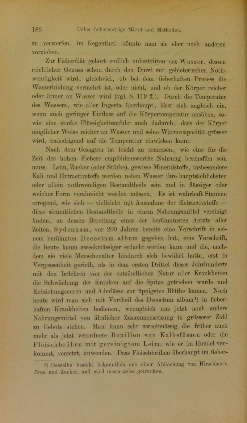 zu verwerfen, im Gegentheil könnte mau sie elier noch anderen vorziehen. Zur Fieberdiät gehört endlich unbestritten das Wasser, dessen reichlicher Genuss schon durch den Durst zur gebieterischen Noth- weudigkeit wird, gleichviel, ob bei dem fieberhaften Process die Wasserbild mag vermehrt ist, oder nicht, und ob der Körper reicher oder ärmer an Wasser wird (vgl. S. 119 ff.). Durch die Temperatur des Wassers, wie aller Ingesta überhaupt, lässt sich zugleich ein, wenn auch geringer Einfluss auf die Körpertemperatur ausüben, so- wie eine starke Flüssigkeitszufuhr auch dadurch, dass der Körper möglicher Weise reicher an Wasser und seine Wärmecapacität grösser wird, erniedrigend auf die Temperatm* einwirken kann. Nach dem Gesagten ist leicht zu ermessen, wie eine für die Zeit des hohen Fiebers empfehlenswerthe Nahrung beschaffen sein muss. Leim, Zucker (oder Stärke), gewisse Mineralstoffe, insbesondere Kali und Extractivstoffe werden neben Wasser ihre hauptsächlichsten oder allein notliwendigen Bestandteile sein und in flüssiger oder weicher Form verabreicht werden müssen. Es ist wahrhaft Staunen erregend, wie sich — vielleicht mit Ausnahme der Extractivstoffe — diese sämmtlichen Bestandteile in einem Nahrungsmittel vereinigt finden, zu dessen Bereitung einer der berühmtesten Aerzte aller Zeiten, Svdenliam, vor 200 Jahren bereits eine Vorschrift in sei- nem berühmten Decoctum album gegeben hat, eine Vorschrift, die heute kaum zweckmässiger erdacht werden kann und die, nach- dem sie viele Menschenalter hindurch sich bewährt hatte, erst iu Vergessenheit geriet, als in dem ersten Drittel dieses Jahrhunderts mit den Irrlehren von der entzündlichen Natur aller Krankheiten die Schwächung der Kranken auf die Spitze getrieben wurde und Entzielmngscuren und Aderlässe zur üppigsten Blüthe kamen. Noch heute wird man sich mit Vortheil des Decoctum album1) in fieber- haften Krankheiten bedienen, wenngleich uns jetzt noch andere Nahrungsmittel von ähnlicher Zusammensetzung in grösserer Zahl zu Gebote stehen. Man kann sehr zweckmässig die früher auch mehr als jetzt verordnete Bouillon von Kalbsfüssen oder die Fleischbrühen mit gereinigtem Leim, wie er im Handel vor- kommt, versetzt, anweuden. Dass Fleischbrühen überhaupt im fieber- i) Dasselbe besteht bekanntlich aus einer Abkochung von Hirschhorn, Brod und Zucker, und wird tassenweise getrunken.