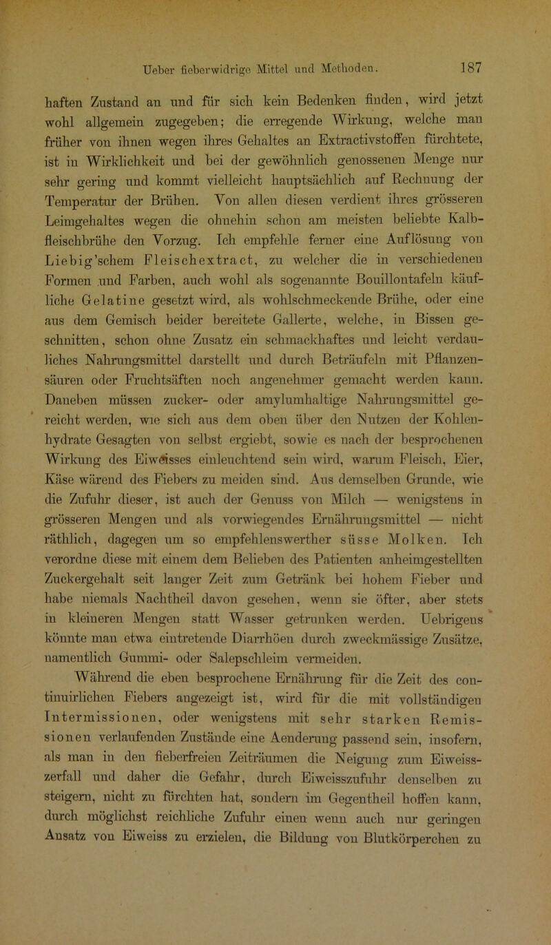 haften Zustand an und für sich kein Bedenken finden, wird jetzt wohl allgemein zugegeben; die erregende Wirkung, welche man früher von ihnen wegen ihres Gehaltes an Extractivstoffen fürchtete, ist in Wirklichkeit und bei der gewöhnlich genossenen Menge nur sehr gering und kommt vielleicht hauptsächlich auf Rechnung der Temperatur der Brühen. Von alleu diesen verdient ihres grösseren Leimgehaltes wegen die ohnehin schon am meisten beliebte Kalb- fleischbrühe den Vorzug. Ich empfehle ferner eine Auflösung von Liebig’schem Fleischextract, zu welcher die in verschiedenen Formen und Farben, auch wohl als sogenannte Bouillontafeln käuf- liche Gelatine gesetzt wird, als wohlschmeckende Brühe, oder eine aus dem Gemisch beider bereitete Gallerte, welche, in Bissen ge- schnitten, schon ohne Zusatz ein schmackhaftes und leicht verdau- liches Nahrungsmittel darstellt und durch Beträufeln mit Pflanzen- säuren oder Fruchtsäften noch angenehmer gemacht werden kann. Daneben müssen zucker- oder amylumhaltige Nahrungsmittel ge- reicht werden, wie sich aus dem oben über den Nutzen der Kohlen- hydrate Gesagten von selbst ergiebt, sowie es nach der besprochenen Wirkung des Eiwfflsses einleuchtend sein wird, warum Fleisch, Eier, Käse wärend des Fiebers zu meiden sind. Aus demselben Grunde, wie die Zufuhr dieser, ist auch der Genuss von Milch — wenigstens in grösseren Mengen und als vorwiegendes Ernährungsmittel — nicht räthlich, dagegen um so empfehlenswerther süsse Molken. Ich verordne diese mit einem dem Belieben des Patienten anheimgestellten Zuckergehalt seit langer Zeit zum Getränk bei hohem Fieber und habe niemals Nachtheil davon gesehen, wenn sie öfter, aber stets in kleineren Mengen statt Wasser getrunken werden. Uebrigens könnte mau etwa eintretende Diarrhöen durch zweckmässige Zusätze, namentlich Gummi- oder Salepschleim vermeiden. Während die eben besprochene Ernährung für die Zeit des con- tinuirlichen Fiebers angezeigt ist, wird für die mit vollständigen Tntermissionen, oder wenigstens mit sehr starken Remis- sionen verlaufenden Zustände eine Aenderung passend sein, insofern, als man in den fieberfreien Zeiträumen die Neigung zum Eiweiss- zerfall und daher die Gefahr, durch Eiweisszufuhr denselben zu steigern, nicht zu fürchten hat, sondern im Gegentheil hoffen kann, durch möglichst reichliche Zufuhr einen wenn auch nur geringen Ansatz von Eiweiss zu erzielen, die Bildung von Blutkörpercheu zu