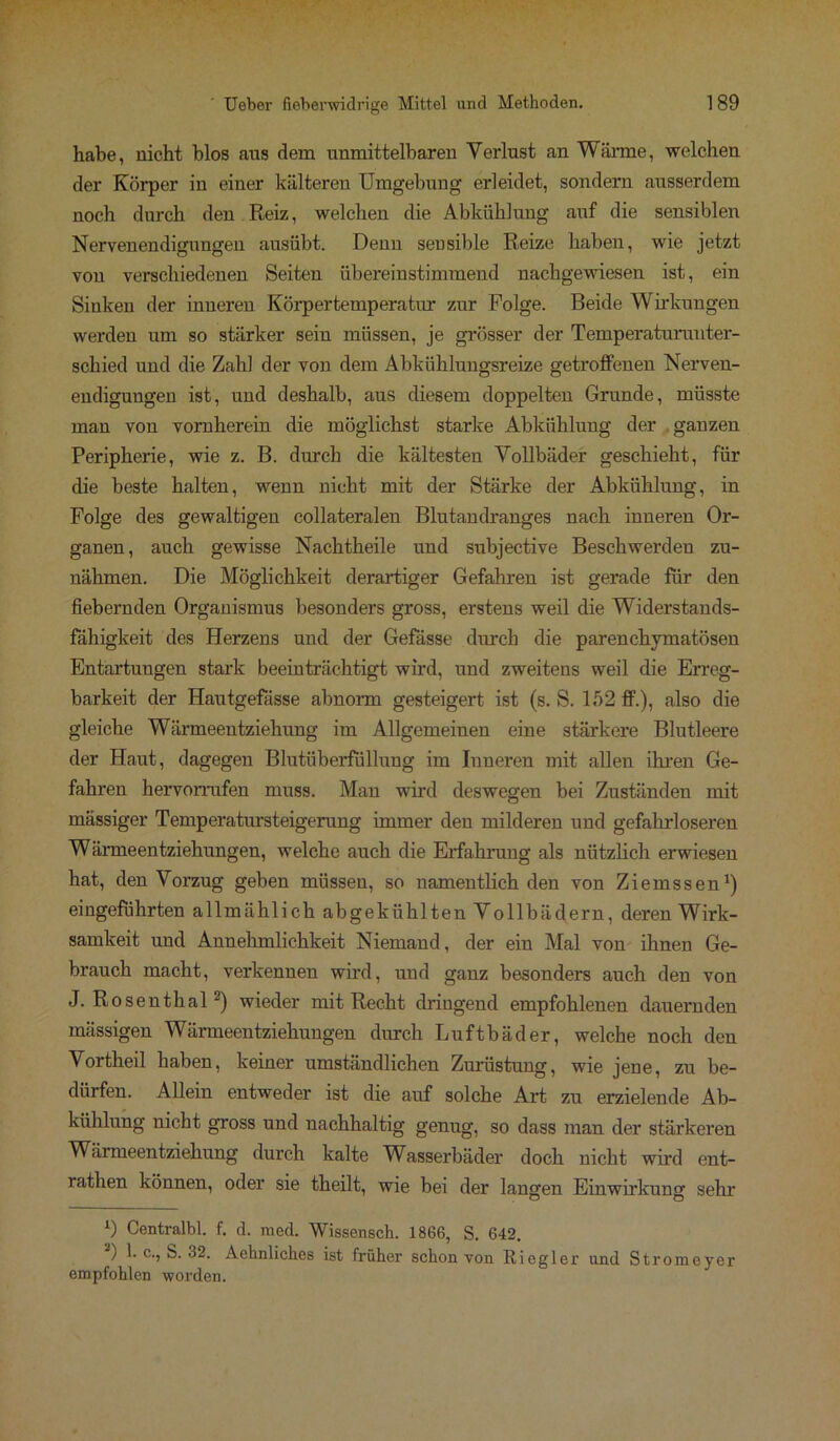 habe, nicht blos aus dem unmittelbaren Verlust an Wärme, welchen der Körper in einer kälteren Umgebung erleidet, sondern ausserdem noch durch den Reiz, welchen die Abkühlung auf die sensiblen Nervenendigungen ausübt. Denu seusible Reize haben, wie jetzt von verschiedenen Seiten übereinstimmend nachgewiesen ist, ein Sinken der inneren Körpertemperatur zur Folge. Beide Wirkungen werden um so stärker sein müssen, je grösser der Temperaturunter- schied und die Zahl der von dem Abkühlungsreize getroffenen Nerven- endigungen ist, und deshalb, aus diesem doppelten Grunde, müsste man von vornherein die möglichst starke Abkühlung der ganzen Peripherie, wie z. B. durch die kältesten Vollbäder geschieht, für die beste halten, wenn nicht mit der Stärke der Abkühlung, in Folge des gewaltigen collateralen Blutandranges nach inneren Or- ganen, auch gewisse Nachtheile und subjective Beschwerden zu- nähmen. Die Möglichkeit derartiger Gefahren ist gerade für den fiebernden Organismus besonders gross, erstens weil die Widerstands- fähigkeit des Herzens und der Gefässe durch die parenchymatösen Entartungen stark beeinträchtigt wird, und zweitens weil die Erreg- barkeit der Hautgefässe abnorm gesteigert ist (s. S. 152 ff.), also die gleiche Wärmeentziehung im Allgemeinen eine stärkere Blutleere der Haut, dagegeu Blutüberfüllung im Inneren mit allen ihren Ge- fahren hervorrufen muss. Man wird deswegen bei Zuständen mit massiger Temperatursteigerung immer den milderen und gefahrloseren Wärmeentziehungen, welche auch die Erfahrung als nützlich erwiesen hat, den Vorzug geben müssen, so namentlich den von Ziemssen1) eingeführten allmählich abgekühlten Vollbädern, deren Wirk- samkeit und Annehmlichkeit Niemand, der ein Mal von ihnen Ge- brauch macht, verkennen wird, und ganz besonders auch den von J. Rosenthal2) wieder mit Recht dringend empfohlenen dauernden mässigen Wärmeentziehungen durch Luftbäder, welche noch den Vortheil haben, keiner umständlichen Zurüstung, wie jene, zu be- dürfen. Allein entweder ist die auf solche Art zu erzielende Ab- kühlung nicht gross und nachhaltig genug, so dass man der stärkeren Wärmeentziehung durch kalte Wasserbäder doch nicht wird ent- rathen können, oder sie theilt, wie bei der langen Einwirkung sehr 1) Centralbl. f. d. raed. Wissensch. 1866, S. 642. 2) b c., S. 32. Aehnliches ist früher schon von Ricgler und Stromeyer empfohlen worden.