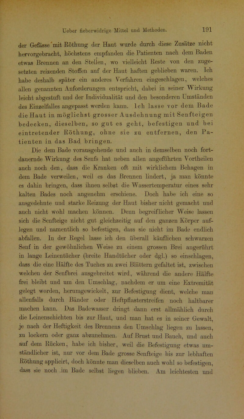 der Gefässe mit Röthung der Haut wurde durch diese Zusätze uicht hervorgebracht, höchsteus empfanden die Patienten nach dem Baden etwas Brennen an den Stellen, wo vielleicht Reste von den zuge- setzten reizenden Stoffen auf der Haut haften geblieben waren. Ich habe deshalb später ein anderes Verfahren eingeschlagen, welches allen genannten Anforderungen entspricht, dabei in seiner Wirkung leicht abgestuft und der Individualität und den besonderen Umständen des Einzelfalles angepasst werden kann. Ich lasse vor dem Bade die Haut in möglichst grosser Ausdehnung mit Senfteigen bedecken, dieselben, so gut es geht, befestigen und bei eintretender Röthung, ohne sie zu eutfernen, den Pa- tienten in das Bad bringen. Die dem Bade vorausgehende und auch in demselben noch fort- dauernde Wirkung des Senfs hat neben allen angeführten Vortheilen auch noch den, dass die Kranken oft mit wirklichem Behagen in dem Bade verweilen, weil es das Brennen lindert, ja man könnte es dahin bringen, dass ihnen selbst die Wassertemperatur eines sehr kalten Bades noch angenehm erschiene. Doch habe ich eine so ausgedehnte und starke Reizung der Haut bisher nicht gemacht und auch nicht wohl machen können. Denn begreiflicher Weise lassen sich die Senfteige nicht gut gleichzeitig auf den ganzen Körper auf- legen und namentlich so befestigen, dass sie nicht im Bade endlich abfallen. In der Regel lasse ich den überall käuflichen schwarzen Senf in der gewöhnlichen Weise zu eiuem grossen Brei angerührt in lange Leinentücher (breite Handtücher oder dgl.) so einschlagen, dass die eine Hälfte des Tuches zu zwei Blättern gefaltet ist, zwischen welchen der Senfbrei ausgebreitet wird, während die andere Hälfte frei bleibt und um den Umschlag, nachdem er um eine Extremität gelegt worden, herumgewickelt, zur Befestigung dient, welche man allenfalls durch Bänder oder Heftpliasterstreifen noch haltbarer machen kann. Das Badewasser dringt dann erst allmählich durch die Leinenschichten bis zur Haut, und man hat es in seiner Gewalt, je nach der Heftigkeit des Brennens den Umschlag liegen zu lassen, zu lockern oder ganz abzunehmen. Auf Brust und Bauch, und auch auf dem Rücken, habe ich bisher, weil die Befestigung etwas um- ständlicher ist, nur vor dem Bade grosse Senfteige bis zur lebhaften Köthung applicirt, doch könnte man dieselben auch wohl so befestigen, dass sie noch im Bade selbst liegen blieben. Am leichtesten und